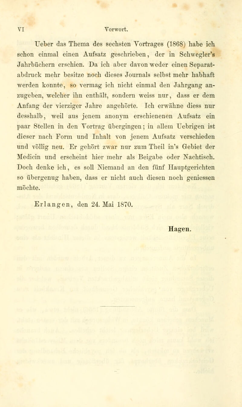 Heber das Thema des sechsten Vortrages (1868) habe ich schon einmal einen Aufsatz geschrieben, der in Schwegler's Jahrbüchern erschien. Da ich aber davon -weder einen Separat- abdruck mehr besitze noch dieses Journals selbst mehr habhaft werden konnte, so vermag ich nicht einmal den Jahrgang an- zugeben, welcher ihn enthält, sondern weiss nur, dass er dem Anfang der vierziger Jahre angehörte. Ich erwähne diess nur desshalb, weil aus jenem anonym erschienenen Aufsatz ein paar Stellen in den Vortrag übergingen; in allem Uebrigen ist dieser nach Form und Inhalt von jenem Aufsatz verschieden und völlig neu. Er gehört zwar nur zum Theil in's Gebiet der Medicin und erscheint hier mehr als Beigabe oder Nachtisch. Doch denke ich, es soll Niemand an den fünf Hauptgerichten so übergenug haben, dass er nicht auch diesen noch gemessen möchte. Erlangen, den 24. Mai 1870. Hagen.