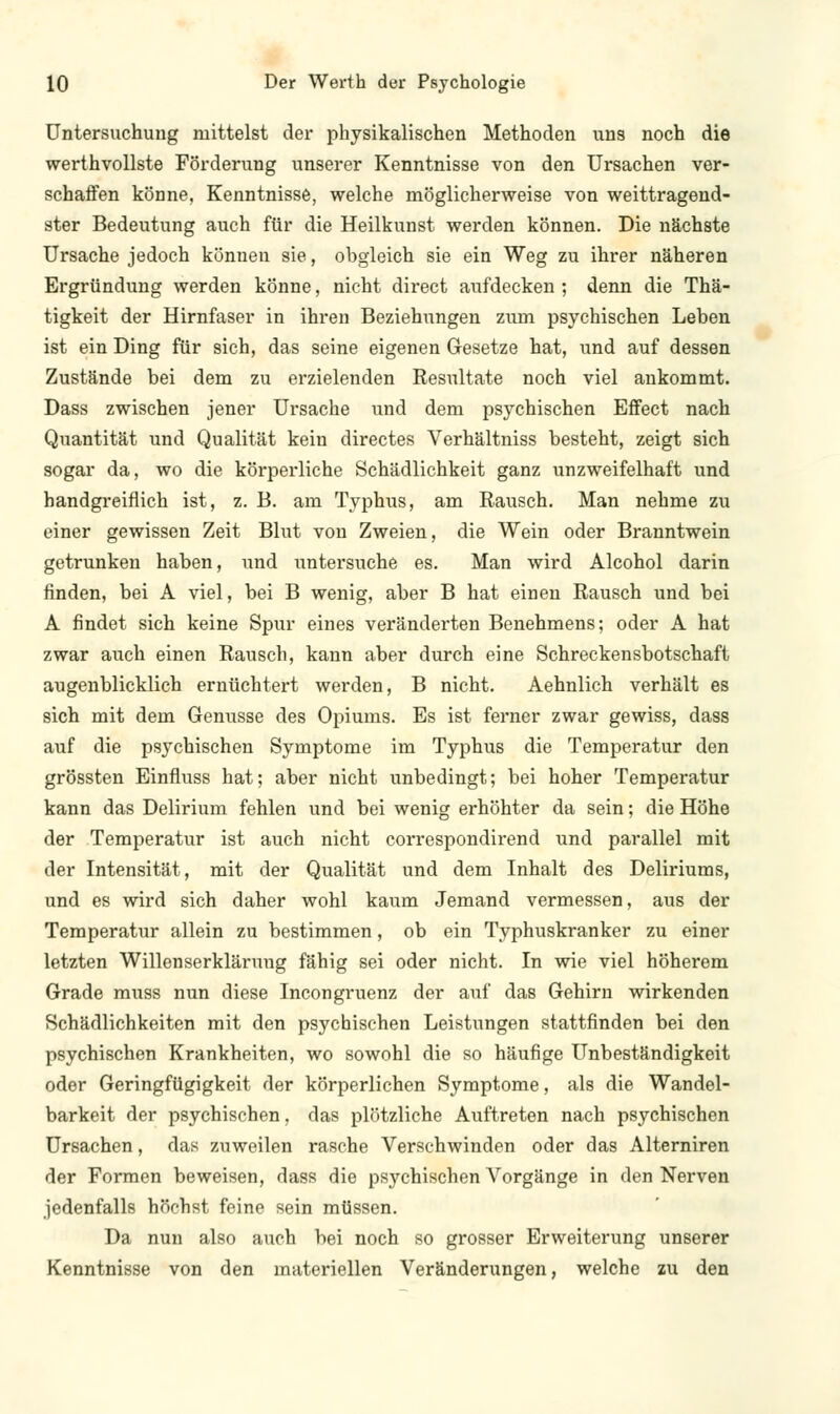 Untersuchung mittelst der physikalischen Methoden uns noch die werthvollste Förderung unserer Kenntnisse von den Ursachen ver- schaffen könne, Kenntnisse, welche möglicherweise von weittragend- ster Bedeutung auch für die Heilkunst werden können. Die nächste Ursache jedoch können sie, obgleich sie ein Weg zu ihrer näheren Ergründung werden könne, nicht direct aufdecken ; denn die Thä- tigkeit der Hirnfaser in ihren Beziehungen zum psychischen Leben ist ein Ding für sich, das seine eigenen Gesetze hat, und auf dessen Zustände bei dem zu erzielenden Resultate noch viel ankommt. Dass zwischen jener Ursache und dem psychischen Effect nach Quantität und Qualität kein directes Verhältniss besteht, zeigt sich sogar da, wo die körperliche Schädlichkeit ganz unzweifelhaft und handgreiflich ist, z. B. am Typhus, am Rausch. Man nehme zu einer gewissen Zeit Blut von Zweien, die Wein oder Branntwein getrunken haben, und untersuche es. Man wird Alcohol darin finden, bei A viel, bei B wenig, aber B hat einen Rausch und bei A findet sich keine Spur eines veränderten Benehmens; oder A hat zwar auch einen Rausch, kann aber durch eine Schreckensbotschaft augenblicklich ernüchtert werden, B nicht. Aehnlich verhält es sich mit dem Genüsse des Opiums. Es ist ferner zwar gewiss, dass auf die psychischen Symptome im Typhus die Temperatur den grössten Einfluss hat; aber nicht unbedingt; bei hoher Temperatur kann das Delirium fehlen und bei wenig erhöhter da sein; die Höhe der Temperatur ist auch nicht correspondirend und parallel mit der Intensität, mit der Qualität und dem Inhalt des Deliriums, und es wird sich daher wohl kaum Jemand vermessen, aus der Temperatur allein zu bestimmen, ob ein Typhuskranker zu einer letzten Willenserklärung fähig sei oder nicht. In wie viel höherem Grade muss nun diese Incongruenz der auf das Gehirn wirkenden Schädlichkeiten mit den psychischen Leistungen stattfinden bei den psychischen Krankheiten, wo sowohl die so häufige Unbeständigkeit oder Geringfügigkeit der körperlichen Symptome, als die Wandel- barkeit der psychischen, das plötzliche Auftreten nach psychischen Ursachen, das zuweilen rasche Verschwinden oder das Alterniren der Formen beweisen, dass die psychischen Vorgänge in den Nerven jedenfalls höchst feine sein müssen. Da nun also auch bei noch so grosser Erweiterung unserer Kenntnisse von den materiellen Veränderungen, welche zu den