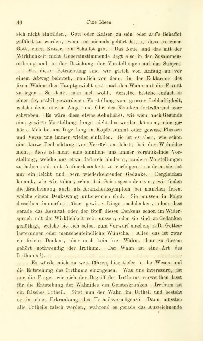 sich nicht einbilden, Gott oder Kaiser zu sein oder aufs Schaffot geführt zu werden, wenn er niemals gehört hätte, dass es einen Gott, einen Kaiser, ein Schaffot gibt. Das Neue und das mit der Wirklichkeit nicht Uebereinstimmende liegt also in der Zusammen- ordnung und in der Beziehung der Vorstellungen auf das Subject. Mit dieser Betrachtung sind wir gleich von Anfang an vor einem Abweg behütet, nämlich vor dem, in der Erklärung des fixen Wahns das Hauptgewicht statt auf den Wahn auf die Fixität zu legen. So denkt man sich wohl, derselbe bestehe einfach in einer fix, stabil gewordenen Vorstellung von grosser Lebhaftigkeit, welche dem inneren Auge und Ohr des Kranken fortwährend vor- schweben. Es wäre diess etwas Aehnliches, wie wenn auch Gesunde eine gewisse Vorstellung lange nicht los werden können , eine ge- hörte Melodie uns Tage lang im Kopfe summt oder gewisse Phrasen und Verse uns immer wieder einfallen. So ist es aber, wie schon eine kurze Beobachtung von Verrückten lehrt, bei der Wahnidee nicht, diese ist nicht eine sinnliche uns immer vorgaukelnde Vor- stellung , welche uns etwa dadurch hinderte, andere Vorstellungen zu haben und mit Aufmerksamkeit zu verfolgen, sondern sie ist nur ein leicht und gern wiederkehrender Gedanke. Dergleichen kommt, wie wir sahen, schon bei Geistesgesunden vor; wir finden die Erscheinung auch als Krankheitssymptom bei manchen Irren, welche einem Denkzwang unterworfen sind. Sie müssen in Folge desselben immerfort über gewisse Dinge nachdenken, ohne dass gerade das Resultat oder der Stoff dieses Denkens schon im Wider- spruch mit der Wirklichkeit sein müssen; oder sie sind zu Gedanken genöthigt, welche sie sich selbst zum Vorwurf machen, z. B. Gottes- lästerungen oder menschenfeindliche Wünsche. Alles das ist zwar ein fixirtes Denken, aber noch kein fixer Wahn; denn zu diesem gehört nothwendig der Irrthum. Der Wahn ist eine Art des Irrthums 1). Es würde mich zu weit führen, hier tiefer in das Wesen und die Entstehung des Irrthums einzugehen. Was uns interessirt, ist nur die Frage, wie sich der Begriff des Irrthums verwerthen lässt für die Entstehung der Wahnidee des Geisteskranken. Irrthum ist ein falsches Urtheil. Sitzt nun der Wahn im Urtheil und besteht er in einer Erkrankung des Urtheilsvermögens ? Dann müssten alle Urtheile falsch worden, wäliren<l es gerade das Auszeichnende