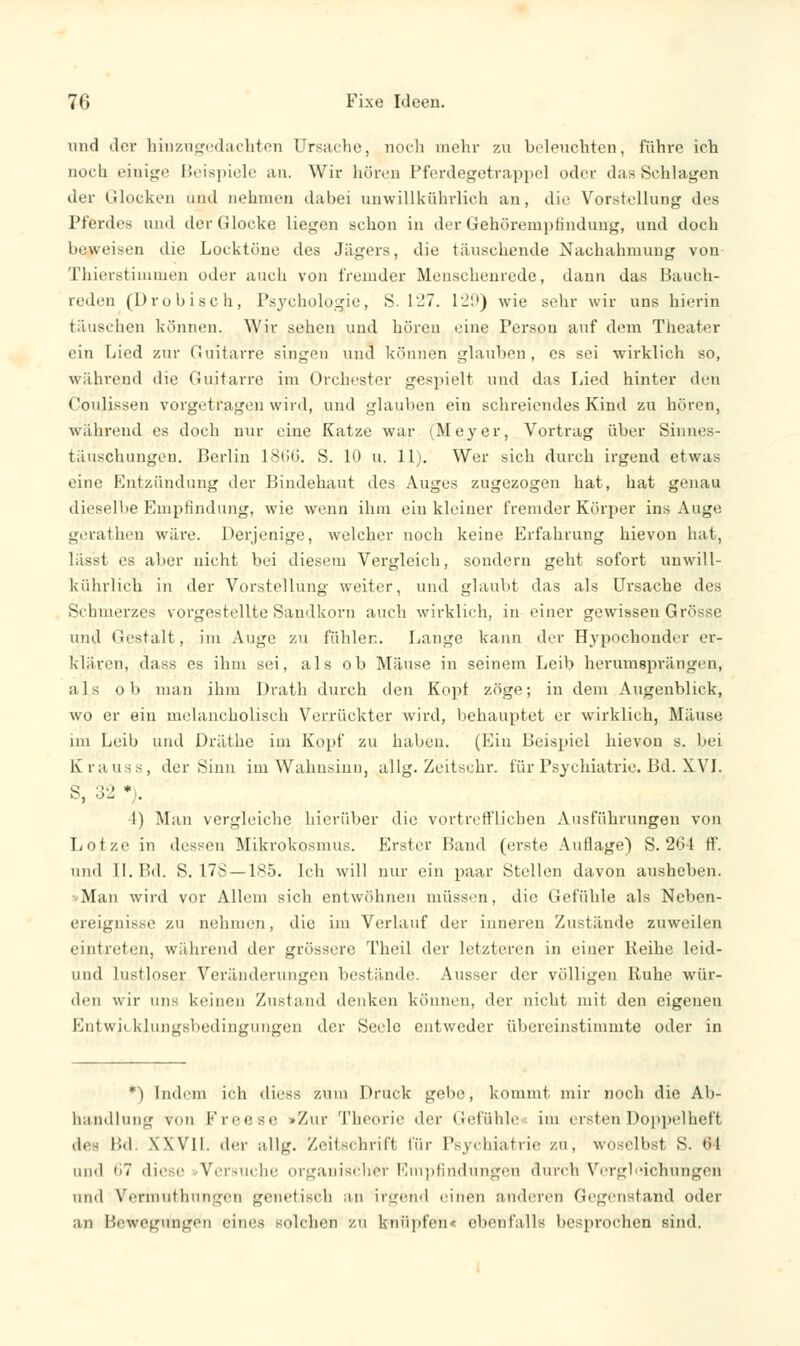 und der hiuzugedachten Ursache, noch mehr zu beleuchten, führe ich noch einige Beispiele an. Wir hören Pferdegetrappel oder das Schlagen der Glocken und nehmen dabei unwillkührlich an, die Vorstellung des Pferdes und der Glocke liegen schon in der Gehörempfindung, und doch beweisen die Locktüne des Jägers, die täuschende Nachahmung von Thierstimmen oder auch von fremder Menschenrede, dann das Bauch- reden (probisch, Psychologie, S. 127. 129) wie sehr wir uns hierin täuschen können. Wir sehen und hören eine Person auf dem Theater ein Lied zur Guitarre singen und können glauben, es sei wirklich so, während die Guitarre im Orchester gespielt und das Lied hinter den Coulissen vorgetragen wird, und glauben ein schreiendes Kind zu hören, während es doch nur eine Katze war (Meyer, Vortrag über Sinnes- täuschungen. Berlin 1866. S. 10 u. 11). Wer sich durch irgend etwas eine Entzündung der Bindehaut des Auges zugezogen hat, hat genau dieselbe Empfindung, wie wenn ihm ein kleiner fremder Körper ins Auge gerathen wäre. Derjenige, welcher noch keine Erfahrung hievon hat, • 's aber nicht bei diesem Vergleich, sondern geht sofort uuwill- kührlich in der Vorstellung weiter, und glaubt das als Ursache des Schmerzes vorgestellte Sandkorn auch wirklich, in einer gewissen Grösse und Gestalt, im Auge zu fühlen. Lange kann der Hypochonder er- klären, dass es ihm sei, als ob Mäuse in seinem Leib herumsprängen, als ob man ihm Drath durch den Kopf zöge; in dem Augenblick, wo er ein melancholisch Verrückter wird, behauptet er wirklich, Mäuse im Leib und Dräthe im Kopf zu haben. (Ein Beispiel hievon s. bei biMiss, der Sinn im Wahnsinn, allg. Zeitschr. für Psychiatrie. Bd. XVI. S, 32 •). ■I) Man vergleiche hierüber die vortrefflichen Ausführungen von Lotze in dessen Mikrokosmus. Erster Hand (erste Auflage) S. 264 ff. und II. Bd. S. 176 —185. Ich will nur ein paar Stellen davon ausheben. Man wird vor Allem sich entwöhnen müssen, die Gefühle als Neben- ereignisse zu nehmen, die im Verlauf der inneren Zustände zuweilen eintreten, während der grössere Theil der letzteren in einer Reihe leid- und lustloser Veränderungen bestünde. Ausser der völligen Ruhe wür- den wir uns keinen Zustand denken können, der nicht mit den eigenen Entwicklungsbedingungen der Seele entweder übereinstimmte oder in *) Indem ich diess zum Druck gebe, kommt mir noch die Ab- handlung von Freese »Zur Theorie der Gefühle« im ersten Doppelheft de- Bd; XXVII. der allg. Zeitschrift für Psychiatrie zu, woselbst S. ,;l and 67 diese Versuche organischer Empfindungen durch Vergleichungen und Vermutbungen genetisch an irgend einen anderen Gegenstand oder an Bewegungen eines solchen zu knüpfen« ebenfalls besprochen sind.