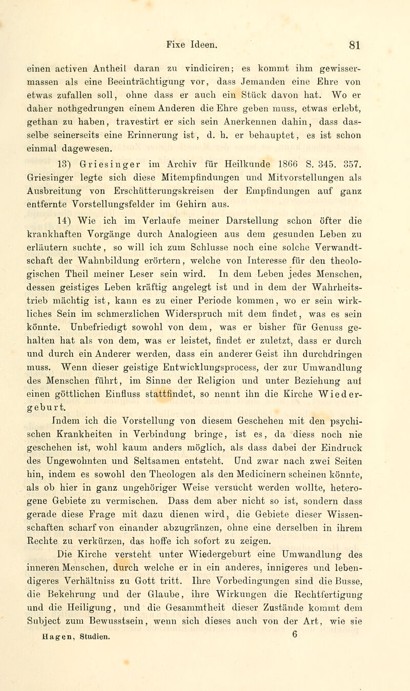 einen activen Antheil daran zu vindiciren; es kommt ihm gewisser- massen als eine Beeinträchtigung vor, dass Jemanden eine Ehre von etwas zufallen soll, ohne dass er auch ein Stück davon hat. Wo er daher nothgedrungen einem Anderen die Ehre geben muss, etwas erlebt, gethan zu haben, travestirt er sich sein Anerkennen dahin, dass das- selbe seinerseits eine Erinnerung ist, d. h. er behauptet, es ist schon einmal dagewesen. 13) Griesiliger im Archiv für Heilkunde 1866 S. 345. 357. Griesinger legte sich diese Mitempfindungen und Mitvorstellungen als Ausbreitung von Erschütterungskreisen der Empfindungen auf ganz entfernte Vorstellungsfelder im Gehirn aus. 14) Wie ich im Verlaufe meiner Darstellung schon öfter die krankhaften Vorgänge durch Analogieen aus dem gesunden Leben zu erläutern suchte, so will ich zum Schlüsse noch eine solche Verwandt- schaft der Wahnbildnng erörtern, welche von Interesse für den theolo- gischen Theil meiner Leser sein wird. In dem Leben jedes Menschen, dessen geistiges Leben kräftig angelegt ist und in dem der Wahrheits- trieb mächtig ist, kann es zu einer Periode kommen, wo er sein wirk- liches Sein im schmerzlichen Widerspruch mit dem findet, was es sein könnte. Unbefriedigt sowohl von dem, was er bisher für Genuss ge- halten hat als von dem, was er leistet, findet er zuletzt, dass er durch und durch ein Anderer werden, dass ein anderer Geist ihn durchdringen muss. Wenn dieser geistige Entwicklungsprocess, der zur Umwandlung des Menschen führt, im Sinne der Religion und unter Beziehung auf einen göttlichen Einfluss stattfindet, so nennt ihn die Kirche Wieder- geburt. Indem ich die Vorstellung von diesem Geschehen mit den psychi- schen Krankheiten in Verbindung bringe, ist es, da diess noch nie geschehen ist, wohl kaum anders möglich, als dass dabei der Eindruck des Ungewohnten und Seltsamen entsteht. Und zwar nach zwei Seiten hin, indem es sowohl den Theologen als den Medicinern scheinen könnte, als ob hier in ganz ungehöriger Weise versucht werden wollte, hetero- gene Gebiete zu vermischen. Dass dem aber nicht so ist, sondern dass gerade diese Frage mit dazu dienen wird, die Gebiete dieser Wissen- schaften scharf von einander abzugränzen, ohne eine derselben in ihrem Rechte zu verkürzen, das hoffe ich sofort zu zeigen. Die Kirche versteht unter Wiedergeburt eine Umwandlung des inneren Menschen, durch welche er in ein anderes, innigeres und leben- digeres Verhältniss zu Gott tritt. Ihre Vorbedingungen sind die Busse, die Bekehrung und der Glaube, ihre Wirkungen die Rechtfertigung und die Heiligung, und die Gesammtheit dieser Zustände kommt dem Subject zum Bewusstsein, wenn sich dieses auch von der Art, wie sie Hagen, Studien. 