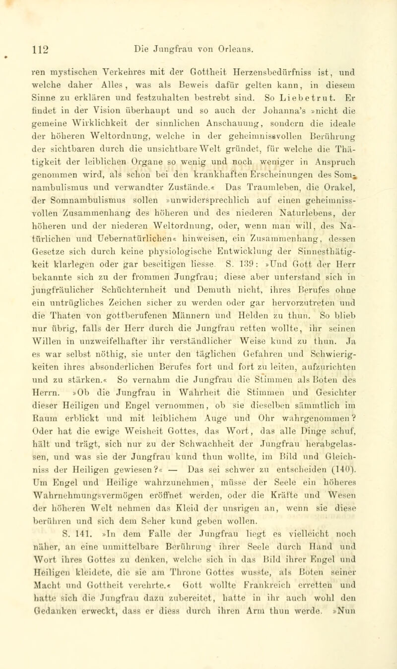 ren mystischen Verkehres mit dev Gottheit Herzensbedürfniss ist, und welche daher Alles, was als Beweis dafür gelten kann, in diesem Sinne zu erklären und festzuhalten bestrebt sind. So Liebetrut. Er findet in der Vision überhaupt und so auch der Johanna's ^nicht die gemeine Wirklichkeit der sinnliehen Anschauung, sondern die ideale der höheren Weltordnung, welche in der geheimnissvollen Berührung der sichtbaren durch die unsichtbare Welt gründet, für welche die Thii- tigkeit der leiblichen Organe so wenig und noch weniger in Anspruch genommen wird, als schon bei den krankhaften Erscheinungen des Sonii nambulismus und verwandter Zustünde.« Das Traumleben, die Orakel, der Somnambulismus sollen »unwidersprechlich auf einen geheimniss- vollen Zusammenhang des höheren und des niederen Naturlebens, der höheren und der niederen Weltordnung, oder, wenn mau will, des Na- türlichen und Uebernatürlichen« hinweisen, ein Zusammenhang, dessen Gesetze sich durch keine physiologische Entwicklung der Sinnesthätig- keit klarlegen oder gar beseitigen Hesse. S. 139: »Und Gott der Herr bekannte sich zu der frommen Jungfrau; diese aber unterstand sich in jungfräulicher Schüchternheit und Demuth nicht, ihres Berufes ohne ein untrügliches Zeichen sicher zu werden oder gar hervorzutreten und die Thaten von gottberufenen Männern und Helden zu thun. So blieb nur übrig, falls der Herr durch die Jungfrau retten wollte, ihr seinen Willen in unzweifelhafter ihr verständlicher Weise kund zu thun. Ja es war selbst nöthig, sie unter den täglichen Gefahren und Schwierig- keiten ihres absonderlichen Berufes fort und fort zu leiten, aufzurichten und zu stärken.« So vernahm die Jungfrau die Stimmen als Boten des Herrn. »Ob die Jungfrau in Wahrheit die Stimmen und Gesichter dieser Heiligen und Engel vernommen, ob sie dieselben sämmtlich im Raum erblickt und mit leiblichem Auge und Ohr wahrgenommen? Oder hat die ewige Weisheit Gottes, das Wort, das alle Dinge schuf, hält und trägt, sich nur zu der Schwachheit der Jungfrau herabgelas- sen, und was sie der Jungfrau kund thun wollte, im Bild und Gleich- niss der Heiligen gewiesen?« — Das sei schwer zu entscheiden (140). Um Engel und Heilige wahrzunehmen, müsse der Seele ein höheres Wahrnehmungsvermögen eröffnet werden, oder die Kräfte und Wesen der höheren Welt nehmen das Kleid der unsrigen an, wenn sie diese berühren und sich dem Seher kund geben wollen. S. 141. »In dem Falle der Jungfrau liegt es vielleicht noch näher, an eine unmittelbare Berührung ihrer Seele durch Hand und Wort ihres Gottes zu denken, welche sieh in das Bild ihrer Kugel und Heiligen kleidete, die sie am Throne Gottes wussle, als Boten seiner Macht und Gottheit verehrte.« 8ot1 wollte Frankreich erretten und hatte- sich die Jungfrau dazu zubereitet, hatte in ihr auch wohl den Gedanken erweckt, dass er diess durch ihren Arm thun werde. »Nun