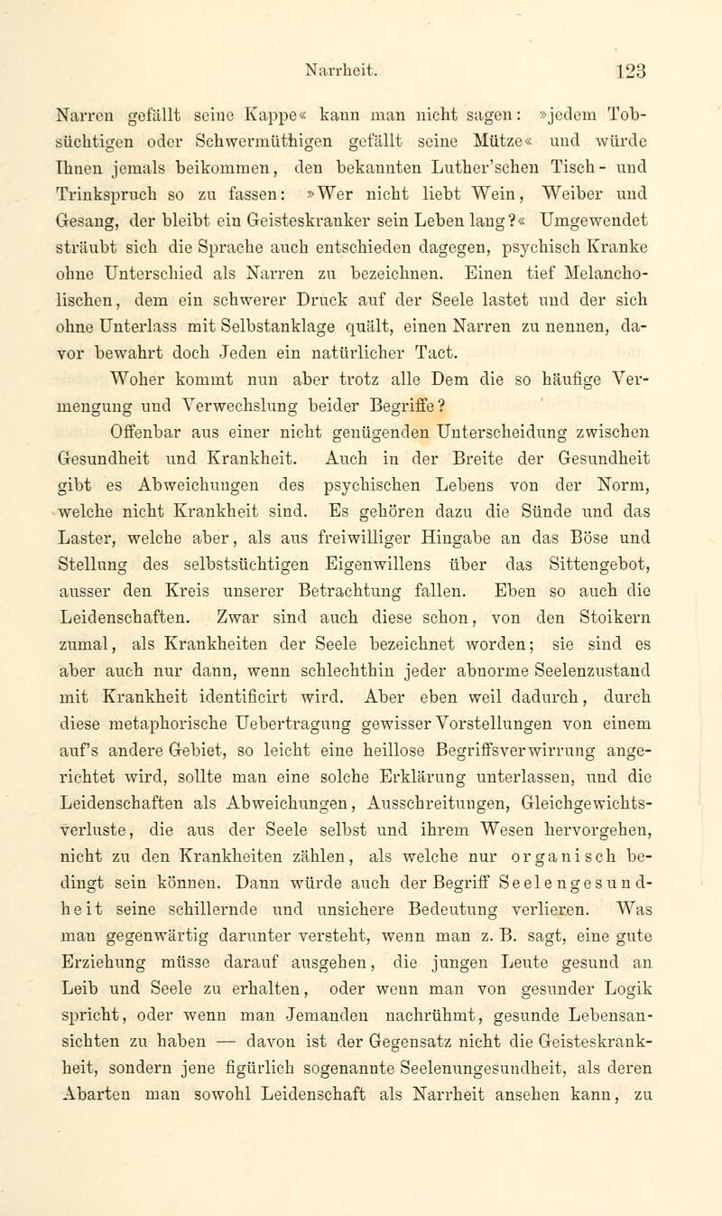 Narren gefällt seine Kappe« kann man nicht sagen: »jedem Tob- süchtigen oder Schwermüthigen gefällt seine Mütze« und würde Ihnen jemals beikommen, den bekannten Luther'schen Tisch- und Trinkspruch so zu fassen: »Wer nicht liebt Wein, Weiber und Gesang, der bleibt ein Geisteskranker sein Leben lang?« Umgewendet sträubt sich die Sprache auch entschieden dagegen, psychisch Kranke ohne Unterschied als Narren zu bezeichnen. Einen tief Melancho- lischen, dem ein schwerer Druck auf der Seele lastet und der sich ohne Unterlass mit Selbstanklage quält, einen Narren zu nennen, da- vor bewahrt doch Jeden ein natürlicher Tact. Woher kommt nun aber trotz alle Dem die so häufige Ver- mengung und Verwechslung beider Begriffe? Offenbar aus einer nicht genügenden Unterscheidung zwischen Gesundheit und Krankheit. Auch in der Breite der Gesundheit gibt es Abweichungen des psychischen Lebens von der Norm, welche nicht Krankheit sind. Es gehören dazn die Sünde und das Laster, welche aber, als aus freiwilliger Hingabe an das Böse und Stellung des selbstsüchtigen Eigenwillens über das Sittengebot, ausser den Kreis unserer Betrachtung fallen. Eben so auch die Leidenschaften. Zwar sind auch diese schon, von den Stoikern zumal, als Krankheiten der Seele bezeichnet worden; sie sind es aber auch nur dann, wenn schlechthin jeder abnorme Seelenzustand mit Krankheit identificirt wird. Aber eben weil dadurch, durch diese metaphorische Uebertragung gewisser Vorstellungen von einem auf's andere Gebiet, so leicht eine heillose Begriffsverwirrung ange- richtet wird, sollte man eine solche Erklärung unterlassen, und die Leidenschaften als Abweichungen, Ausschreitungen, Gleichgewichts- verluste, die aus der Seele selbst und ihrem Wesen hervorgehen, nicht zu den Krankheiten zählen, als welche nur organisch be- dingt sein können. Dann würde auch der Begriff Seelengesund- heit seine schillernde und unsichere Bedeutung verlieren. Was man gegenwärtig darunter versteht, wenn man z. B. sagt, eine gute Erziehung müsse darauf ausgehen, die jungen Leute gesund an Leib und Seele zu erhalten, oder wenn man von gesunder Logik spricht, oder wenn man Jemanden nachrühmt, gesunde Lebensan- sichten zu haben — davon ist der Gegensatz nicht die Geisteskrank- heit, sondern jene figürlich sogenannte Seelenungesundheit, als deren Abarten man sowohl Leidenschaft als Narrheit ansehen kann, zu