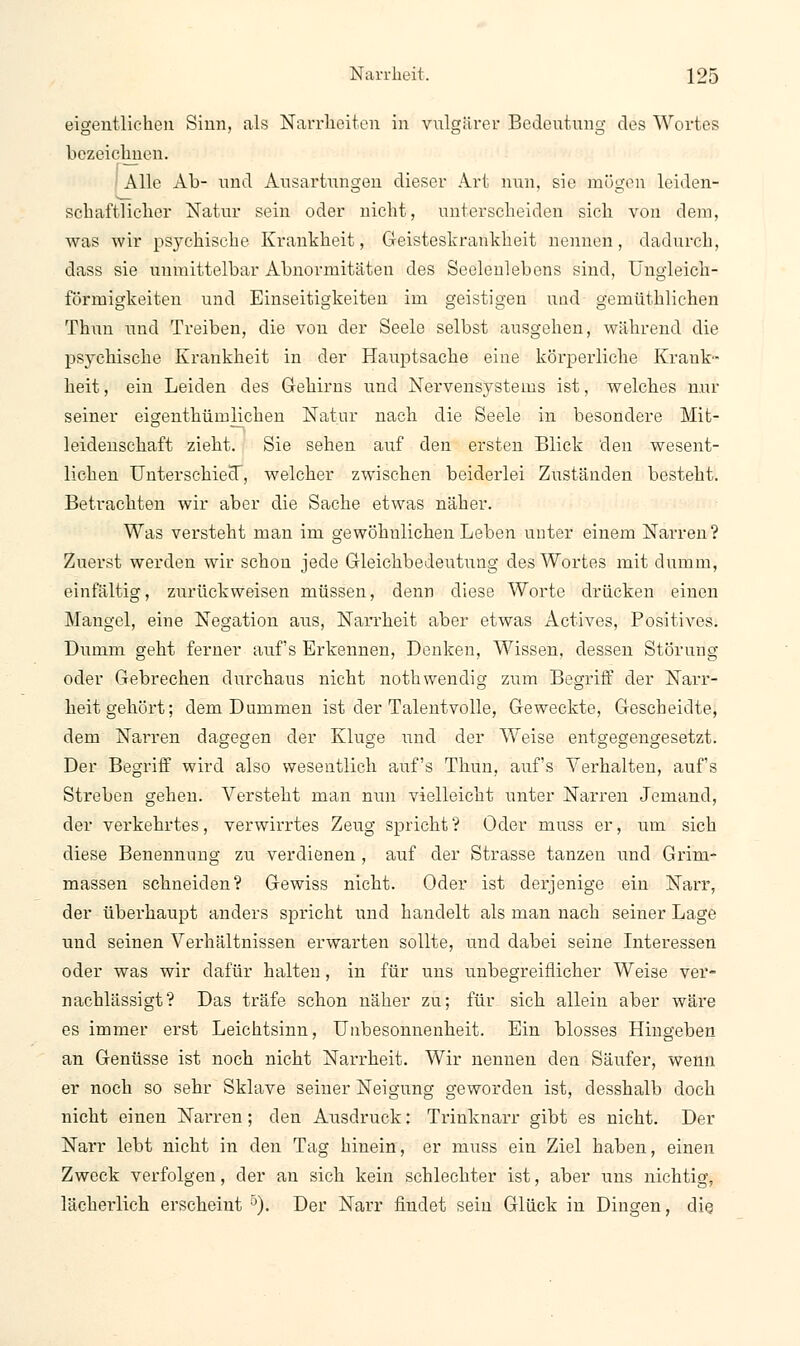 eigentlichen Sinn, als Narrheiten in vulgärer Bedeutung des Wortes bezeichnen. Alle Ab- und Ausartungen dieser Art nun, sie mögen leiden- schaftlicher Natur sein oder nicht, unterscheiden sich von dem, was wir psychische Krankheit, Geisteskrankheit nennen, dadurch, dass sie unmittelbar Abnormitäten des Seelenlebens sind, Ungleich- förmigkeiten und Einseitigkeiten im geistigen und gemüthlichen Thun und Treiben, die von der Seele selbst ausgehen, während die psychische Krankheit in der Hauptsache eine körperliche Krank- heit, ein Leiden des Gehirns und Nervensystems ist, welches nur seiner eigenthüruliehen Natur nach die Seele in besondere Mit- leidenschaft zieht. Sie sehen auf den ersten Blick den wesent- lichen Unterschied, welcher zwischen beiderlei Zuständen besteht. Betrachten wir aber die Sache etwas näher. Was versteht man im gewöhnlichen Leben unter einem Narren? Zuerst werden wir schon jede Gleichbedeutung des Wortes mit dumm, einfältig, zurückweisen müssen, denn diese Worte drücken einen Mangel, eine Negation aus, Narrheit aber etwas Actives, Positives. Dumm geht ferner auf's Erkennen, Denken, Wissen, dessen Störung oder Gebrechen durchaus nicht noth wendig zum Begriff der Narr- heitgehört; dem Dummen ist der Talentvolle, Geweckte, Gescheidte, dem NaiTen dagegen der Klus;e und der Weise entgegengesetzt. Der Begriff wird also wesentlich auf's Thun, auf's Verhalten, auf's Streben gehen. Versteht man nun vielleicht unter Narren Jemand, der verkehrtes, verwirrtes Zeug spricht ? Oder muss er, um sich diese Benennung zu verdienen , auf der Strasse tanzen und Grim- massen schneiden? Gewiss nicht. Oder ist derjenige ein Narr, der überhaupt anders spricht und handelt als man nach seiner Lage und seinen Verhältnissen erwarten sollte, und dabei seine Interessen oder was wir dafür halten, in für uns unbegreiflicher Weise ver- nachlässigt? Das träfe schon näher zu; für sich allein aber wäre es immer erst Leichtsinn, Unbesonnenheit. Ein blosses Hingeben an Genüsse ist noch nicht Narrheit. Wir nennen den Säufer, wenn er noch so sehr Sklave seiner Neigung geworden ist, desshalb doch nicht einen Narren; den Ausdruck: Trinknarr gibt es nicht. Der Narr lebt nicht in den Tag hinein, er muss ein Ziel haben, einen Zweck verfolgen, der an sich kein schlechter ist, aber uns nichtig, lächeidich erscheint °). Der Narr findet sein Glück in Dingen, die