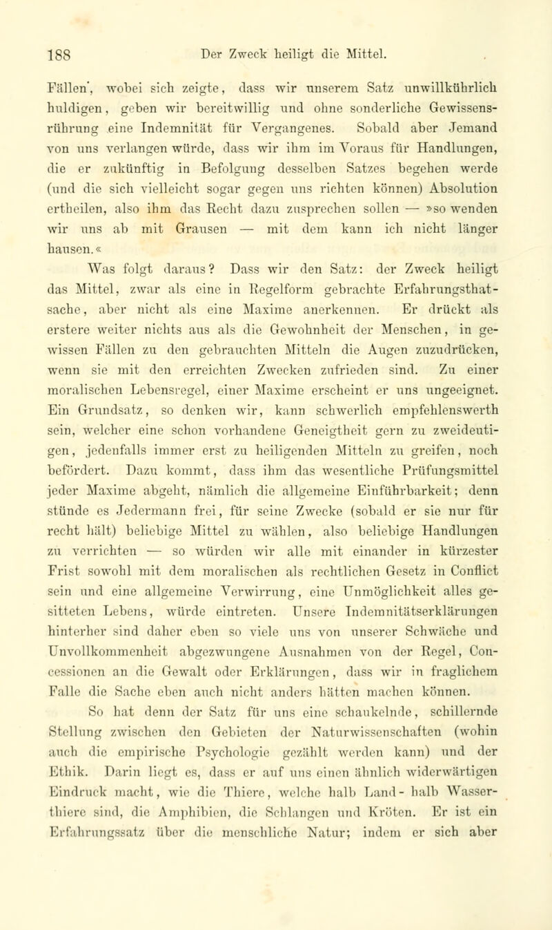 Fällen', wobei sich zeigte, dass wir unserem Satz unwillkührlich huldigen, geben wir bereitwillig und ohne sonderliche Gewissens- rtihrung eine Indemnität für Vergangenes. Sobald aber Jemand von uns verlangen würde, dass wir ihm im Voraus für Handlungen, die er zukünftig in Befolgung desselben Satzes begehen werde (und die sich vielleicht sogar gegen uns richten können) Absolution ertheilen, also ihm das Recht dazu zusprechen sollen — »so wenden wir uns ab mit Grausen — mit dem kann ich nicht länger hausen.« Was folgt daraus? Dass wir den Satz: der Zweck heiligt das Mittel, zwar als eine in Regelform gebrachte Erfahrungsthat- sache, aber nicht als eine Maxime anerkennen. Er drückt als erstere weiter nichts aus als die Gewohnheit der Menschen, in ge- wissen Fällen zu den gebrauchten Mitteln die Augen zuzudrücken, wenn sie mit den erreichten Zwecken zufrieden sind. Zu einer moralischen Lebensregel, einer Maxime erscheint er uns ungeeignet. Ein Grundsatz, so denken wir, kann schwerlich empfehlenswerth sein, welcher eine schon vorhandene Geneigtheit gern zu zweideuti- gen , jedenfalls immer erst zu heiligenden Mitteln zu greifen, noch befördert. Dazu kommt, dass ihm das wesentliche Prüfungsmittel jeder Maxime abgeht, nämlich die allgemeine Einführbarkeit; denn stünde es Jedermann frei, für seine Zwecke (sobald er sie nur für recht hält) beliebige Mittel zu wählen, also beliebige Handlungen zu verrichten — so würden wir alle mit einander in kürzester Frist sowohl mit dem moralischen als rechtlichen Gesetz in Conflict sein nnd eine allgemeine Verwirrung, eine Unmöglichkeit alles ge- sitteten Lebens, würde eintreten. Unsere Indemnitätserklärungen hinterher sind daher eben so viele uns von unserer Schwäche und Unvollkommenheit abgezwungene Ausnahmen von der Regel, Con- cessionen an die Gewalt oder Erklärungen, dass wir in fraglichem Falle die Sache eben auch nicht anders hätten machen können. So hat denn der Satz für uns eine schaukelnde, schillernde Stellung zwischen den Gebieten der Naturwissenschaften (wohin auch die empirische Psychologie gezählt werden kann) und der Ethik. Darin liegt es, dass er auf uns einen ähnlich widerwärtigen Bindrück macht, wie die Thiere, welche halb Land- halb Wasser- thiere Bind, die Amphibien, die Schlangen und Kröten. Er ist ein Erfahrungssatz über die menschliche Natur; indem er sich aber