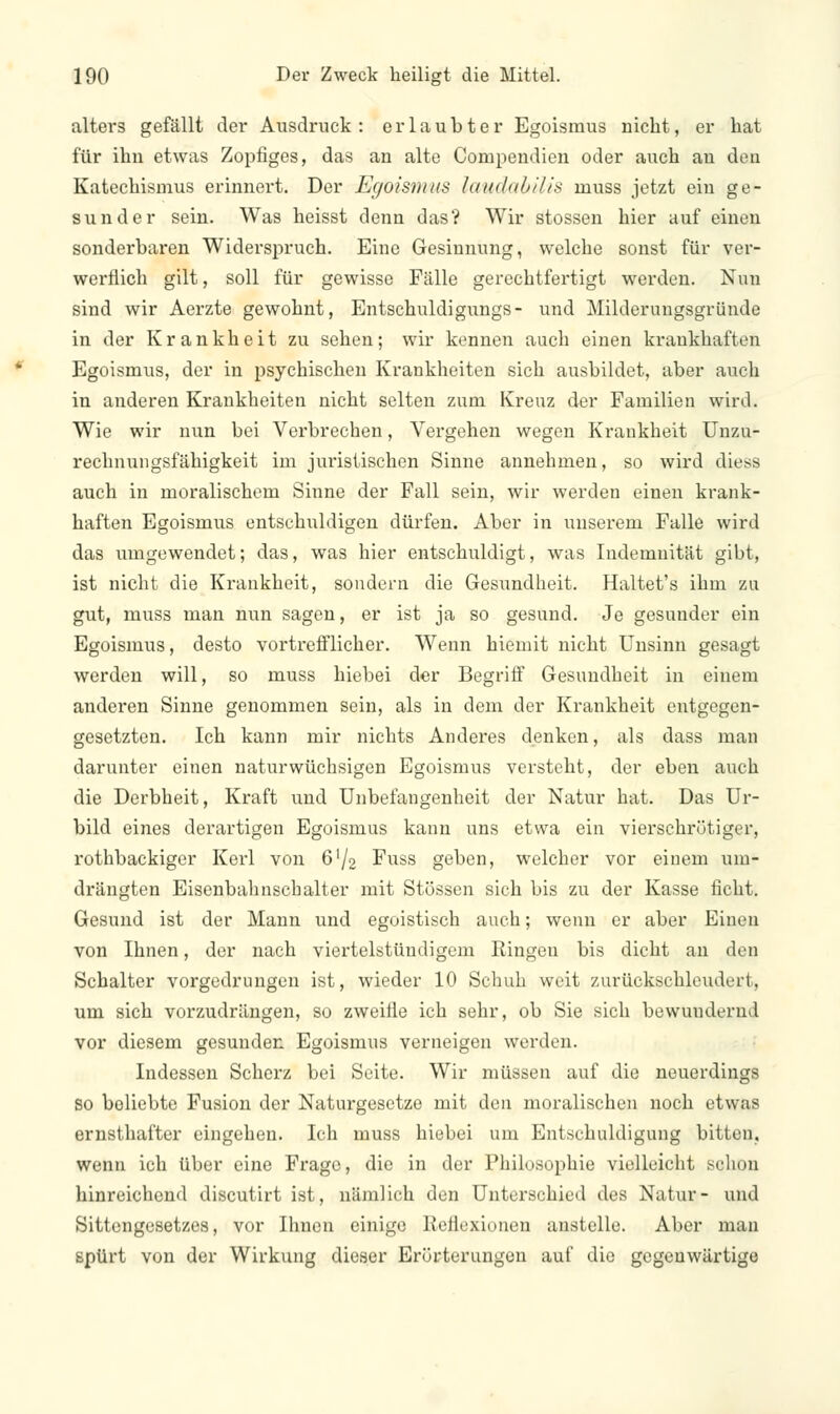 alters gefällt der Ausdruck: erlaubter Egoismus nicht, er hat für ihn etwas Zopfiges, das an alte Compendien oder auch an den Katechismus erinnert. Der Egoismus laudabilis muss jetzt ein ge- sunder sein. Was heisst denn das? Wir stossen hier auf einen sonderbaren Widerspruch. Eine Gesinnung, welche sonst für ver- werflich gilt, soll für gewisse Fälle gerechtfertigt werden. Nun sind wir Aerzte gewohnt, Entschuldigungs- und Milderungsgründe in der Krankheit zu sehen; wir kennen auch einen krankhaften Egoismus, der in psychischen Krankheiten sich ausbildet, aber auch in anderen Krankheiten nicht selten zum Kreuz der Familien wird. Wie wir nun bei Verbrechen, Vergehen wegen Krankheit Unzu- rechnungsfähigkeit im juristischen Sinne annehmen, so wird diess auch in moralischem Sinne der Fall sein, wir werden einen krank- haften Egoismus entschuldigen dürfen. Aber in unserem Falle wird das umgewendet; das, was hier entschuldigt, was Indemnität gibt, ist nicht die Krankheit, sondern die Gesundheit. Haltet's ihm zu gut, muss man nun sagen, er ist ja so gesund. Je gesunder ein Egoismus, desto vortrefflicher. Wenn hiemit nicht Unsinn gesagt werden will, so muss hiebei der Begriff Gesundheit in einem anderen Sinne genommen sein, als in dem der Krankheit entgegen- gesetzten. Ich kann mir nichts Anderes denken, als dass man darunter einen naturwüchsigen Egoismus versteht, der eben auch die Derbheit, Kraft und Unbefangenheit der Natur hat. Das Ur- bild eines derartigen Egoismus kann uns etwa ein vierschrötiger, rothbackiger Kerl von 6L/2 Fuss geben, welcher vor einem um- drängten Eisenbahnschalter mit Stössen sich bis zu der Kasse ficht. Gesund ist der Mann und egoistisch auch; wenn er aber Einen von Ihnen, der nach viertelstündigem Ringen bis dicht an den Schalter vorgedrungen ist, wieder 10 Schuh weit zurückschleudert, um sich vorzudrängen, so zweifle ich sehr, ob Sie sich bewundernd vor diesem gesunden Egoismus verneigen werden. Indessen Scherz bei Seite. Wir müssen auf die neuerdings so beliebte Fusion der Naturgesetze mit den moralischen noch etwas ernsthafter eingehen. Ich muss hiebei um Entschuldigung bitten, wenn ich über eine Frage, die in der Philosophie vielleicht schon hinreichend discutirt ist, nämlich den Unterschied des Natur- und Sittengesetzes, vor Ihnen einige Reflexionen anstelle. Aber man spürt von der Wirkung dieser Erörterungen auf die gegenwärtige