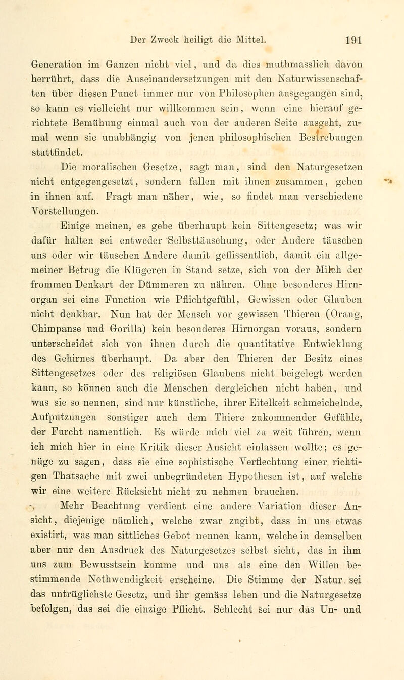 Generation im Ganzen nicht viel, und da dies muthniasslich davon herrührt, dass die Auseinandersetzungen mit den Naturwissenschaf- ten über diesen Punct immer nur von Philosophen ausgegangen sind, so kann es vielleicht nur willkommen sein, wenn eine hierauf ge- richtete Bemühung einmal auch von der anderen Seite ausgeht, zu- mal wenn sie unabhängig von jenen philosophischen Bestrebungen stattfindet. Die moralischen Gesetze, sagt man, sind den Naturgesetzen nicht entgegengesetzt, sondern fallen mit ihnen zusammen, gehen in ihnen auf. Fragt man näher, wie, so findet man verschiedene Vorstellungen. Einige meinen, es gebe überhaupt kein Sittengesetz; was wir dafür halten sei entweder Selbsttäuschung, oder Andere täuschen uns oder wir täuschen Andere damit geflissentlich, damit ein allge- meiner Betrug die Klügeren in Stand setze, sich von der Milch der frommen Denkart der Dümmeren zu nähren. Ohne besonderes Hirn- organ sei eine Function wie Pflichtgefühl, Gewissen oder Glauben nicht denkbar. Nun hat der Mensch vor gewissen Thieren (Orang, Chimpanse und Gorilla) kein besonderes Hirnorgan voraus, sondern unterscheidet sich von ihnen durch die quantitative Entwicklung des Gehirnes überhaupt. Da aber den Thieren der Besitz eines Sittengesetzes oder des religiösen Glaubens nicht beigelegt werden kann, so können auch die Menschen dergleichen nicht haben, und was sie so nennen, sind nur künstliche, ihrer Eitelkeit schmeichelnde, Aufputzungen sonstiger auch dem Thiere zukommender Gefühle, der Furcht namentlich. Es würde mich viel zu weit führen, wenn ich mich hier in eine Kritik dieser Ansicht einlassen wollte; es ge- nüge zu sagen, dass sie eine sophistische Verflechtung einer richti- gen Thatsache mit zwei unbegründeten Hypothesen ist, auf welche wir eine weitere Rücksicht nicht zu nehmen brauchen. Mehr Beachtung verdient eine andere Variation dieser An- sicht, diejenige nämlich, welche zwar zugibt, dass in uns etwas existirt, was man sittliches Gebot nennen kann, welche in demselben aber nur den Ausdruck des Naturgesetzes selbst sieht, das in ihm uns zum Bewusstsein komme und uns als eine den Willen be- stimmende Notwendigkeit erscheine. Die Stimme der Natur, sei das untrüglichste Gesetz, und ihr gemäss leben und die Naturgesetze befolgen, das sei die einzige Pflicht. Schlecht sei nur das Un- und