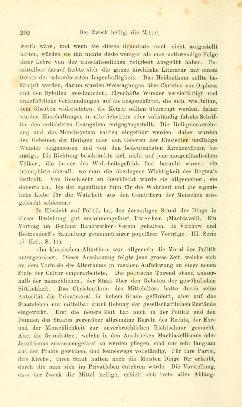 werth wäre, und wenn sie diesen Grundsatz auch nicht aufgestellt hätten, würden sie ihn nichts desto weniger als eine nothwendige Folge ihrer Lehre von der ausschliesslichen Seligkeit ausgeübt haben. Un- mittelbar darauf färbte sich die ganze kirchliche Literatur mit einem Geiste der schamlosesten Lügenhaftigkeit. Das Heidenthum sollte be- kämpft werden, darum wurden Weissagungen über Christus von Orpheus und den Sybillen geschmiedet, lügenhafte Wunder vervielfältigt und unaufhörliche Verleumdungen auf die ausgeschüttet, die sich, wie Julian, dem Glauben widersetzten, die Ketzer sollten überzeugt werden, daher wurden Einschaltungen in alte Schriften oder vollständig falsche Schrif- ten den erdichteten Evangelien entgegengestellt. Die Reliquienverehr- ung und das Mönchsystem sollten eingeführt werden, daher wurden den Gebeinen der Heiligen oder den Gebeten der Einsiedler unzählige Wunder beigemessen und von den bedeutendsten Kirchenvätern be- stätigt. Die Richtung beschränkte sich nicht auf jene morgenländischen Völker, die immer des Wahrheitsgefühls fast beraubt waren; sie triumphirte überall, wo man die überlegene Wichtigkeit des Dogma's festhielt. Von Geschlecht zu Geschlecht wurde sie allgemeiner, sie dauerte an, bis der eigentliche Sinn für die Wahrheit und die eigent- liche Liebe für die Wahrheit aus den Gemüthern der Menschen aus- gelöscht schienen.« In Hinsicht auf Politik hat den dermal igen Stand der Dinge in dieser Beziehung gut zusammengefasst Twesten (Machiavelli. Ein Vortrag im Berliner Handwerker - Verein gehalten. In Virchow und Holtzendorff's Sammlung gemeinnütziger populärer Vorträge, III. Serie L6. Heft. S. 11). »Im klassischen Alterthum war allgemein die Moral der Politik untergeordnet. Dieser Anschauung folgte jene grosse Zeit, welche sich an dem Vorbilde des Alterthums in raschem Aufschwung zu einer neuen Stufe der Cultur emporarbeitete. Die politische Tugend stand ausser- halb der menschlichen, der Staat über den Geboten der gewöhnlichen Sittlichkeit. Das Christenthum des Mittelalters hatte durch seine Autorität die Privatmoral in hohem Grade gefördert, aber auf das Staatsleben nur mittelbar durch Hebung der gesellschaftlichen Zustände eingewirkt. Erst die neuere Zeit hat auch in der Politik und den Feinden des Staates gegenüber allgemeine Regeln des Rechts, der Ehre und der Menschlichkeit zur unverbrüchlichen Richtschnur gemacht. Aber die Grundsätze, welche in den Ausdrücken Machiavellismus oder .Jesuitismus zusammengefasst zu werden pflegen, sind nur sehr langsam in der Praxis gewichen, und keineswegs vollständig. Für ihre Partei, ihre Kirche, ihren Staat halten noch die Meisten Dinge für erlaubt, durch die man sich im Privatleben entehren würde. Die Vorstellung, der Zweck die Mittel heilige, erhielt sich trotz aller Ablüug-