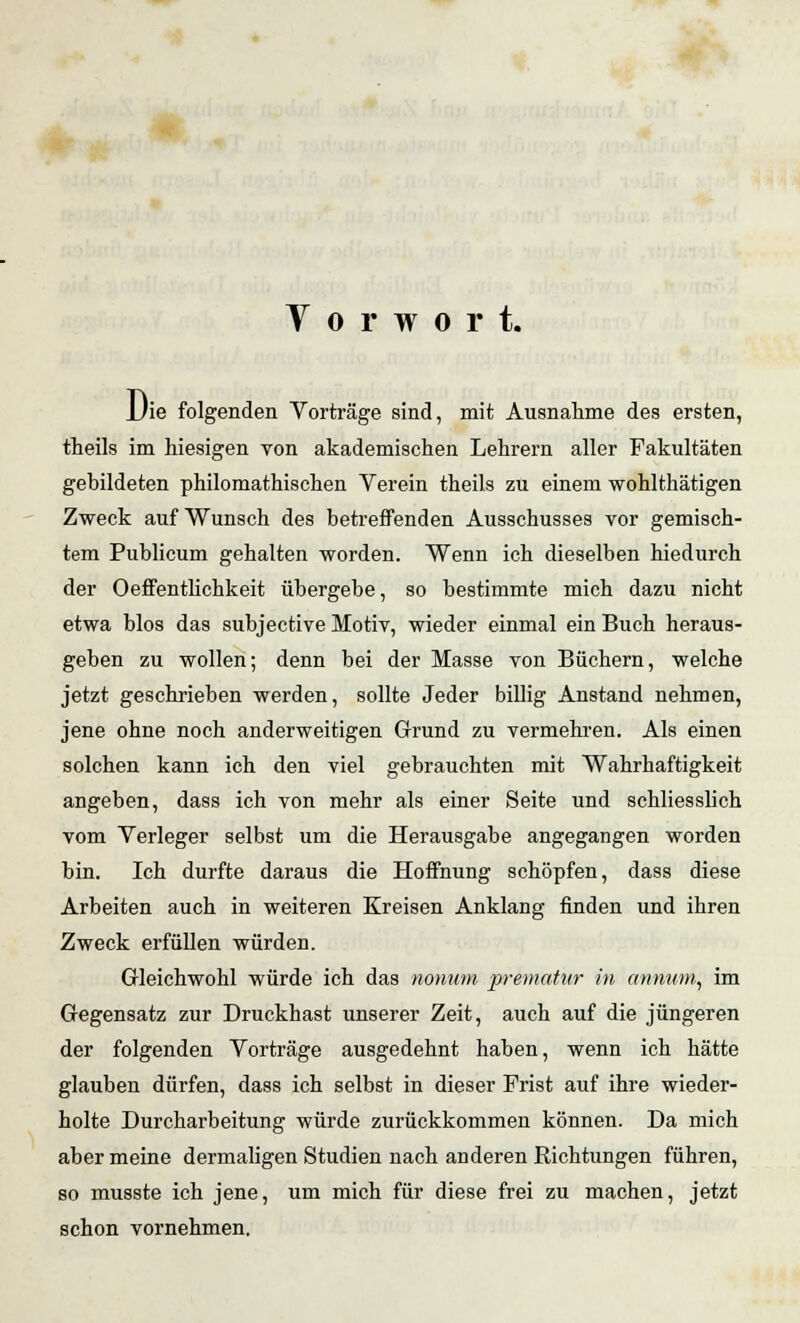 Y o r w o r t. JJie folgenden Vorträge sind, mit Ausnahme des ersten, theils im hiesigen von akademischen Lehrern aller Fakultäten gebildeten philomathischen Verein theils zu einem wohlthätigen Zweck auf Wunsch des betreffenden Ausschusses vor gemisch- tem Publicum gehalten worden. Wenn ich dieselben hiedurch der Oeffentlichkeit übergebe, so bestimmte mich dazu nicht etwa blos das subjective Motiv, wieder einmal ein Buch heraus- geben zu wollen; denn bei der Masse von Büchern, welche jetzt geschrieben werden, sollte Jeder billig Anstand nehmen, jene ohne noch anderweitigen Grund zu vermehren. Als einen solchen kann ich den viel gebrauchten mit Wahrhaftigkeit angeben, dass ich von mehr als einer Seite und schliesslich vom Verleger selbst um die Herausgabe angegangen worden bin. Ich durfte daraus die Hoffnung schöpfen, dass diese Arbeiten auch in weiteren Kreisen Anklang finden und ihren Zweck erfüllen würden. Gleichwohl würde ich das nonum prematur in annum, im Gegensatz zur Druckhast unserer Zeit, auch auf die jüngeren der folgenden Vorträge ausgedehnt haben, wenn ich hätte glauben dürfen, dass ich selbst in dieser Frist auf ihre wieder- holte Durcharbeitung würde zurückkommen können. Da mich aber meine dermaligen Studien nach anderen Richtungen führen, so musste ich jene, um mich für diese frei zu machen, jetzt schon vornehmen.