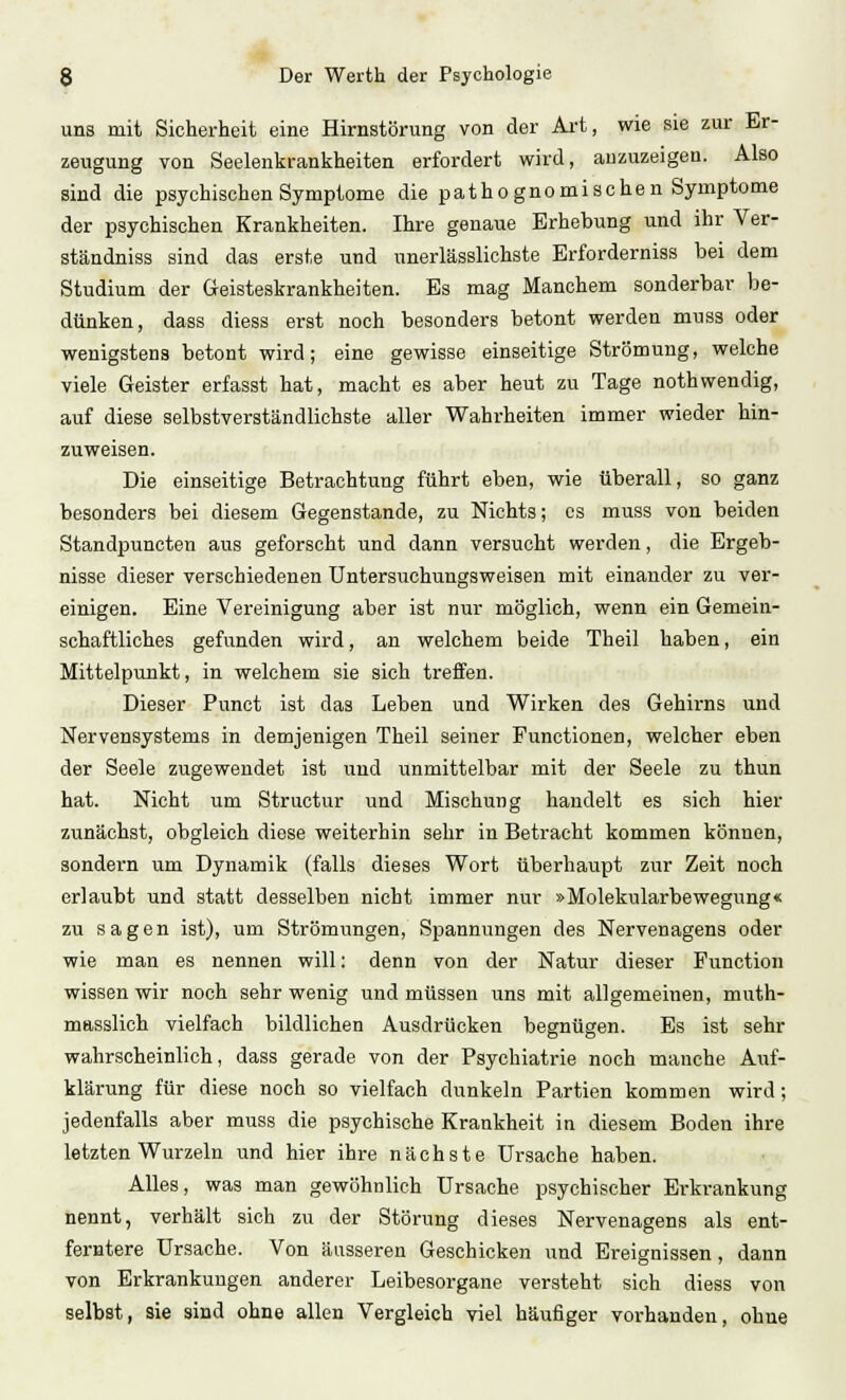 uns mit Sicherheit eine Hirnstörung von der Art, wie sie zur Er- zeugung von Seelenkrankheiten erfordert wird, anzuzeigen. Also sind die psychischen Symptome die patho gnomischen Symptome der psychischen Krankheiten. Ihre genaue Erhebung und ihr Ver- ständniss sind das erste und unerlässlichste Erforderniss bei dem Studium der Geisteskrankheiten. Es mag Manchem sonderbar be- dünken, dass diess erst noch besonders betont werden muss oder wenigstens betont wird; eine gewisse einseitige Strömung, welche viele Geister erfasst hat, macht es aber heut zu Tage nothwendig, auf diese selbstverständlichste aller Wahrheiten immer wieder hin- zuweisen. Die einseitige Betrachtung führt eben, wie überall, so ganz besonders bei diesem Gegenstande, zu Nichts; es muss von beiden Standpuneten aus geforscht und dann versucht werden, die Ergeb- nisse dieser verschiedenen Untersuchungsweisen mit einander zu ver- einigen. Eine Vereinigung aber ist nur möglich, wenn ein Gemein- schaftliches gefunden wird, an welchem beide Theil haben, ein Mittelpunkt, in welchem sie sich treffen. Dieser Punct ist das Leben und Wirken des Gehirns und Nervensystems in demjenigen Theil seiner Functionen, welcher eben der Seele zugewendet ist und unmittelbar mit der Seele zu thun hat. Nicht um Structur und Mischung handelt es sich hier zunächst, obgleich diese weiterhin sehr in Betracht kommen können, sondern um Dynamik (falls dieses Wort überhaupt zur Zeit noch erlaubt und statt desselben nicht immer nur »Molekularbewegung« zu sagen ist), um Strömungen, Spannungen des Nervenagens oder wie man es nennen will: denn von der Natur dieser Function wissen wir noch sehr wenig und müssen uns mit allgemeinen, muth- masslich vielfach bildlichen Ausdrücken begnügen. Es ist sehr wahrscheinlich, dass gerade von der Psychiatrie noch manche Auf- klärung für diese noch so vielfach dunkeln Partien kommen wird; jedenfalls aber muss die psychische Krankheit in diesem Boden ihre letzten Wurzeln und hier ihre nächste Ursache haben. Alles, was man gewöhnlich Ursache psychischer Erkrankung nennt, verhält sich zu der Störung dieses Nervenagens als ent- ferntere Ursache. Von äusseren Geschicken und Ereignissen, dann von Erkrankungen anderer Leibesorgane versteht sich diess von selbst, sie sind ohne allen Vergleich viel häufiger vorhanden, ohne