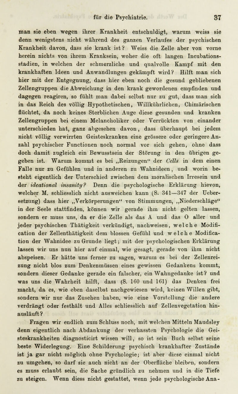 man sie eben wegen ihrer Krankheit entschuldigt, warum weiss sie denn wenigstens nicht während des ganzen Verlaufes der psychischen Krankheit davon, dass sie krank ist? Weiss die Zelle aber von vorne herein nichts von ihrem Kranksein, woher die oft langen Incubations- stadien, in welchen der schmerzliche und qualvolle Kampf mit den krankhaften Ideen und Anwandlungen gekämpft wird? Hilft man sich hier mit der Entgegnung, dass hier eben noch die gesund gebliebenen Zellengruppen die Abweichung in den krank gewordenen empfinden und dagegen reagiren, so fühlt man dabei selbst nur zu gut, dass man sich in das Reich des völlig Hypothetischen, Willkührlichen, Chimärischen flüchtet, da noch keines Sterblichen Auge diese gesunden und kranken Zellengruppen bei einem Melancholiker oder Verrückten von einander unterschieden hat, ganz abgesehen davon, dass überhaupt bei jedem nicht völlig verwirrten Geisteskranken eine grössere oder geringere An- zahl psychischer Functionen noch normal vor sich gehen, ohne dass doch damit zugleich ein Bewusstsein der Störung in den übrigen ge- geben ist. Warum kommt es bei „Heizungen der Cells in dem einen Falle nur zu Gefühlen und in anderen zu Wahnideen, und worin be- steht eigentlich der Unterschied zwischen dem moralischen Irresein und der ideational insanity? Denn die psychologische Erklärung hievon, welcher M. schliesslich nicht ausweichen kann (S. 341—347 der Ueber- setzung) dass hier „Verkörperungen von Stimmungen, „Niederschläge in der Seele stattfinden, können wir gerade ihm nicht gelten lassen, sondern er muss uns, da er die Zelle als das A und das 0 aller und jeder psychischen Thätigkeit verkündigt, nachweisen, welche Modifi- cation der Zellenthätigkeit dem blossen Gefühl und welche Modifica- tion der Wahnidee zu Grunde liegt; mit der psychologischen Erklärung lassen wir uns nun hier auf einmal, wie gesagt, gerade von ihm nicht abspeisen. Er hätte uns ferner zu sagen, warum es bei der Zellenrei- zung nicht blos zum Denkenmüssen eines gewissen Gedankens kommt, sondern dieser Gedanke gerade ein falscher, ein Wahngedanke ist? und was uns die Wahrheit hilft, dass (S. 160 und 161) das Denken frei macht, da es, wie eben daselbst nachgewiesen wird, keinen Willen gibt, sondern wir nur das Zusehen haben, wie eine Vorstellung die andere verdrängt oder festhält und Alles schliesslich auf Zellenvegetation hin- ausläuft ? Fragen wir endlich zum Schluss noch, mit welchen Mitteln Maudsley denn eigentlich nach Abdankung der verhassten Psychologie die Gei- steskrankheiten diagnosticirt wissen will, so ist sein Buch selbst seine beste Widerlegung. Eine Schilderung psychisch krankhafter Zustände ist ja gar nicht möglich ohne Psychologie; ist aber diese einmal nicht zu umgehen, so darf sie auch nicht an der Oberfläche bleiben, sondern es muss erlaubt sein, die Sache gründlich zu nehmen und in die Tiefe zu steigen. Wenn diess nicht gestattet, wenn jede psychologische Ana-