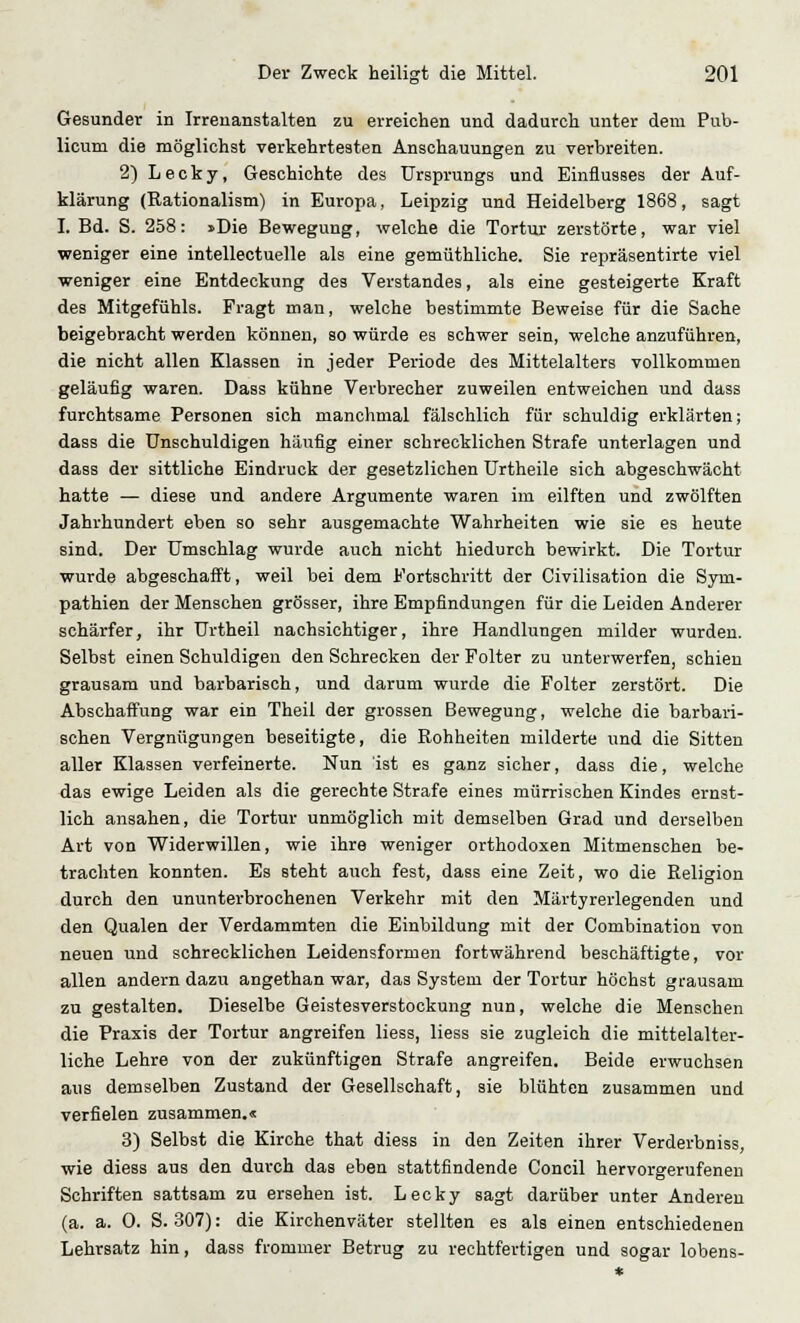 Gesunder in Irrenanstalten zu erreichen und dadurch unter dem Pub- licum die möglichst verkehrtesten Anschauungen zu verbreiten. 2) Lecky, Geschichte des Ursprungs und Einflusses der Auf- klärung (Rationalism) in Europa, Leipzig und Heidelberg 1868, sagt I. Bd. S. 258: »Die Bewegung, welche die Tortur zerstörte, war viel weniger eine intellectuelle als eine gemüthliche. Sie repräsentirte viel weniger eine Entdeckung des Verstandes, als eine gesteigerte Kraft des Mitgefühls. Fragt man, welche bestimmte Beweise für die Sache beigebracht werden können, so würde es schwer sein, welche anzuführen, die nicht allen Klassen in jeder Periode des Mittelalters vollkommen geläufig waren. Dass kühne Verbrecher zuweilen entweichen und dass furchtsame Personen sich manchmal fälschlich für schuldig erklärten; dass die Unschuldigen häufig einer schrecklichen Strafe unterlagen und dass der sittliche Eindruck der gesetzlichen Urtheile sich abgeschwächt hatte — diese und andere Argumente waren im eilften und zwölften Jahrhundert eben so sehr ausgemachte Wahrheiten wie sie es heute sind. Der Umschlag wurde auch nicht hiedurch bewirkt. Die Tortur wurde abgeschafft, weil bei dem Fortschritt der Civilisation die Sym- pathien der Menschen grösser, ihre Empfindungen für die Leiden Anderer schärfer, ihr Urtheil nachsichtiger, ihre Handlungen milder wurden. Selbst einen Schuldigen den Schrecken der Folter zu unterwerfen, schien grausam und barbarisch, und darum wurde die Folter zerstört. Die Abschaffung war ein Theil der grossen Bewegung, welche die barbari- schen Vergnügungen beseitigte, die Rohheiten milderte und die Sitten aller Klassen verfeinerte. Nun ist es ganz sicher, dass die, welche das ewige Leiden als die gerechte Strafe eines mürrischen Kindes ernst- lich ansahen, die Tortur unmöglich mit demselben Grad und derselben Art von Widerwillen, wie ihre weniger orthodoxen Mitmenschen be- trachten konnten. Es steht auch fest, dass eine Zeit, wo die Religion durch den ununterbrochenen Verkehr mit den Märtyrerlegenden und den Qualen der Verdammten die Einbildung mit der Combination von neuen und schrecklichen Leidensformen fortwährend beschäftigte, vor allen andern dazu angethan war, das System der Tortur höchst grausam zu gestalten. Dieselbe Geistesverstockung nun, welche die Menschen die Praxis der Tortur angreifen Hess, liess sie zugleich die mittelalter- liche Lehre von der zukünftigen Strafe angreifen. Beide erwuchsen aus demselben Zustand der Gesellschaft, sie blühten zusammen und verfielen zusammen.« 3) Selbst die Kirche that diess in den Zeiten ihrer Verderbniss, wie diess aus den durch das eben stattfindende Concil hervorgerufenen Schriften sattsam zu ersehen ist. Lecky sagt darüber unter Anderen (a. a. 0. S. 307): die Kirchenväter stellten es als einen entschiedenen Lehrsatz hin, dass frommer Betrug zu rechtfertigen und sogar lobens-