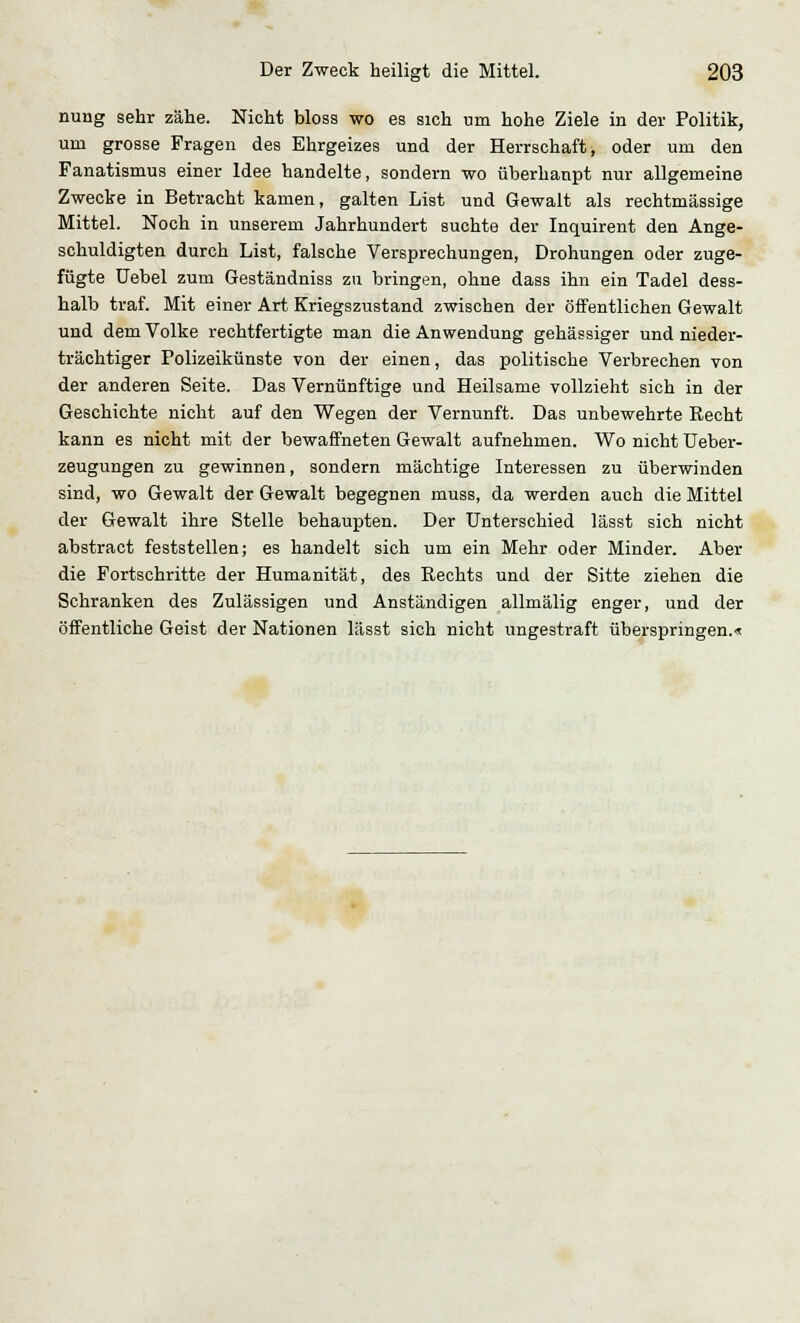 nung sehr zähe. Nicht bloss wo es sich um hohe Ziele in der Politik, um grosse Fragen des Ehrgeizes und der Herrschaft, oder um den Fanatismus einer Idee handelte, sondern wo überhaupt nur allgemeine Zwecke in Betracht kamen, galten List und Gewalt als rechtmässige Mittel. Noch in unserem Jahrhundert suchte der Inquirent den Ange- schuldigten durch List, falsche Versprechungen, Drohungen oder zuge- fügte Uebel zum Geständniss zu bringen, ohne dass ihn ein Tadel dess- halb traf. Mit einer Art Kriegszustand zwischen der öffentlichen Gewalt und dem Volke rechtfertigte man die Anwendung gehässiger und nieder- trächtiger Polizeikünste von der einen, das politische Verbrechen von der anderen Seite. Das Vernünftige und Heilsame vollzieht sich in der Geschichte nicht auf den Wegen der Vernunft. Das unbewehrte Recht kann es nicht mit der bewaffneten Gewalt aufnehmen. Wo nicht Ueber- zeugungen zu gewinnen, sondern mächtige Interessen zu überwinden sind, wo Gewalt der Gewalt begegnen muss, da werden auch die Mittel der Gewalt ihre Stelle behaupten. Der Unterschied lässt sich nicht abstract feststellen; es handelt sich um ein Mehr oder Minder. Aber die Fortschritte der Humanität, des Rechts und der Sitte ziehen die Schranken des Zulässigen und Anständigen allmälig enger, und der öffentliche Geist der Nationen lässt sich nicht ungestraft überspringen.«