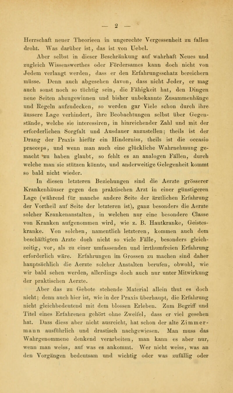 Herrschaft neuer Theorieen in ungerechte Vergessenheit zu fallen droht. Was darüber ist, das ist von Uebel. Aber Belbsl in dieser Beschränkung auf wahrhaft Neues und zugleich Wissenswertlies oder Fördersames kann doch nicht von Jedem verlangt werden, dass er den Erfahrungsschatz bereichern müsse. Denn auch abgesehen davon, dass nicht Jeder, er mag auch sonst noch so tüchtig sein, die Fähigkeit hat, den Dingen neue Seiten abzugewinnen und bisher unbekannte Zusammenhänge und Regem aufzudecken, so werden gar Viele schon durch ihre Süssere Lage verhindert, ihre Beobachtungen selbst über Gegen- stände, welche sie interessiren, in hinreichender Zahl und mit der erforderlichen Sorgfalt und Ausdauer anzustellen; theils ist der Drang der Praxis hiefür ein Hinderniss, theils ist die occasio praeceps, und wenn man auch eine glückliche Wahrnehmung ge- macht 'zu haben glaubt, so fehlt es an analogen Fällen, durch welche man sie stützen könnte, und anderweitige Gelegenheit kommt so bald nicht wieder. In diesen letzteren Beziehungen sind die Aerzte grösserer Krankenhäuser gegen den praktischen Arzt in einer günstigeren Lage (während für manche andere Seite der ärztlichen Erfahrung der Vortheil auf Seite der letzteren ist), ganz besonders die Aerzte solcher Krankenanstalten, in welchen nur eine besondere Classe von Kranken aufgenommen wird, wie z. B. Hautkranke, Geistes- kranke. Von solchen, namentlich letzteren, kommen auch dem beschäftigten Arzte doch nicht so viele Fälle, besonders gleich- zeitig, vor, als zu einer umfassenden und irrthumfreien Erfahrung erforderlich wäre. Erfahrungen im Grossen zu machen sind daher hauptsächlich die Aerzte solcher Anstalten berufen, obwohl., wie wir bald sehen werden, allerdings doch auch nur unter Mitwirkung der praktischen Aerzte. Aber das zu Gebote stehende Material allein thut es doch nicht: denn auch hier ist, wie in der Praxis überhaupt, die Erfahrung nicht gleichbedeutend mit dem blossen Erleben. Zum Begriff und Titel eines Erfahrenen gehört ohne Zweifel, dass er viel gesehen hat. Dass diess aber nicht ausreicht, hat schon der alte Zimmer- mann ausführlich und drastisch nachgewiesen. Man muss das Wahrgenommene denkend verarbeiten, man kann es aber nur, wenn man weiss, auf was es ankommt. Wer nicht weiss, was an den Vorgängen bedeutsam und wichtig oder was zufällig oder