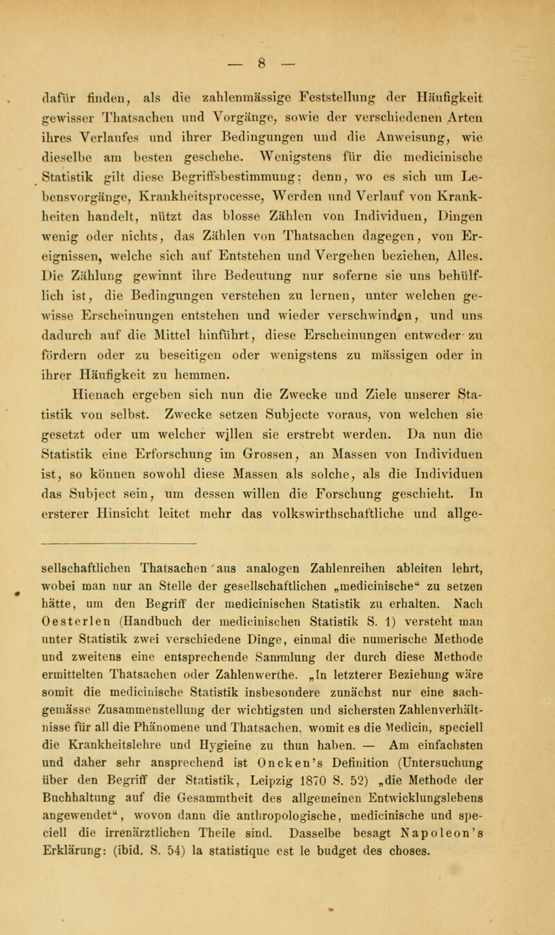 dafür Hilden, als die zahlenmässige Feststellung der Häufigkeit gewisser Thatsachen und Vorgänge, sowie der verschiedenen Arten ihres Verlaufes und ihrer Bedingungen und die Anweisung, wie dieselbe am hesten geschehe. Wenigstens für die medicinische Statistik gilt diese Begriffsbestimmung; denn, wo es sich um Le- bensvorgänge, Krankheitsprocesse, Werden und Verlauf von Krank- heiten handelt, nützt das blosse Zählen von Individuen, Dingen wenig oder nichts, das Zählen von Thatsachen dagegen, von Er- eignissen, welche sich auf Entstehen und Vergehen beziehen, Alles. Die Zählung gewinnt ihre Bedeutung nur soferne sie uns behülf- lich ist, die Bedingungen verstehen zu lernen, unter welchen ge- wisse Erscheinungen entstehen und wieder verschwinden, und uns dadurch auf die Mittel hinführt, diese Erscheinungen entweder-zu fördern oder zu beseitigen oder wenigstens zu massigen oder in ihrer Häufigkeit zu hemmen. Hienach ergeben sich nun die Zwecke und Ziele unserer Sta- tistik von selbst. Zwecke setzen Subjecte voraus, von welchen sie gesetzt oder um welcher wjllen sie erstrebt werden. Da nun die Statistik eine Erforschung im Grossen, an Massen von Individuen ist, so können sowohl diese Massen als solche, als die Individuen das Subject sein, um dessen willen die Forschung geschieht. In ersterer Hinsicht leitet mehr das volkswirtschaftliche und allge- sellschaftlichen Thatsachen ' aus analogen Zahlenreihen ableiten lehrt, wobei man nur an Stelle der gesellschaftlichen „medicinische zu setzen hätte, um den Begriff der medicinischen Statistik zu erhalten. Nacli Oesterlen (Handbuch der medicinischen Statistik S. 1) versteht man unter Statistik zwei verschiedene Dinge, einmal die numerische Methode und zweitens eine entsprechende Sammlung der durch diese Methode ermittelten Thatsachen oder Zahlenwerthe. „In letzterer Beziehung wäre somit die medicinische Statistik insbesondere zunächst nur eine sach- gemässe Zusammenstellung der wichtigsten und sichersten Zahlenverhält- nisse für all die Phänomene und Thatsachen. womit es die Medicin, speciell die Krankheitslehre und Hygieine zu thun haben. — Am einfachsten und daher sehr ansprechend ist Oncken's Definition (Untersuchung über den Begriff der Statistik, Leipzig 1870 S. 52) „die Methode der Buchhaltung auf die Gesammtheit des allgemeinen Entwicklungslebens angewendet, wovon dann die anthropologische, medicinische und spe- ciell die irrenärztlichen Theile sind. Dasselbe besagt Napoleon's Erklärung: (ibid. S. 54) la statistique est le budget des choses.