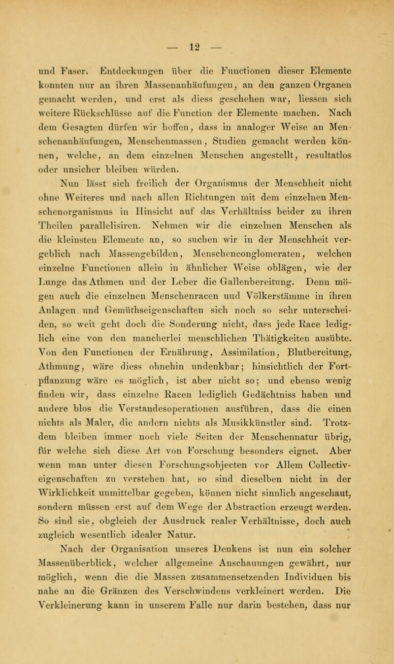 und Faser. Entdeckungen über die Functionen dieser Elemente konnten nur an ihren Massenanhäufungen, an den ganzen Organen gemacht werden, und erst als diess geschehen war, Hessen sich weitere Rückschlüsse auf die Function der Elemente machen. Nach dem Gesagten dürfen wir hoffen, dass in analoger Weise an Men- achenanhäufungen, Menschenmassen, Studien gemacht werden kön- nen, welche, an dem einzelnen Menschen angestellt, resultatlos oder unsicher bleiben würden. Nun lässt sich freilich der Organismus der Menschheit nicht ohne Weiteres und nach allen Richtungen mit dem einzelnen Men- schenorganismus in Hinsicht auf das Verhältniss beider zu ihren Theilen parallelisiren. Nehmen wir die einzelnen Menschen als die kleinsten Elemente an, so suchen wir in der Menschheit ver- geblich nach Massengebilden, Menschenconglomeraten, welchen einzelne Functionen allein in ähnlicher Weise oblägen, wie der Lunge, das Athmen und der lieber die Gallenbereitung. Denn mö- gen auch die einzelnen Menschenracen uud Völkerstämme in ihren Anlagen und Gemüthseigenschaften sich noch so sehr unterschei- den, so weit geht doch die Sonderung nicht, dass jede Race ledig- lich eine von den mancherlei menschlichen Thätigkeiten ausübte. Von den Functionen der Ernährung, Assimilation, Blutbereitung, Athmung, wäre diess ohnehin undenkbar; hinsichtlich der Fort- pflanzung wäre es möglich, ist aber nicht so; und ebenso wenig finden wir, dass einzelne Racen lediglich Gedächtniss haben und andere blos die Verstandesoperationen ausführen, dass die einen nichts als Maler, die andern nichts als Musikkünstler sind. Trotz- dem bleiben immer noch viele Seiten der Menschennatur übrig, für welche sich diese Art von Forschung besonders eignet. Aber wenn man unter diesen Forschungsobjecten vor Allem Collectiv- eigenschaften zu verstehen hat, so sind dieselben nicht in der Wirklichkeit unmittelbar gegeben, können nicht sinnlich angeschaut, sondern müssen erst auf dem Wege der Abstraction erzeugt werden. So sind sie, obgleich der Ausdruck realer Verhältnisse, doch auch zugleich wesentlich idealer Natur. Nach der Organisation unseres Denkens ist nun ein solcher Massenüberblick, welcher allgemeine Anschauungen gewährt, nur möglich, wenn die. die Massen zusammensetzenden Individuen bis nahe an die Gränzen des Verschwindens verkleinert werden. Die Verkleinerung kann in unserem Falle nur darin bestehen, dass nur