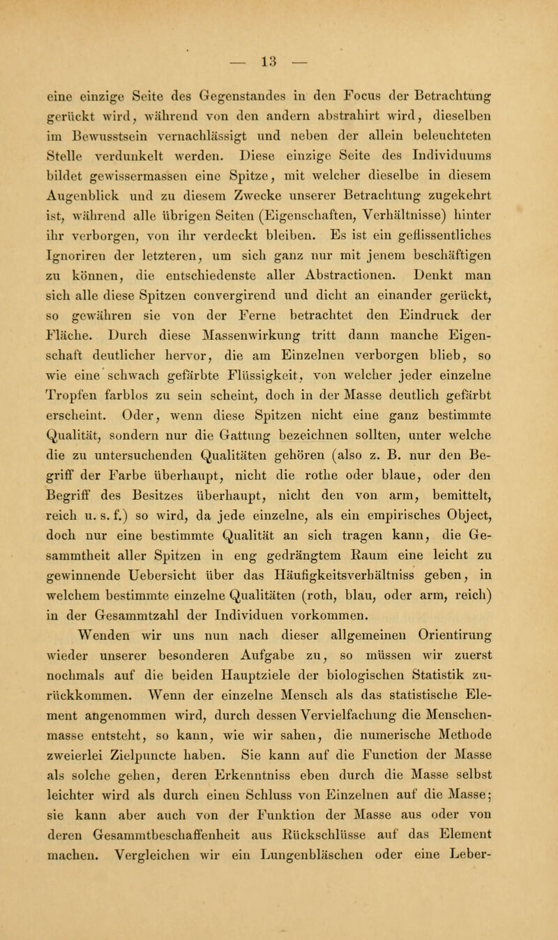 eine einzige Seite des Gegenstandes in den Focus der Betrachtung gerückt wird, während von den andern abstrahirt wird, dieselben im Bewusstsein vernachlässigt und neben der allein beleuchteten Stelle verdunkelt werden. Diese einzige Seite des Individuunis bildet gewissermassen eine Spitze, mit welcher dieselbe in diesem Augenblick und zu diesem Zwecke unserer Betrachtung zugekehrt ist, während alle übrigen Seiten (Eigenschaften, Verhältnisse) hinter ihr verborgen, von ihr verdeckt bleiben. Es ist ein geflissentliches Ignoriren der letzteren, um sich ganz nur mit jenem beschäftigen zu können, die entschiedenste aller Abstractionen. Denkt man sich alle diese Spitzen convergirend und dicht an einander gerückt, so gewähren sie von der Ferne betrachtet den Eindruck der Fläche. Durch diese Massenwirkung tritt dann manche Eigen- schaft deutlicher hervor, die am Einzelnen verborgen blieb, so wie eine schwach gefärbte Flüssigkeit, von welcher jeder einzelne Tropfen farblos zu sein scheint, doch in der Masse deutlich gefärbt erscheint. Oder, wenn diese Spitzen nicht eine ganz bestimmte Qualität, sondern nur die Gattung bezeichnen sollten, unter welche die zu untersuchenden Qualitäten gehören (also z. B. nur den Be- griff der Farbe überhaupt, nicht die rothe oder blaue, oder den Begriff des Besitzes überhaupt, nicht den von arm, bemittelt, reich u. s. f.) so wird, da jede einzelne, als ein empirisches Object, doch nur eine bestimmte Qualität an sich tragen kann, die Ge- sammtheit aller Spitzen in eng gedrängtem Raum eine leicht zu gewinnende Uebersicht über das Häufigkeitsverhältniss geben, in welchem bestimmte einzelne Qualitäten (roth, blau, oder arm, reich) in der Gesammtzahl der Individuen vorkommen. Wenden wir uns nun nach dieser allgemeinen Orientirung wieder unserer besonderen Aufgabe zu, so müssen wir zuerst nochmals auf die beiden Hauptziele der biologischen Statistik zu- rückkommen. Wenn der einzelne Mensch als das statistische Ele- ment angenommen wird, durch dessen Vervielfachung die Menschen- masse entsteht, so kann, wie wir sahen, die numerische Methode zweierlei Zielpuncte haben. Sie kann auf die Function der Masse als solche gehen, deren Erkenntniss eben durch die Masse selbst leichter wird als durch einen Schluss von Einzelnen auf die Masse; sie kann aber auch von der Funktion der Masse aus oder von deren Gesammtbeschaffenheit aus Rückschlüsse auf das Element machen. Vergleichen wir ein Lungenbläschen oder eine Leber-