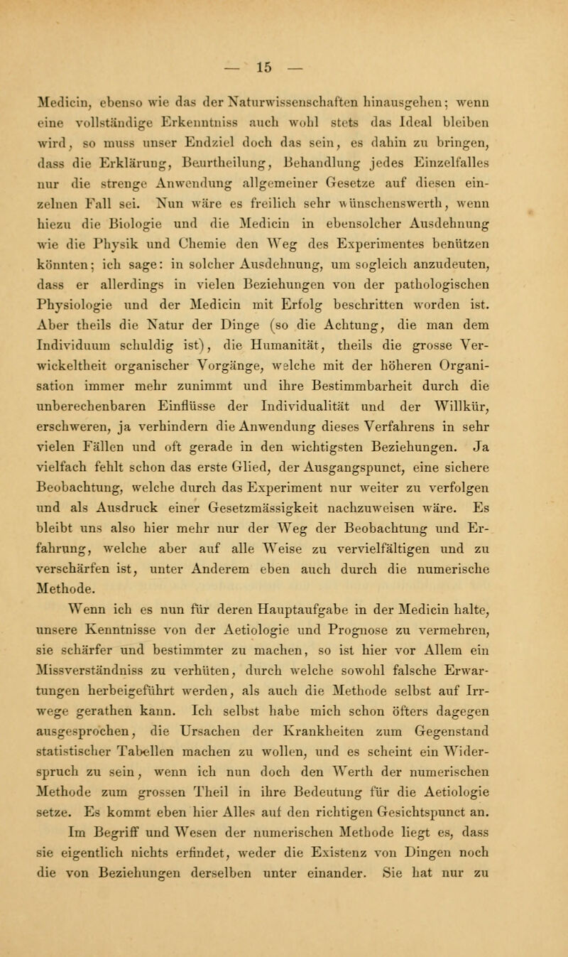 Medicin, ebenso wie das der Naturwissenschaften hinausgehen; wenn eine vollständige Erkenntniss auch wohl stets das ideal bleiben wird, so mnsfl unser Endziel doch das sein, es dabin zu bringen, dass die Erklärung, Beurthcilung, Behandlung jedes Einzelfalles nur die strenge Anwendung allgemeiner Gesetze auf diesen ein- zelnen Fall sei. Nun wäre es freilich sehr w ünschenswerth, wenn hiezu die Biologie und die Medicin in ebensolcher Ausdehnung wie die Physik und Chemie den Weg des Experimentes benützen könnten; ich sage: in solcher Ausdehnung, um sogleich anzudeuten, dass er allerdings in vielen Beziehungen von der pathologischen Physiologie und der Medicin mit Erfolg beschritten worden ist. Aber theils die Natur der Dinge (so die Achtung, die man dem Individuum schuldig ist), die Humanität, theils die grosse Ver- wickeltheit organischer Vorgänge, welche mit der höheren Organi- sation immer mehr zunimmt und ihre Bestimmbarheit durch die unberechenbaren Einflüsse der Individualität und der Willkür, erschweren, ja verhindern die Anwendung dieses Verfahrens in sehr vielen Fällen und oft gerade in den wichtigsten Beziehungen. Ja vielfach fehlt schon das erste Glied, der Ausgangspunct, eine sichere Beobachtung, welche durch das Experiment nur weiter zu verfolgen und als Ausdruck einer Gesetzmässigkeit nachzuweisen wäre. Es bleibt uns also hier mehr nur der Weg der Beobachtung und Er- fahrung, welche aber auf alle Weise zu vervielfältigen und zu verschärfen ist, unter Anderem eben auch durch die numerische Methode. Wenn ich es nun für deren Hauptaufgabe in der Medicin halte, unsere Kenntnisse von der Aetiologie und Prognose zu vermehren, sie schärfer und bestimmter zu machen, so ist hier vor Allem ein Missverständniss zu verhüten, durch welche sowohl falsche Erwar- tungen herbeigeführt werden, als auch die Methode selbst auf Irr- wege gerathen kann. Ich selbst habe mich schon öfters dagegen ausgesprochen, die Ursachen der Krankheiten zum Gegenstand statistischer Tabellen machen zu wollen, und es scheint ein Wider- sprach zu sein, wenn ich nun doch den Werth der numerischen Methode zum grossen Theil in ihre Bedeutung für die Aetiologie setze. Es kommt eben hier Alles auf den richtigen Gesichtspunct an. Im Begriff und Wesen der numerischen Methode liegt es, dass sie eigentlich nichts erfindet, weder die Existenz von Dingen noch die von Beziehungen derselben unter einander. .Sie hat nur zu