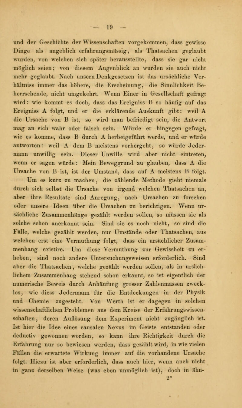 und der Geschichte der Wissenschaften vorgekommen, dass gewisse Dinge als angeblich erfahrungsmässig, als Thatsachen geglaubt wurden, von welchen sich später herausstellte, dass sie gar nicht möglich seien; von diesem Augenblick an wurden sie auch nicht mehr geglaubt. Nach unsern Denkgesetzen ist das ursächliche Ver- bältniss immer das höhere, die Erscheinung, die Sinnlichkeit Be- herrschende, nicht umgekehrt. Wenn Einer in Gesellschaft gefragt wird: wie kommt es doch, dass das Ereigniss B so häufig auf das Ereigniss A folgt, und er die erklärende Auskunft gibt: weil A die Ursache von B ist, so wird man befriedigt sein, die Antwort mag an sich wahr oder falsch sein. Würde er hingegen gefragt, wie es komme, dass B durch A herbeigeführt werde, und er würde antworten: weil A dem B meistens vorhergeht, so würde Jeder- mann unwillig sein. Dieser Unwille wird aber nicht eintreten, wenn er sagen würde: Mein Beweggrund zu glauben, dass A die Ursache von B ist, ist der Umstand, dass auf A meistens B folgt. Um es kurz zu machen, die zählende Methode giebt niemals durch sich selbst die Ursache von irgend welchen Thatsachen an, aber ihre Resultate sind Anregung, nach Ursachen zu forschen oder unsere Ideen über die Ursachen zu berichtigen. Wenn ur- sächliche Zusammenhänge gezählt werden sollen, so müssen sie als solche schon anerkannt sein. Sind sie es noch nicht, so sind die Fälle, welche gezählt werden, nur Umstände oder Thatsachen, aus welchen erst eine Vermuthung folgt, dass ein ursächlicher Zusam- menhang existire. Um diese Vermuthung zur Gewissheit zu er- heben, sind noch andere Untersuchungsweisen erforderlich. Sind aber die Thatsachen, welche gezählt werden sollen, als in ursäch- lichem Zusammenhang stehend schon erkannt, so ist eigentlich der numerische Beweis durch Anhäufung grosser Zahlenmassen zweck- los, wie diess Jedermann für die Entdeckungen in der Physik und Chemie zugesteht. Von Werth ist er dagegen in solchen wissenschaftlichen Problemen aus dem Kreise der Erfahrungswissen- schaften, deren Auflösung dem Experiment nicht zugänglich ist. Ist hier die Idee eines causalen Nexus im Geiste entstanden oder deductiv gewonnen worden, so kann ihre Richtigkeit durch die Erfahrung nur so bewiesen werden, dass gezählt wird, in wie vielen Fällen die erwartete Wirkung immer auf die vorhandene Ursache folgt. Hiezu ist aber erforderlich, dass auch hier, wenn auch nicht in ganz derselben Weise (was eben unmöglich ist), doch in älm- 2*