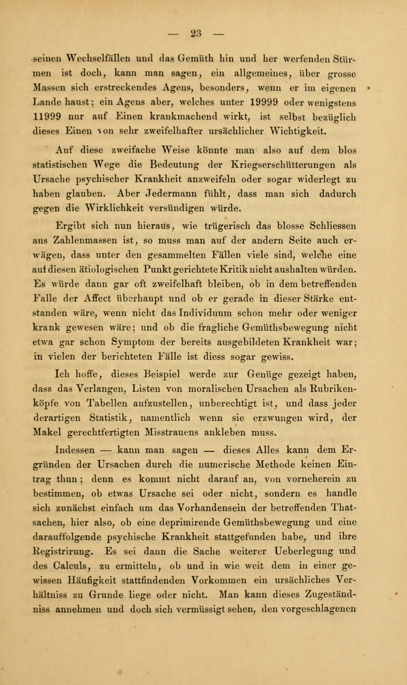 Beinen Wechselfallen und das Gemüth hin und her wertenden Stür- men ist doch, kann man sagen, ein allgemeines, über grosse Massen sieh erstreckendes Agens, besonders, wenn er im eigenen Lande haust; ein Agens aber, welches unter 19999 oder wenigstens 11999 nur auf Einen krankmachend wirkt, ist selbst bezüglich dieses Einen \on sehr zweifelhafter ursächlicher Wichtigkeit. Auf diese zweifache Weise könnte man also auf dem blos statistischen Wege die Bedeutung der Kriegserschütterungen als Ursache psychischer Krankheit anzweifeln oder sogar widerlegt zu haben glauben. Aber Jedermann fühlt, dass man sich dadurch gegen die Wirklichkeit versündigen würde. Ergibt sich nun hieraus, wie trügerisch das blosse Schliessen aus Zahlenmassen ist, so muss man auf der andern Seite auch er- wägen, dass unter den gesammelten Fällen viele sind, welche eine aut diesen ätiologischen Punkt gerichtete Kritik nicht aushalten würden. Es würde dann gar oft zweifelhaft bleiben, ob in dem betreffenden Falle der Affect überhaupt und ob er gerade in dieser Stärke ent- standen wäre, wenn nicht das Individuum schon mehr oder weniger krank gewesen wäre; und ob die fragliche Gemüthsbewegung nicht etwa gar schon Symptom der bereits ausgebildeten Krankheit war; in vielen der berichteten Fälle ist diess sogar gewiss. Ich hoffe, dieses Beispiel werde zur Genüge gezeigt haben, dass das Verlangen, Listen von moralischen Ursachen als Rubriken- köpfe von Tabellen aufzustellen, unberechtigt ist, und dass jeder derartigen Statistik, namentlich wenn sie erzwungen wird, der Makel gerechtfertigten Misstrauens ankleben muss. Indessen — kann man sagen — dieses Alles kann dem Er- gründen der Ursachen durch die numerische Methode keinen Ein- trag thun; denn es kommt nicht darauf an, von vorneherein zu bestimmen, ob etwas Ursache sei oder nicht, sondern es handle sich zunächst einfach um das Vorhandensein der betreffenden That- sachen, hier also, ob eine deprimirende Gemüthsbewegung und eine darauffolgende psychische Krankheit stattgefunden habe, und ihre Registrirung. Es sei dann die Sache weiterer Ueberlegung und des Calculs, zu ermitteln, ob und in wie weit dem in einer ge- wissen Häufigkeit stattfindenden Vorkommen ein ursächliches Ver- hältniss zu Grunde liege oder nicht. Man kann dieses Zugeständ- niss annehmen und doch sich vermüssigt sehen, den vorgeschlagenen