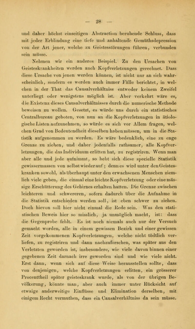 und daher höchst einseitigen Abstraktion beruhende Schlnss, dass mit jeder Erblindung eine tiefe und anhaltende (Jeinüthsdepression von der Art jener, welche zu Geistesstörungen führen, verbunden sein müsse. Nehmen wir ein anderes Beispiel. Zu den Ursachen von Geisteskrankheiten werden auch Kopfverletzungen gerechnet. Dass diese Ursache von jenen werden können, ist nicht nur an sich wahr- scheinlich, sondern es werden auch immer Fälle berichtet, in wel- chen in der That das Causalverhältniss entweder keinem Zweifel unterliegt oder wenigstens möglich ist. Aber verkehrt wäre es, die Existenz dieses Causalverhä'ltnisses durch die numerische Methode beweisen zu wollen. Gesetzt, es würde uns durch ein statistisches Centralbureau geboten, von nun an die Kopfverletzungen in ätiolo- gische Listen aufzunehmen, so würde es sich vor Allem fragen, wel- chen Grad von Bedeutendheit dieselben haben müssen, um in die Sta- tistik aufgenommen zu werden. Es wäre bedenklich, eine zu enge Grenze zu ziehen, und daher jedenfalls rathsamer, alle Kopfver- letzungen, die das Individuum erlitten hat, zu registriren. Wenn man aber alle und jede aufnimmt, so hebt sich diese specielle Statistik gewissermassen von selbst wieder auf ; denn es wird unter denGeistes- kranken sowohl, als überhaupt unter den erwachsenen Menschen ziem- lich viele geben, die einmal eine leichte Kopfverletzung oder eine mas- sige Erschütterung des Gehirnes erhalten hatten. Die Grenze zwischen leichteren und schwereren, sofern dadurch über die Aufnahme in die Statistik entschieden werden soll, ist eben schwer zu ziehen. Doch hievon soll hier nicht einmal die Rede sein. Was den stati- stischen Beweis hier so misslich, ja unmöglich macht, ist: dass die Gegenprobe fehlt. Es ist noch niemals auch nur der Versuch gemacht worden, alle in einem gewissen Bezirk und einer gewissen Zeit vorgekommenen Kopfverletzungen, welche nicht tödtlich ver- liefen, zu registriren und dann nachzuforschen, was später aus den Verletzten geworden ist, insbesondere, wie viele davon binnen einer gegebenen Zeit darnach irre geworden sind und wie viele nicht. Erst dann, wenn sich auf diese Weise herausstellen sollte, dass von denjenigen, welche Kopfverletzungen erlitten, ein grösserer Procenttheil später geisteskrank wurde, als von der übrigen Be- völkerung, könnte man, aber auch immer unter Rücksicht auf etwaige anderweitige Einflüsse und Elimination derselben, mit einigem Recht vermuthen, dass ein Causalverhältniss da sein müsse.