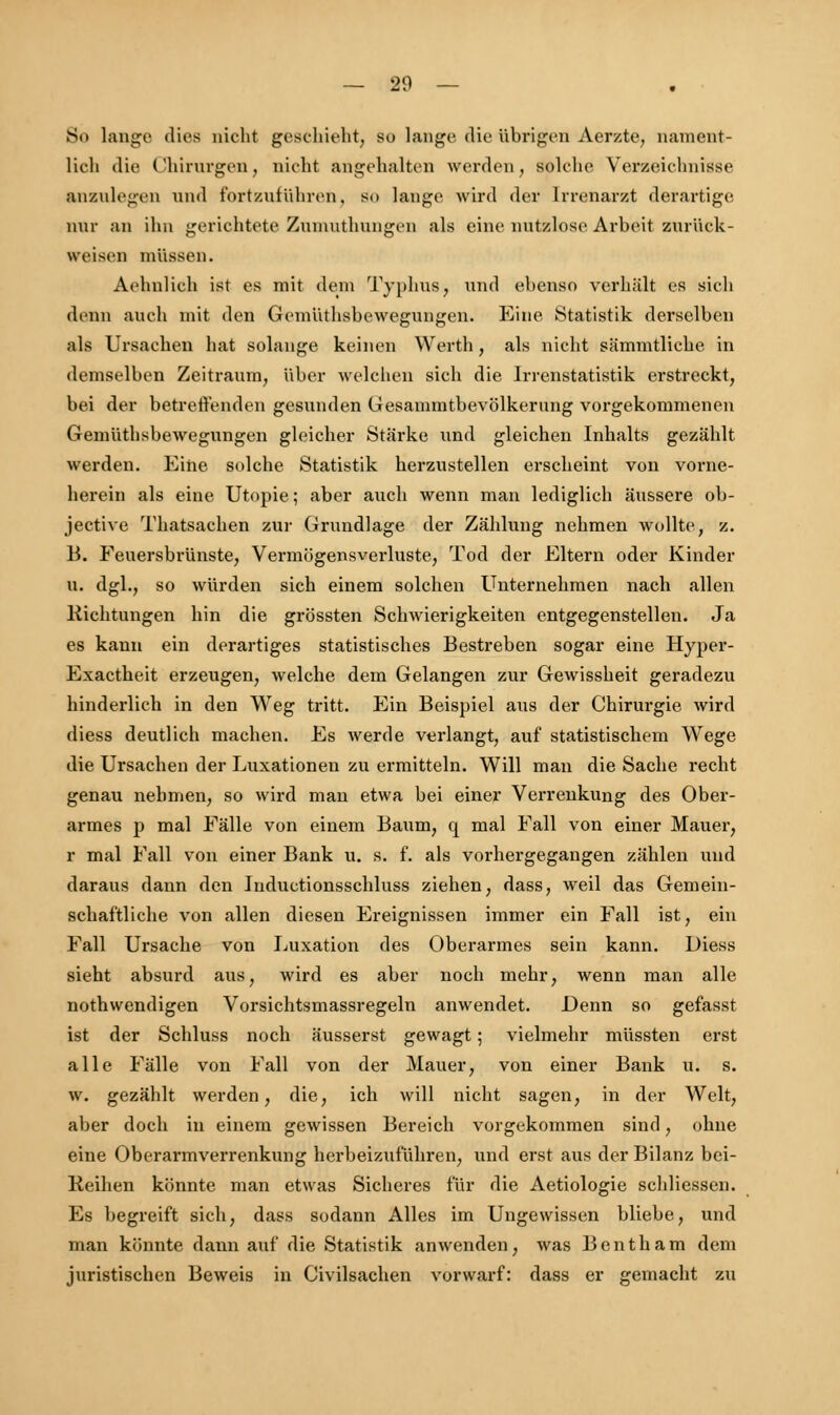 So lange dies nicht geschieht, so lange die übrigen Aerzte, nament- lich die Chirurgen, nicht angehalten werden, solche Verzeichnisse anzulegen und fortzuführen, so lange wird der Irrenarzt derartige mir an ihn gerichtete Znnmthnngen als eine nutzlose Arbeit zurück- weisen müssen. Aehulich ist es mit dem Typhus, und ebenso verhält es sich denn auch mit den Gemiithsbewegnngen. Eine Statistik derselben als Ursachen hat solange, keinen Werth, als nicht sämmtlicke in demselben Zeitraum, über welchen sich die Irrenstatistik erstreckt, bei der betreffenden gesunden Gesammtbevölkerung vorgekommenen Gemiithsbewegnngen gleicher Stärke und gleichen Inhalts gezählt werden. Eine solche Statistik herzustellen erscheint von vorne- herein als eine Utopie; aber auch wenn man lediglich äussere ob- jective Thatsachen zur Grnndlage der Zählung nehmen wollte, z. B. Feuersbrünste, Vermögensverluste, Tod der Eltern oder Kinder u. dgl., so würden sich einem solchen Unternehmen nach allen Richtungen hin die grössten Schwierigkeiten entgegenstellen. Ja es kann ein derartiges statistisches Bestreben sogar eine Hyper- Exactheit erzeugen, welche dem Gelangen zur Gewissheit geradezu hinderlich in den Weg tritt. Ein Beispiel aus der Chirurgie wird diess deutlich machen. Es werde verlangt, auf statistischem Wege die Ursachen der Luxationen zu ermitteln. Will man die Sache recht genau nehmen, so wird man etwa bei einer Verrenkung des Ober- armes p mal Fälle von einem Baum, q mal Fall von einer Mauer, r mal Fall von einer Bank u. s. f. als vorhergegangen zählen und daraus dann den Inductionsschluss ziehen, dass, weil das Gemein- schaftliche von allen diesen Ereignissen immer ein Fall ist, ein Fall Ursache von Luxation des Oberarmes sein kann. Diess sieht absurd aus, wird es aber noch mehr, wenn man alle nothwendigen Vorsichtsmassregeln anwendet. Denn so gefasst ist der Schluss noch äusserst gewagt; vielmehr müssten erst alle Fälle von Fall von der Mauer, von einer Bank u. s. w. gezählt werden, die, ich will nicht sagen, in der Welt, aber doch in einem gewissen Bereich vorgekommen sind, ohne eine Oberarmverrenkung herbeizuführen, und erst aus der Bilanz bei- Keihen könnte man etwas Sicheres für die Aetiologie schliessen. Es begreift sich, dass sodann Alles im Ungewissen bliebe, und man könnte dann auf die Statistik anwenden, was Bentham dem juristischen Beweis in Civilsachen vorwarf: dass er gemacht zu