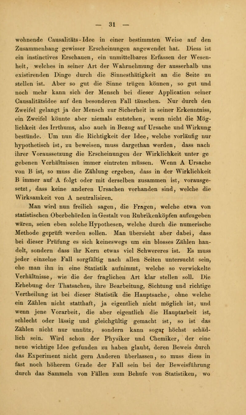 wohnende Causalitäts - Idee in einer bestimmten Weise auf den Zusammenhang gewisser Erscheinungen angewendet hat. Diess ist ein instinktives Erschauen, ein unmittelbares Erfassen der Wesen- heit, welches in seiner Art der Wahrnehmung der ausserhalb uns existirenden Dinge durch die Sinnesthätigkeit an die Seite zu stellen ist. Aber so gut die Sinne trügen können, so gut und noch mehr kann sich der Mensch bei dieser Application seiner Causalitätsidee auf den besonderen Fall täuschen. Nur durch den Zweifel gelangt ja der Mensch zur Sicherheit in seiner Erkenntniss, ein Zweifel könnte aber niemals entstehen, wenn nicht die Mög- lichkeit des Irrthums, also auch in Bezug auf Ursache und Wirkung bestünde. Um nun die Richtigkeit der Idee, welche vorläufig nur hypothetisch ist, zu beweisen, muss dargethan werden, dass nach ihrer Voraussetzung die Erscheinungen der Wirklichkeit unter ge gebenen Verhältnissen immer eintreten müssen. Wenn A Ursache von B ist, so muss die Zählung ergeben, dass in der Wirklichkeit B immer auf A folgt oder mit derselben zusammen ist, vorausge- setzt, dass keine anderen Ursachen vorhanden sind, welche die Wirksamkeit von A neutralisiren. Man wird nun freilich sagen, die Fragen, welche etwa von statistischen Oberbehörden in Gestalt von Rubrikenköpfen aufzugeben wären, seien eben solche Hypothesen, welche durch die numerische Methode geprüft werden sollen. Man übersieht aber dabei, dass bei dieser Prüfung es sich keineswegs um ein blosses Zählen han- delt, sondern dass ihr Kern etwas viel Schwereres ist. Es muss jeder einzelne Fall sorgfältig nach allen Seiten untersucht sein, ehe man ihn in eine Statistik aufnimmt, welche so verwickelte Verhältnisse, wie die der fraglichen Art klar stellen soll. Die Erhebung der Thatsachen, ihre Bearbeitung, Sichtung und richtige Vertheilung ist bei dieser Statistik die Hauptsache, ohne welche ein Zählen nicht statthaft, ja eigentlich nicht möglich ist, und wenn jene Vorarbeit, die aber eigentlich die Hauptarbeit ist, schlecht oder lässig und gleichgültig gemacht ist, so ist das Zählen nicht nur unnütz, sondern kann sogar höchst schäd- lich sein. Wird schon der Physiker und Chemiker, der eine neue wichtige Idee gefunden zu haben glaubt, deren Beweis durch das Experiment nicht gern Anderen überlassen, so muss diess in fast noch höherem Grade der Fall sein bei der Beweisführung durch das Sammeln von Fällen zum Behufe von Statistiken, wo