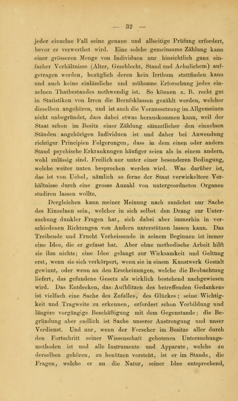 jeder einzelne Fall seine genaue und allseitige Prüfung erfordert, bevor er verwerthet wird. Eine solche gemeinsame Zählung kann tiiicr grösseren Menge von Individuen nur hinsichtlich ganz ein- facher Verhältnisse (Alter, Geschlecht, Stand und Aehnlichem) auf- getragen werden, bezüglich deren kein Irrthum stattfinden kann und auch keine einlässliche und mühsame Erforschung jedes ein- zelnen Thatbestandes nothwendig ist. So können z. B. recht gut in Statistiken von Irren die Berufsklassen gezählt werden, welcher dieselben angehören, und ist auch die Voraussetzung im Allgemeinen nicht unbegründet, dass dabei etwas herauskommen kann, weil der Staat schon im Besitz einer Zählung sämmtlicher den einzelnen Ständen angehörigen Individuen ist und daher bei Anwendung richtiger Principien Folgerungen, dass in dem einen oder andern Stand psychische Erkrankungen häufiger seien als in einem andern, wohl zulässig sind. Freilich nur unter einer besonderen Bedingung, welche weiter unten besprochen werden wird. Was darüber ist, das ist von Uebel, nämlich so ferne der Staat verwickeitere Ver- hältnisse durch eine grosse Anzahl von untergeordneten Organen studiren lassen wollte. Dergleichen kann meiner Meinung nach zunächst nur Sache des Einzelnen sein, welcher in sich selbst den Drang zur Unter- suchung dunkler Fragen hat, sich dabei aber immerhin in ver- schiedenen Richtungen von Andern unterstützen lassen kann. Das Treibende und Frucht Verheissende in seinem Beginnen ist immer eine Idee, die er gefasst hat. Aber ohne methodische Arbeit hilft sie ihm nichts; eine Idee gelangt zur Wiiksamkeit und Geltung erst, wenn sie sich verkörpert, wenn sie in einem Kunstwerk Gestalt gewinnt, oder wenn an den Erscheinungen, welche die Beobachtung liefert, das gefundene Gesetz als wirklich bestehend nachgewiesen wird. Das Entdecken, das Aufblitzen des betreffenden Gedankens ist vielfach eine Sache des Zufalles, des Glückes ; seine Wichtig- keit und Tragweite zu erkennen, erfordert schon Vorbildung und längere vorgängige Beschäftigung mit dem Gegenstande : die Be- gründung aber endlich ist Sache unserer Anstrengung und unser Verdienst. Und nur, wenn der Forscher im Besitze aller durch den Fortschritt seiner Wissenschaft gebotenen Untersuchungs- methoden ist und alle Instrumente und Apparate, welche zu derselben gehören, zu benutzen versteht, ist er im Stande, die Fragen, welche er an die Natur, seiner Idee entsprechend,