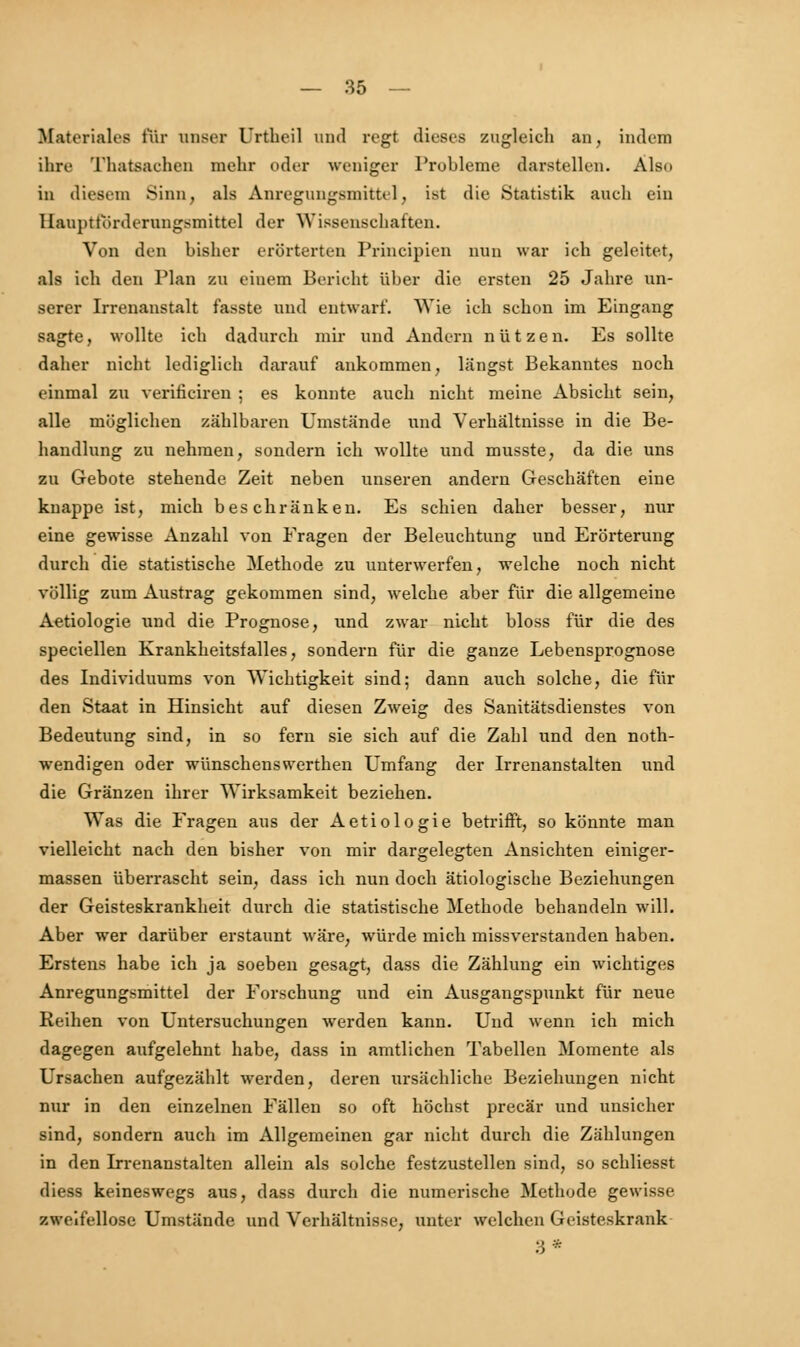 Materiales für unser Urtbcil und regt dieses zugleich an, indem ihre Thatsachen mehr oder weniger Probleme darstellen. Als.. in diesem Sinn, als Anregungsmittel, ist die Statistik auch ein Hauptförderungsmittel der Wissenschaften. Von den bisher erörterten Principien nun war ich geleitet, als ich den Plan zu einem Bericht über die ersten 25 Jahre un- serer Irrenanstalt fasste und entwart'. Wie ich schon im Eingang sagte, wollte ich dadurch mir und Andern nützen. Es sollte daher nicht lediglich darauf ankommen, längst Bekanntes noch einmal zu verificiren ; es konnte auch nicht meine Absicht sein, alle möglichen zählbaren Umstände und Verhältnisse in die Be- handlung zu nehmen, sondern ich wollte und musste, da die uns zu Gebote stehende Zeit neben unseren andern Geschäften eine knappe ist, mich beschränken. Es schien daher besser, nur eine gewisse Anzahl von Fragen der Beleuchtung und Erörterung durch die statistische Methode zu unterwerfen, welche noch nicht völlig zum Austrag gekommen sind, welche aber für die allgemeine Aetiologie und die Prognose, und zwar nicht bloss für die des speciellen Krankheitsfalles, sondern für die ganze Lebensprognose des Individuums von Wichtigkeit sind; dann auch solche, die für den Staat in Hinsicht auf diesen Zweig des Sanitätsdienstes von Bedeutung sind, in so fern sie sich auf die Zahl und den noth- wendigen oder wünschenswerthen Umfang der Irrenanstalten und die Gränzen ihrer Wirksamkeit beziehen. Was die Fragen aus der Aetiologie betrifft, so könnte man vielleicht nach den bisher von mir dargelegten Ansichten einiger- massen überrascht sein, dass ich nun doch ätiologische Beziehungen der Geisteskrankheit durch die statistische Methode behandeln will. Aber wer darüber erstaunt wäre, würde mich missverstanden haben. Erstens habe ich ja soeben gesagt, dass die Zählung ein wichtiges Anregungsmittel der Forschung und ein Ausgangspunkt für neue Reihen von Untersuchungen werden kann. Und wenn ich mich dagegen aufgelehnt habe, dass in amtlichen Tabellen Momente als Ursachen aufgezählt werden, deren ursächliche Beziehungen nicht nur in den einzelnen Fällen so oft höchst precär und unsicher sind, sondern auch im Allgemeinen gar nicht durch die Zählungen in den Lrrenanstalten allein als solche festzustellen sind, so schliesst diess keineswegs aus, dass durch die numerische Methode gewisse zweifellose Umstände und Verhältnisse, unter welchen Geisteskrank 3*