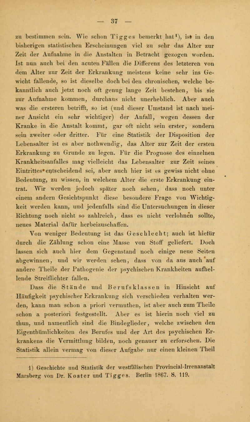 zu bestimmen sein. Wie Bchon Tiggea bemerkt hat1), is# in den bisherigen statistischen Erscheinungen viel zu sehr das Alter zur Zeit der Aufnahme in die Anstalten in Betracht gezogen worden. Ist nun auch bei den acuten Fällen die Differenz des letzteren von dem Alter zur Zeit der Erkrankung meistens keine sehr ins Ge- wicht fallende, so ist dieselbe doch bei den chronischen, welche be- kanntlich auch jetzt noch oft genug lange Zeit bestehen, bis sie zur Aufnahme kommen, durchaus nicht unerheblich. Aber auch was die ersteren betrifft, so ist (und dieser Umstand ist nach mei- ner Ansicht ein sehr wichtiger) der Anfall, wegen dessen der Kranke in die Anstalt kommt, gar oft nicht sein erster, sondern sein zweiter oder dritter. Für eine Statistik der Disposition der Lebensalter ist es aber nothwendig, das Alter zur Zeit der ersten Erkrankung zu Grunde zu legen. Für die Prognose des einzelnen Krankheitsanfalles mag vielleicht das Lebensalter zur Zeit seines Eintrittes» entscheidend sei, aber auch hier ist es gewiss nicht ohne Bedeutung, zu wissen, in welchem Alter die erste Erkrankung ein- trat. Wir werden jedoch später noch sehen, dass noch unter einem andern Gesichtspunkt diese besondere Frage von Wichtig- keit werden kann, und jedenfalls sind die Untersuchungen in dieser Pachtung noch nicht so zahlreich, dass es nicht verlohnen sollte, neues Material dafür herbeizuschaffen. Von weniger Bedeutung ist das Geschlecht; auch ist hiefür durch die Zählung schon eine Masse von Stoff geliefert. Doch lassen sich auch hier dem Gegenstand noch einige neue Seiten abgewinnen, und wir werden sehen, dass von da aus auch auf andere Theile der Pathogenie der psychischen Krankheiten aufhel- lende Streitlichter fallen. Dass die Stände und Berufsklassen in Hinsicht auf Häufigkeit psychischer Erkrankung sich verschieden verhalten wer- den, kann man schon a priori vermuthen, ist aber auch zum Theile schon a posteriori festgestellt. Aber es ist hierin noch viel zu thun, und namentlich sind die Bindeglieder, welche zwischen den Eigenthümlichkeiten des Berufes und der Art des psychischen Er- krankens die Vermittlung bilden, noch genauer zu erforschen. Die Statistik allein vermag von dieser Aufgabe nur einen kleinen Theil 1) Geschichte und Statistik der westfälischen Provincial-Irrenanstalt Maisberg von Dr. Kost er und Tigges. Berlin 1867. S. 119.