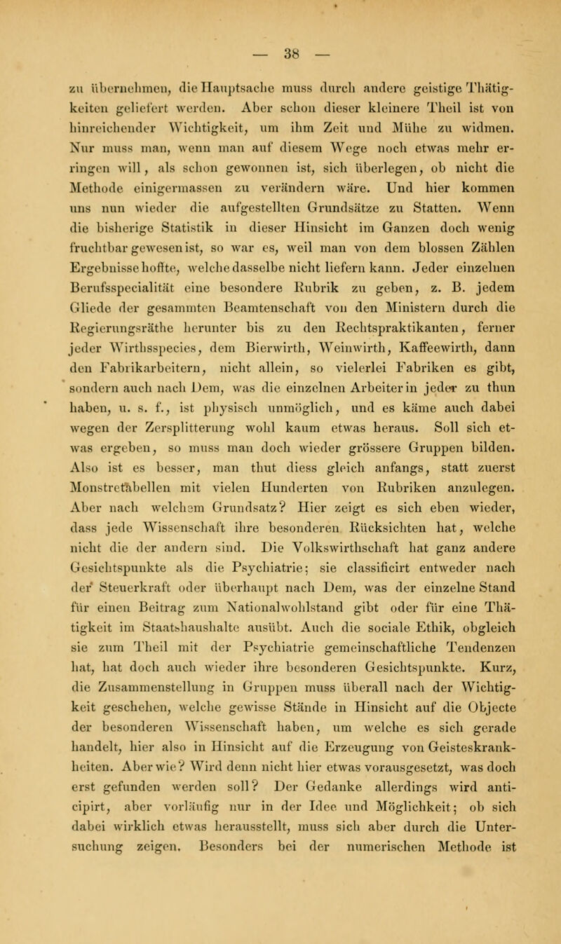 zu übernehmen, die Hauptsache muss durch andere geistige Thätig- keiten geliefert werden. Aber schon dieser kleinere Theil ist von hinreichender Wichtigkeit, um ihm Zeit und Mühe zu widmen. Nur muss man, wenn man auf diesem Wege noch etwas mehr er- ringen will, als schon gewonnen ist, sich überlegen, ob nicht die Methode einigermassen zu verändern wäre. Und hier kommen uns nun wieder die aufgestellten Grundsätze zu Statten. Wenn die bisherige Statistik in dieser Hinsicht im Ganzen doch wenig fruchtbar gewesen ist, so war es, weil man von dem blossen Zählen Ergebnisse hoffte, welche dasselbe nicht liefern kann. Jeder einzelnen Berufsspecialität eine besondere Rubrik zu geben, z. B. jedem Gliede der gesammten Beamtenschaft von den Ministem durch die Regierungsräthe herunter bis zu den Rechtspraktikanten, ferner jeder Wirthsspecies, dem Bierwirth, Weinwirth, Kaffeewirth, dann den Fabrikarbeitern, nicht allein, so vielerlei Fabriken es gibt, sondern auch nach Dem, was die einzelnen Arbeiterin jeder zu thun haben, u. s. f., ist physisch unmöglich, und es käme auch dabei wegen der Zersplitterung wohl kaum etwas heraus. Soll sich et- was ergeben, so muss man doch wieder grössere Gruppen bilden. Also ist es besser, man thut diess gleich anfangs, statt zuerst Monstretabellen mit vielen Hunderten von Rubriken anzulegen. Aber nach welchem Grundsatz? Hier zeigt es sich eben wieder, dass jede Wissenschaft ihre besonderen Rücksichten hat, welche nicht die der andern sind. Die Volkswirtschaft hat ganz andere Gesichtspunkte als die Psychiatrie; sie classificirt entweder nach der Steuerkraft oder überhaupt nach Dem, was der einzelne Stand für einen Beitrag zum Nationalwohlstand gibt oder für eine Thä- tigkeit im Staatshaushalte ausübt. Auch die sociale Ethik, obgleich sie zum Theil mit der Psychiatrie gemeinschaftliche Tendenzen hat, hat doch auch wieder ihre besonderen Gesichtspunkte. Kurz, die Zusammenstellung in Gruppen muss überall nach der Wichtig- keit geschehen, welche gewisse Stände in Hinsicht auf die Objecto der besonderen Wissenschaft haben, um welche es sich gerade handelt, hier also in Hinsicht auf die Erzeugung von Geisteskrank- heiten. Aber wie? Wird denn nicht hier etwas vorausgesetzt, was doch erst gefunden werden soll? Der Gedanke allerdings wird anti- cipirt, aber vorläufig nur in der Idee und Möglichkeit; ob sich dabei wirklich etwas herausstellt, muss sich aber durch die Unter- suchung zeigen. Besonders bei der numerischen Methode ist