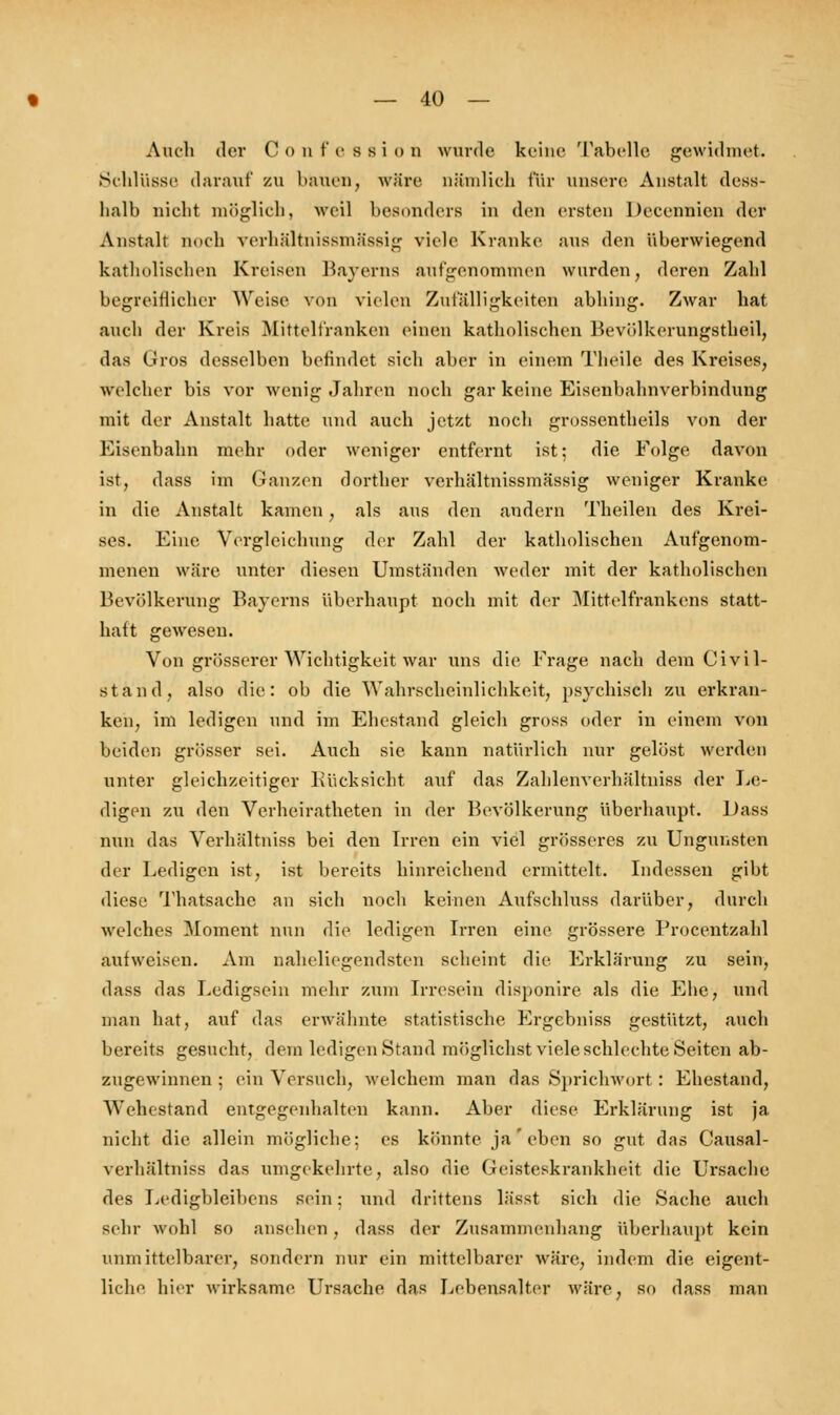 Auch der C <> n f 6 s s i o D wurde keine Tabelle gewidmet. Schlüsse darauf zu bauen, wäre nämlich für unsere Anstalt dess- halb nicht möglich, weil besonders in den ersten Dccennien der Anstalt noch vorhältnissmässig viele Kranke aus den überwiegend katholischen Kreisen Bayerns aufgenommen wurden, deren Zahl begreiflicher Weise von vielen Zufälligkeiten abhing. Zwar hat auch der Kreis Mittelfranken einen katholischen Bevölkorungstheil, das Gros desselben befindet sich aber in einem Theile des Kreises, welcher bis vor wenig Jahren noch gar keine Eisenbahnverbindung mit der Anstalt hatte und auch jetzt noch grossentheils von der Eisenbahn mehr oder weniger entfernt ist; die Folge davon ist, dass im Ganzen dorther verhältnissmässig weniger Kranke in die Anstalt kamen, als aus den andern Theilen des Krei- ses. Eine Vergleichung der Zahl der katholischen Aufgenom- menen wäre unter diesen Umständen weder mit der katholischen Bevölkerung Bayerns überhaupt noch mit der Mittelfrankens statt- haft gewesen. Von grösserer Wichtigkeit war uns die Frage nach dem Civil- stand, also die: ob die Wahrscheinlichkeit, psychisch zu erkran- ken, im ledigen und im Ehestand gleich gross oder in einem von beiden grösser sei. Auch sie kann natürlich nur gelöst werden unter gleichzeitiger Rücksicht auf das Zahlenverhältniss der Le- digen zu den Verheiratheten in der Bevölkerung überhaupt. Dass nun das Yerhältniss bei den Irren ein viel grösseres zu Ungunsten der Ledigen ist, ist bereits hinreichend ermittelt. Indessen gibt diese Thatsache an sich noch keinen Aufschluss darüber, durch welches Moment nun die ledigen Irren eine grössere Procentzahl aufweisen. Am naheliegendsten scheint die Erklärung zu sein, dass das Ledigsein mehr zum Irresein disponire als die Ehe, und man hat, auf das erwähnte statistische Ergebniss gestützt, auch bereits gesucht, dem ledigen Stand möglichst viele schlechte Seiten ab- zugewinnen ; ein Versuch, welchem man das Sprichwort : Ehestand, Wehestand entgegenhalten kann. Aber diese Erklärung ist ja nicht die allein mögliche; es könnte ja'eben so gut das Causal- verhältniss das umgekehrte, also die Geisteskrankheit die Ursache des Ledigbleibens sein; und drittens lässt sich die Sache auch sehr wohl so ansehen , dass der Zusammenhang überhaupt kein unmittelbarer, sondern nur ein mittelbarer wäre, indem die eigent- liche hier wirksame Ursache das Lebensalter wäre, so dass man