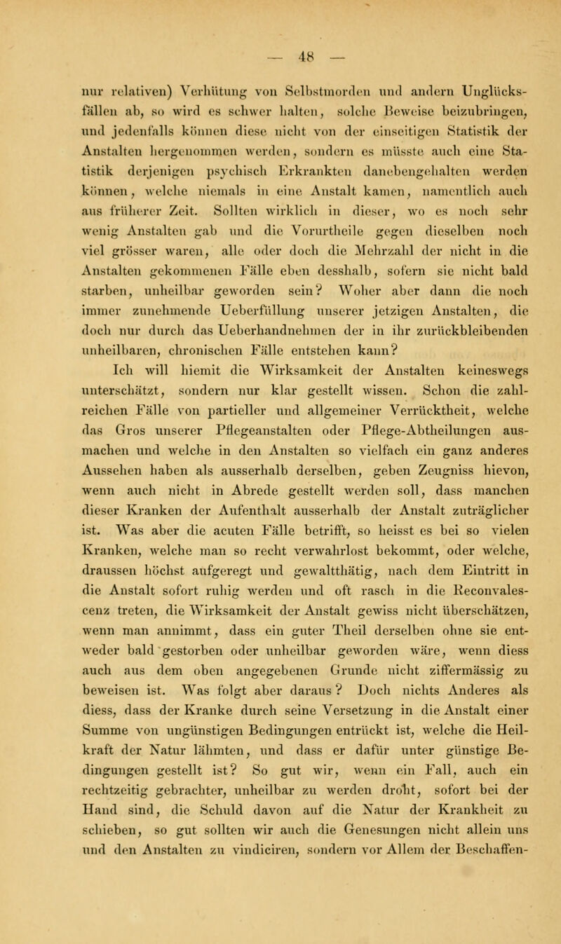nur relativen) Verhütung von Selbstmorden und andern Unglücks- tallen ab, SO wird es scbwer halten, solche Beweise beizubringen, und jedenfalls können diese nicht von der einseitigen Statistik der Anstalten hergenommen werden, sondern es mi'isste auch eine Sta- tistik derjenigen psychisch Erkrankten danebengehalten werden können, welche niemals in eine Anstalt kamen, namentlich auch aus früherer Zeit. Sollten wirklich in dieser, wo es noch sehr wenig Anstalten gab und die Vorurtheile gegen dieselben noch viel grösser waren, alle oder doch die Mehrzahl der nicht in die Anstalten gekommenen Fälle eben desshalb, sofern sie nicht bald starben, unheilbar geworden sein? Woher aber dann die noch immer zunehmende. Ueberfüllung unserer jetzigen Anstalten, die doch nur durch das Ueberhandnehmen der in ihr zurückbleibenden unheilbaren, chronischen Fälle entstehen kann? Ich will hiemit die Wirksamkeit der Anstalten keineswegs unterschätzt, sondern nur klar gestellt wissen. Schon die zahl- reichen Fälle von partieller und allgemeiner Verrücktheit, welche das Gros unserer Pflegeanstalten oder Pflege-Abtheilungen aus- machen und welche in den Anstalten so vielfach ein ganz anderes Aussehen haben als ausserhalb derselben, geben Zeugniss hievon, wenn auch nicht in Abrede gestellt werden soll, dass manchen dieser Kranken der Aufenthalt ausserhalb der Anstalt zuträglicher ist. Was aber die acuten Fälle betrifft, so heisst es bei so vielen Kranken, welche man so recht verwahrlost bekommt, oder welche, draussen höchst aufgeregt und gewaltthätig, nach dem Eintritt in die Anstalt sofort ruhig werden und oft rasch in die Reconvales- cenz treten, die Wirksamkeit der Anstalt gewiss nicht überschätzen, wenn man annimmt, dass ein guter Theil derselben ohne sie ent- weder bald gestorben oder unheilbar geworden wäre, wenn diess auch aus dem oben angegebenen Grunde nicht ziffermässig zu beweisen ist. Was folgt aber daraus ? Doch nichts Anderes als diess, dass der Kranke durch seine Versetzung in die Anstalt einer Summe von ungünstigen Bedingungen entrückt ist, welche die Heil- kraft der Natur lähmten, und dass er dafür unter günstige Be- dingungen gestellt ist? So gut wir, wenn ein Fall, auch ein rechtzeitig gebrachter, unheilbar zu werden droht, sofort bei der Hand sind, die Schuld davon auf die Natur der Krankheit zu schieben, so gut sollten wir auch die Genesungen nicht allein uns und den Anstalten zu vindiciren, sondern vor Allem der Beschaffen-