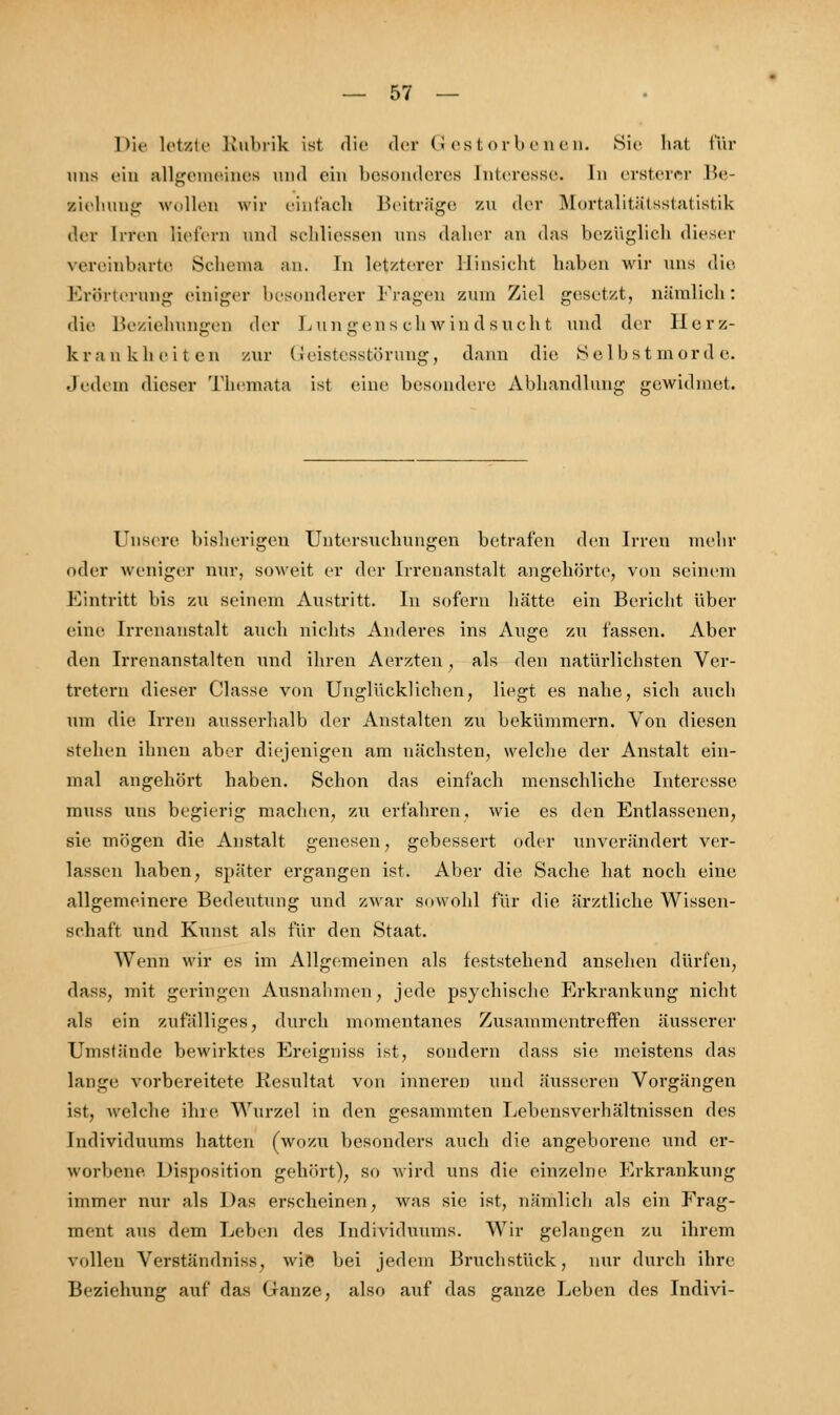 Die letzte Rubrik ist die der Gestorbenen. Sic hat für uns ein allgemeines und ein besonderes Interesse. In ersterer Be- ziehung wollen wir einfach Beiträge zu der Mortalitätsstatistik der Irren Hefen) und srldiessen uns daher an das bezüglich dieser vereinbarte Schema an. In letzterer Hinsieht haben wir uns die Erörterung einiger besonderer Fragen zum Ziel gesetzt, nämlich: die Beziehungen der Lungenschwindsucht und der Herz- krankheiten zur Geistesstörung, dann die Selbstmorde. Jedem dieser Themata ist eine besondere Abhandlung gewidmet. Unsere bisherigen Untersuchungen betrafen den Irren mehr oder weniger nur, soweit er der Irrenanstalt angehörte, von seinem Eintritt bis zu seinem Austritt. In sofern hätte ein Bericht über eine Irrenanstalt auch nichts Anderes ins Auge zu fassen. Aber den Irrenanstalten und ihren Aerzten , als den natürlichsten Ver- tretern dieser Classe von Unglücklichen, liegt es nahe, sich auch um die Irren ausserhalb der Anstalten zu bekümmern. Von diesen stehen ihnen aber diejenigen am nächsten, welche der Anstalt ein- mal angehört haben. Schon das einfach menschliche Interesse muss uns begierig machen, zu erfahren, wie es den Entlassenen, sie mögen die Anstalt genesen, gebessert oder unverändert ver- lassen haben, später ergangen ist. Aber die Sache hat noch eine allgemeinere Bedeutung und zwar sowohl für die ärztliche Wissen- schaft und Kunst als für den Staat. Wenn wir es im Allgemeinen als feststehend ansehen dürfen, dass, mit geringen Ausnahmen, jede psychische Erkrankung nicht als ein zufälliges, durch momentanes Zusammentreffen äusserer Unistände bewirktes Ereigniss ist, sondern dass sie meistens das lange vorbereitete Resultat von inneren und äusseren Vorgängen ist, welche ihre Wurzel in den gesammten Lebensverhältnissen des Individuums hatten (wozu besonders auch die angeborene und er- worbene Disposition gehört), so wird uns die einzelne Erkrankung immer nur als Das erscheinen, was sie ist, nämlich als ein Frag- ment aus dem Leben des Individuums. Wir gelangen zu ihrem vollen Verständniss. wie bei jedem Bruchstück, nur durch ihre Beziehung auf das Ganze, also auf das ganze Leben des Indivi-