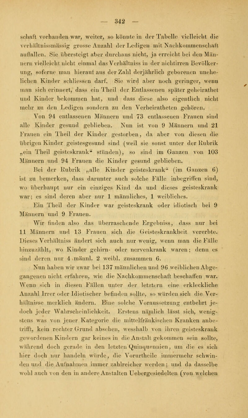 schalt vorhanden war, weiter, 80 könnte in der Tabelle vielleicht die verkältnissmässig grosse Anzahl der Ledigen mit Nachkommenschaft auffallen, Sie übersteigt aber durchaus nicht, ja erreicht bei den Män- nern vielleicht nicht einmal das Yerhältniss in der nichtirren Bevölker- ung, soferne man hierauf ans der Zahl derjährlich geborenen unehe- lichen Kinder schliessen darf. Sie wird aber noch geringer, wenn man sich erinnert, dass ein Theil der Entlassenen später geheirathet und Kinder bekommen hat, und dass diese also eigentlich nicht mehr zu den I-eiligen sondern zu den Verheirathcten gehören, Von 94 entlassenen Männern und 73 entlassenen Frauen sind alle Kinder gesund geblieben. Nun ist von 9 Männern und 21 Frauen ein Theil der Kinder gestorben, da aber von diesen die übrigen Kinder geistesgesund sind (weil sie sonst unter der Rubrik „ein Theil geisteskrank stünden), so sind im Ganzen von 103 Männern und 94 Frauen die Kinder gesund geblieben. Bei der Rubrik „alle Kinder geisteskrank (im Ganzen 6) ist /.u bemerken, dass darunter auch solche Fälle inbegriffen sind, wo überhaupt nur ein einziges Kind da und dieses geisteskrank war: es sind deren aber nur 1 männliches, 1 weibliches. Ein Theil der Kinder war geisteskrank oder idiotisch bei 9 Männern und 9 Frauen. Wir finden also das überraschende Ergebniss, dass nur bei 11 Männern und 13 Frauen sich die (-ieisteskrankheit vererbte. Dieses Verhältniss ändert sich auch nur wenig, wenn man die Fälle hinzuzählt, wo Kinder gehirn- oder nervenkrank waren; denn es sind deren nur 4 mäunl. 2 weibl. zusammen 6. Nun haben wir zwar bei 137 männlichen und 96 weiblichen Abge- gangenen nicht erfahren, wie die Nachkommenschaft beschaffen war. Wenn sich in diesen Fällen unter der letztern eine erkleckliche Anzahl Irrer oder Idiotischer befinden sollte, so würden sich die Ver- hältnisse merklich ändern. Eine solche Voraussetzung entbehrt je- doch jeder Wahrscheinlichkeit. Erstens nämlich lässt sich, wenig- stens was von jener Kategorie die mittelfränkisclien Kranken anbe- trifft, kein rechter Grund absehen, wesshalb von ihren geisteskrank gewordenen Kindern gar keines in die Anstalt gekommen sein sollte, während doch gerade in den letzten Quinquennien, um die es sich hier doch nur handeln würde, die Yornrtheile immermehr schwin- den und die Aufnahmen immer zahlreicher werden; und da dasselbe wohl auch von den in andere Anstalten Uebergesiedelten (von welchen