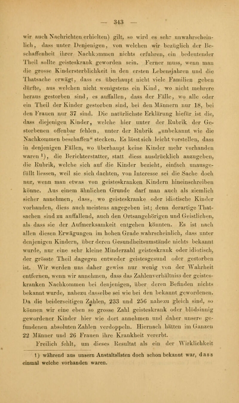 wir auch Nachrichten erhielten) gilt, so wird es sehr unwahrschein- lich, dass anter Denjenigen, von welchen wir bezüglich der Be- schaffenheit ihm- Nachkommen nichts erfuhren, ein bedeutender Theil Bollte geisteskrank geworden sein. Ferner muss, wenn mau die grosse Kindersterblichkeit in den ersten Lebensjahren und die Thatsache erwägt, dass es überhaupt nicht viele Familien geben dürfte, aus welchen nicht wenigstens ein Kind, wo nicht mehrere heraus gestorben sind, es autlallen, dass der Falle, WO alle oder ein Theil der Kinder gestorben sind, bei den Männern nur 18, bei den Frauen nur 37 sind. Die natürlichste Erklärung hiefür ist die, dass diejenigen Kinder, welche hier unter der Rubrik der Ge- storbenen offenbar fehlen, unter der Rubrik „unbekannt wie die Nachkommen beschaffen'' stecken. Es lässtsich leicht vorstellen, dass in denjenigen Fällen, wo überhaupt keine Kinder mebr vorhanden waren1), die Berichterstatter, statt diess ausdrücklicb anzugeben, die Rubrik, welche sieb auf die Kinder beziebt, einfacb unausge- t'iillt Hessen, weil sie sieb daebten, von Interesse sei die Sache doch nur, wenn man etwas von geisteskranken Kindern bineinsebreiben könne. Aus einem äbulieben Grunde darf man auch als ziemlicb sicher annehmen, dass, wo geisteskranke oder idiotisebe Kinder vorhanden, diess aueb meistens angegeben ist; denn derartige That- sacben sind zu auffallend, auch den Ortsangehörigen und Geistlichen, als dass sie der Aufmerksamkeit entgehen könnten. Es ist nach allen diesen Erwägungen im hohen Grade wahrscheinlich, dass unter denjenigen Kindern, über deren Gesundheitsumstände nichts bekannt wurde, nur eine sehr kleine Minderzahl geisteskrank oder idiotisch, der grösste Theil dagegen entweder geistesgesund oder gestorben ist. Wir werden uns daher gewiss nur wenig von der Wahrheit entfernen, wenn wir annehmen, dass das Zahlenverhältniss der geistes- kranken Nachkommen bei denjenigen, über deren Befinden nichts bekannt wurde, nahezu dasselbe sei wie bei den bekannt gewordenen. Da die beiderseitigen Zahlen, 233 und 256 nahezu gleich sind, so können wir eine eben so grosse Zahl geisteskrank oder blödsinnig gewordener Kinder hier wie dort annehmen und daher unsere ge- fundenen absoluten Zahlen verdoppeln. Hiernach hätten im Ganzen 22 Männer und 26 Frauen ihre Krankheit vererbt. Freilich fehlt, um dieses Resultat als ein der Wirklichkeit 1) während aus unsern Anstaltslisten doch schon bekannt war, dass einmal welche vorhanden waren.