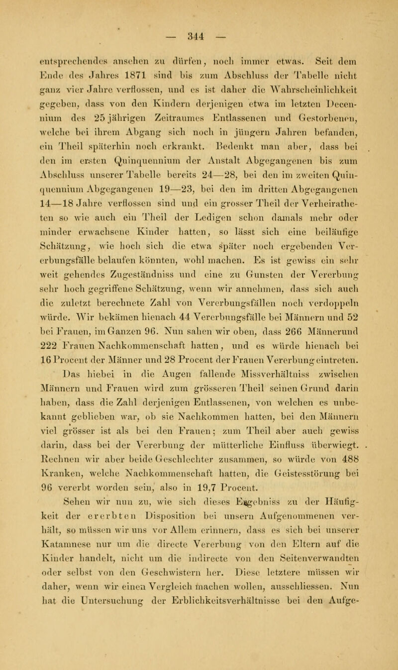 entsprechendes ansehen zu dürfen, noch immer etwas. Seit dein Ende des .1,-ihres 1871 sind bis zum Ahsehluss der Tabelle nicht ganz vier Jahre verflossen, und es ist daher die Wahrscheinlichkeit gegeben, dass von den Kindern derjenigen etwa im letzten Decen- liiuni des 25jährigen Zeitraumes Entlassenen und Gestorbenen, welche bei ihrem Abgang sieh noch in Jüngern Jahren befanden, ein Theil späterhin noch erkrankt, bedenkt man aber, dass hei den im ersten Quinquennium der Anstalt Abgegangenen bis zum Ahsehluss unserer Tabelle bereits 24—28, bei den im zweiten Quin- quennium Abgegangenen 19—23, bei den im dritten Abgegangenen 14—18 Jahre verHossen sind und ein grosser Theil der Vorheirathe- ten so wie auch ein Theil der Ledigen schon damals mehr oder minder erwachsene Kinder hatten, so lässt sich eine beiläufige Schätzung, wie hoch sich die etwa später noch ergebenden Ver- erbungsfälle belaufen könnten, wohl machen. Es ist gewiss ein sehr weit gehendes Zugeständniss und eine zu Gunsten der Vererbung sehr hoch gegriffene Schätzung, wenn wir annehmen, dass sich auch die zuletzt berechnete Zahl von Vererbungsfällen noch verdoppeln würde. Wir bekämen hienach 44 Vererbungsfälle bei Männern und 52 bei Frauen, im Ganzen 96. Nun sahen wir oben, dass 266 Männerund 222 Frauen Nachkommenschaft hatten, und es würde hienach bei 16 Procent der Männer und 28 Procent der Frauen Vererbung eintreten. Das hiebet in die Augen fallende Missverhältniss zwischen Männern und Frauen wird zum grösseren Theil seinen Grund darin haben, dass die Zahl derjenigen Entlassenen, von welchen es unbe- kannt geblieben war, ob sie Nachkommen hatten, bei den Männern viel grösser ist als bei den Frauen; zum Theil aber auch gewiss darin, dass bei der Vererbung der mütterliche EinHuss überwiegt. Rechnen wir aber beide Geschlechter zusammen, so würde von 488 Kranken, welche Nachkommenschaft hatten, die Geistesstörung bei 96 vererbt worden sein, also in 19,7 Procent. Sehen wir nun zu, wie sich dieses Ergebnis* zu der Häufig- keit der ererbten Disposition bei unsern Aufgenommenen ver- hält, so müssen wir uns vor Allem erinnern, dass es sich bei unserer Katamnese nur um die directe Vererbung von den Eltern auf die Kinder handelt, nicht um die indirecte von den SeitenverwandtBn oder selbst von den Geschwistern her. Diese letztere müssen wir daher, wenn wir einen Vergleich machen wollen, ausscliliessen. Nun hat die Untersuchung der Erblichkeitsverhältnissc bei den Aufge-