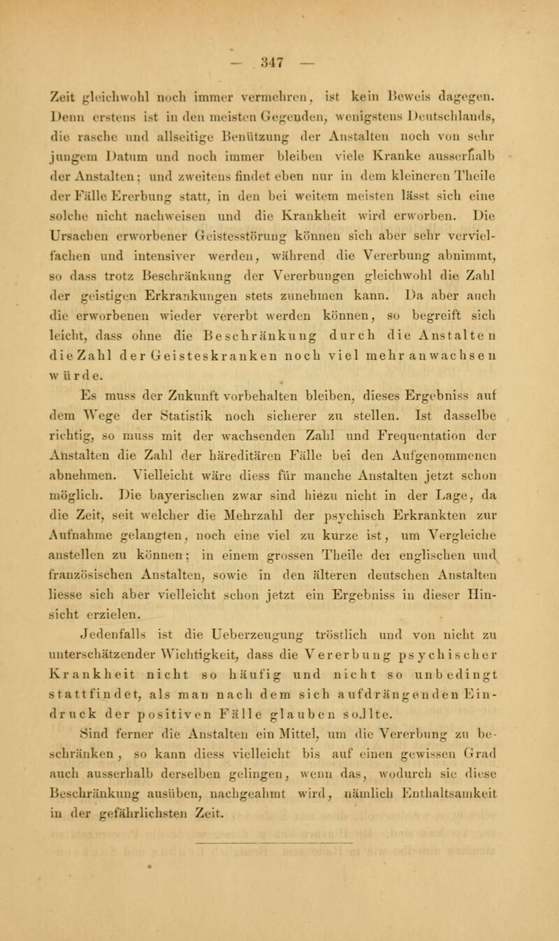 Zeit gleichwohl noch immer vermehren, ist kein Beweis dagegen. Denn erstens ist in den meisten Gegenden, wenigstens Deutschlands, die rasche und allseitige Benützung der Anstalten auch von Behr jungem Datum und noch immer bleiben viele Kranke ausserhalb der Anstalten; und zweitens findet eben nur in dem kleineren Theile der Falle Ererbung statt, in den bei weitem meisten läset sich eine solche nicht nachweisen und die Krankheit wird erworben. Die Ursachen erworbener Geistesstörung können sieh aber sehr verviel- fachen und intensiver werden, während die Vererbung abnimmt, so dass tritt/. Beschränkung der Vererbungen gleichwohl die Zahl der geistigen Erkrankungen stets zunehmen kann. Da aber auch die erworbenen wieder vererbt werden können, so begreift sich leicht, dass ohne die Beschränkung durch die Anstalten dieZahl der Geisteskranken noch viel meliranwachsen w ii rde. F> muss der Zukunft vorbehalten bleiben, dieses Ergebniss auf dem Wege der Statistik noch sicherer zu stellen. Ist dasselbe richtig, so muss mit der wachsenden Zahl und Frequentation der Anstalten die Zahl der häreditären Fälle hei den Aufgenommenen abnehmen. Vielleicht wäre diess für manche Anstalten jetzt schon möglich. Die bayerischen zwar sind hiezu nicht in der Lage, da die Zeit, seit welcher die Mehrzahl der psychisch Erkrankten zur Aufnahme gelangten, noch eine viel zu kurze ist, um Vergleiche anstellen zu können-; in einem grossen Theile dei englischen und französischen Anstalten, sowie in den älteren deutschen Anstalten Hesse sich aber vielleicht schon jetzt ein Ergebniss in dieser Hin- sicht erzielen. Jedenfalls ist die Ueberzeugung tröstlich und von nicht zu unterschätzender Wichtigkeit, dass die Vererbung psychischer K r ankheit nicht s o häufig u n d nicht s o u n h e dingt stattfindet, als man nacli dem sich Aufdrängenden Ein- druck der positiven Fälle glauben so.llte. Sind ferner die Anstalten ein Mittel, um die Vererbung zu be- schränken , so kann diess vielleicht bis auf einen gewissen Grad auch ausserhalb derselben gelingen, wenn da-, wodurch sie diese Beschränkung ausüben, nachgeahmt wird, nämlich Enthaltsamkeit in der gefährlichsten Zeit.