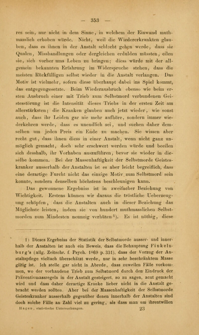 refl Bein, nur nicht in dein Sinuc , in welchem der Einwand nintli- masslicb erhoben würde. Nicht, weil die Wiedererkrankten glau- ben, dass es ihnen in der Anstalt schlecht gehen werde, dass sie Qualen, Misshandlungen oder dergleichen erdulden müssten, eilen sie, »ich vorher ums Leben zu bringen; dies- würde mit der all- gemein bekannten Erfahrung im Widerspruche stehen, dass die meisten Rückfälligen seihst wieder in die Anstalt verlangen. Das .Motiv ist vielmehr, Sofern diese überhaupt dabei ins Spiel kommt, das entgegengesetzte. Beim Wiederausbruch ebenso wie beim er- sten Ausbruch einer mit Trieb zum Selbstmord verbundenen Gei- stesstörung ist die Intensität dieses Triebs in der ersten Zeit am allerstSrksten; die Kranken glauben auch jetzt wieder, wie sonst auch, dass ihr Leiden gar nie mehr aufhöre, sondern immer wie- derkehren werde, d;iss es unendlich sei, und suchen daher dem- selben am jeden Preis ein Ende zu machen. Sie wissen aber recht gut, dass ihnen diess in einer Anstalt, wenn nicht ganz un- möglich gemacht, doch sehr erschwert werden würde und beeilen sich desshalb, ihr Vorhaben auszuführen, bevor sie, wieder in die- selbe kommen. Bei der Massenhaftigkeit der Selbstmorde Geistes- kranker ausserhalb der Anstalten ist es aber leicht begreiflich, dass eine derartige Furcht nicht das einzige Motiv zum Selbstmord sein konnte, sondern denselben höchstens beschleunigen kann. I >as gewonnene Ergebniss ist in zweifacher Beziehung von Wichtigkeit. Erstens können wir daraus die tröstliche Ueberzeug- ung schöpfen , dass die Anstalten auch in dieser Beziehung das Möglichste leisten, indem sie von hundert muthmasslichen Selbst- morden zum Mindesten neunzig verhüten !). Es ist nöthig, diese 1 i Dieses Ergebniss der Statistik der Selbstmorde ausser- und inner- halb der Anstalten ist auch ein Beweis, dass die Behauptung Finkeln- burg's (allg. Zeitschr. f. Psych. 1*69 p. 331), dass der Vorzug der An- staltspflege vielfach überschätzt werde, nur in sehr beschränktem Masse giltig ist. Ich stelle gar nicht in Abrede, dass zuweilen Fälle vorkom- men, wo der vorhandene Trieb zum Selbstmord durch den Eindruck der Präventivmassregeln in der Anstalt gesteigert, so zu sagen, acut gemacht wird und dass daher derartige Kranke lieber nicht in die Anstalt ge- bracht werden sollten. Aber bei der Massenhaftigkeit der Selbstmorde Geisteskranker ausserhalb gegenüber denen innerhalb der Anstalten sind doch solche Fälle an Zahl viel zu gering, als dass man um ihrentwillen Hagen, stati«tischa Untersuchungen. 23