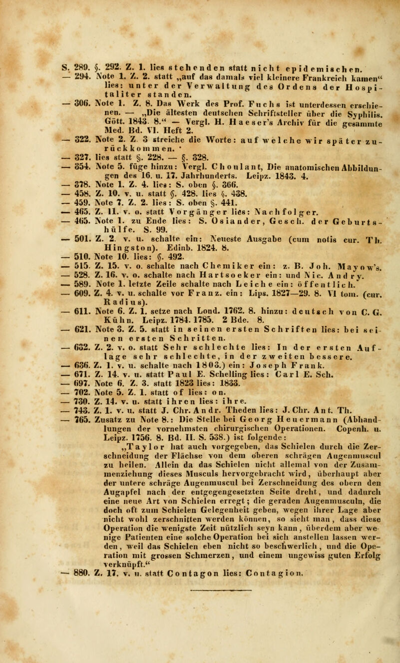 S. 289. §. 292. Z. 1. lies stehenden statt nicht epidemischen. — 21)4. Note 1. Z. 2. statt „auf das damals viel kleinere Frankreich kamen lies: unter der Verwaltung des Ordens der Hosiii- tnliter standen. — 306. Note 1. Z. 8. Das Werk des Prof. Fuchs ist unterdessen erscliie- nen. — „Die ältesten deutsclien Schriftsteller üher die Syphilis. Gott. 1843. 8. — Vergl. H, Haeser's Archiv für die geganimte Med. Bd. VI. Heft 2. — 322. Note 2. Z. 3 streiche die Worte: auf w eiche wir später zu- rückkommen. ' — 327. lies statt §. 228. — §. 328. — 854. Note 5. füge hinzu: Vergl. Choulant, Die anatomischen Abbildun- gen des 16. u. 17. Jahrhunderts. Leipz. 1843. 4. — 378. Note 1. Z. 4. lies : S. oben §. 36«. — 458. Z. 10. V. u. statt $. 428. lies V 438. — 459. Note 7. Z. 2. lies : S. oben §. 441. — 465. Z. 11. V. o. statt Vorgänger lies: Nachfolger. — 465. Note 1. zu Ende lies: S. Oslander, Gesch. der Geburts- hülfe. S. 99. — 501. Z. 2. V. u. schalte ein: Neueste Ausgabe (cum notis cur. Th Kingston). Edinb. 1824. 8. — 510. Note 10. lies: §. 492. — 515. Z. 15. V. o. schalte nach Chemiker ein: z. B. Joh. Mayow'ä. — 528. Z. 16. V. o. schalte nach Hartsoeker ein: und Nie. A n d r y. •—589. Note 1. letzte Zeile schalte nach Leiche ein: öffentlich. — 609. Z. 4. T. u. schalte vor Franz. ein: Lips. 1827—29. 8. VI tom. (cur. Radius). — 611. Note 6. Z. 1. setze nach Lond. 1762. 8. hinzu: deutsch von CG. Kühn. Leipz. 1784. 1785. 2 Bde. 8. — 621. Note 3. Z. 5. statt in seinen ersten Schriften lies: bei sei- nen ersten Schritten. — 682. Z. 2. V. o. statt Sehr schlechte lies: In der ersten Auf- lage sehr schleclite, in der zweiten bessere. — 636. Z. 1. V. u. schalte nach 18 03.) ein: Joseph Frank. — 671. Z. 14. V. u. statt Paul E. Schelling lies: Carl E. Seh. — 697. Note 6. Z. 3. statt 1823 lies: 1833. — 702. Note 5. Z. 1. statt of lies: on. — 730. Z. 14. V. u. statt ihren lies: ihre. — 743. Z. 1. V. u. statt J. Chr. Andr. Theden lies: J. Chr. Ant. Th. — 765. Zusatz zu Note 8.: Die Stelle bei Georg Heuermann (Abhand- lungen der vornehmsten chirurgischen Operationen. Copenh. u. Leipz. 1756. 8. Bd. 11. S. 538.) ist folgende: ,,T a y 1 o r hat auch vorgegeben, das Schielen durch die Zer- schneidung der Flachse von dem oberen schräf^en Augenmnscul zu heilen. Allein da das Schielen nicht allemal von der Zusam- raenziehung dieses Musculs hervorgebracht wird, überhaupt aber der untere schräge Augenrauscxil bei Zerschneidung des obern den Augapfel nach der entgegengesetzten Seite dreht, und dadurch eine neue Art von Schielen erregt; die geraden Augenmusculn, die doch oft zum Schielen Gelegenheit geben, wegen ihrer Lage aber nicht wohl zerschnitten werden können, so sieht man, dass diese Operation die wenigste Zeit nützlich seyn kann, überdem aber we nige Patienten eine solche Operation bei sich anstellen lassen wer- den , weil das Schielen eben nicht so beschwerlich , und die Ope- ration mit grossen Schmerzen, und einem iingewiss guten Erfolg verknüpft.