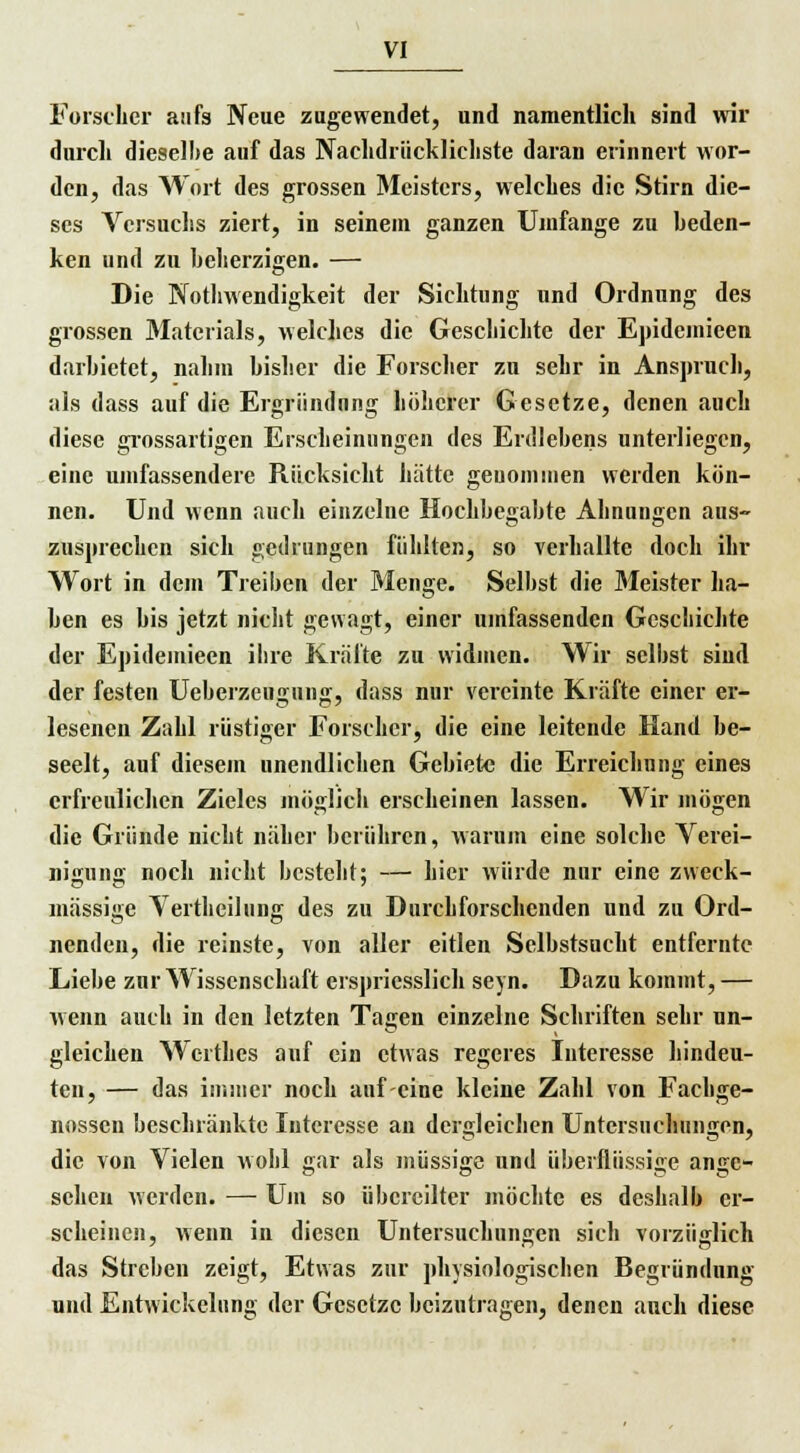 Forscher aufs Neue zugewendet, und namentlich sind wir durch dieselbe auf das Nachdrücklichste daran erinnert wor- den, das Wort des grossen Meisters, welches die Stirn die- ses Versuchs ziert, in seinem ganzen Umfange zu beden- ken und zu hcherzigen. — Die Notwendigkeit der Sichtung und Ordnung des grossen Materials, welches die Geschichte der Epidcmieen darbietet, nahm bisher die Forscher zu sehr in Anspruch, als dass auf die Ergriindnng höherer Gesetze, denen auch diese grossartigen Erscheinungen des Erdlehens unterliegen, eine umfassendere Rücksicht hätte geuominen werden kön- nen. Und wenn auch einzelne Hochbegabte Ahnungen aus- zusprechen sich gedrungen fühlten, so verhallte doch ihr Wort in dem Treiben der Menge. Selbst die Meister ha- lten es bis jetzt nicht gewagt, einer umfassenden Geschichte der Epideinieen ihre Kräfte zu widmen. Wir selbst sind der festen Ueberzeugung, dass nur vereinte Kräfte einer er- lesenen Zahl rüstiger Forscher, die eine leitende Hand be- seelt, auf diesem unendlichen Gebiete die Erreichung eines erfreulichen Zieles möglich erscheinen lassen. Wir mögen die Gründe nicht näher berühren, warum eine solche Verei- nigung noch nicht besteht; — hier würde nur eine zweck- mässige Vertheilung des zu Durchforschenden und zu Ord- nenden, die reinste, von aller eitlen Selbstsucht entfernte Liebe zur Wissenschaft erspricsslich seyn. Dazu kommt, — wenn auch in den letzten Tagen einzelne Schriften sehr un- gleichen Wcrthes auf ein etwas regeres Interesse hindeu- ten, — das immer noch auf eine kleine Zahl von Fachge- nossen beschränkte Interesse an dergleichen Untersuchungen, die von Vielen wohl gar als müssige und überflüssige ange- sehen werden. — Um so übereilter möchte es deshalb er- scheinen, wenn in diesen Untersuchungen sich vorzüglich das Streben zeigt, Etwas zur physiologischen Begründung und Entwickelung der Gesetze beizutragen, denen auch diese
