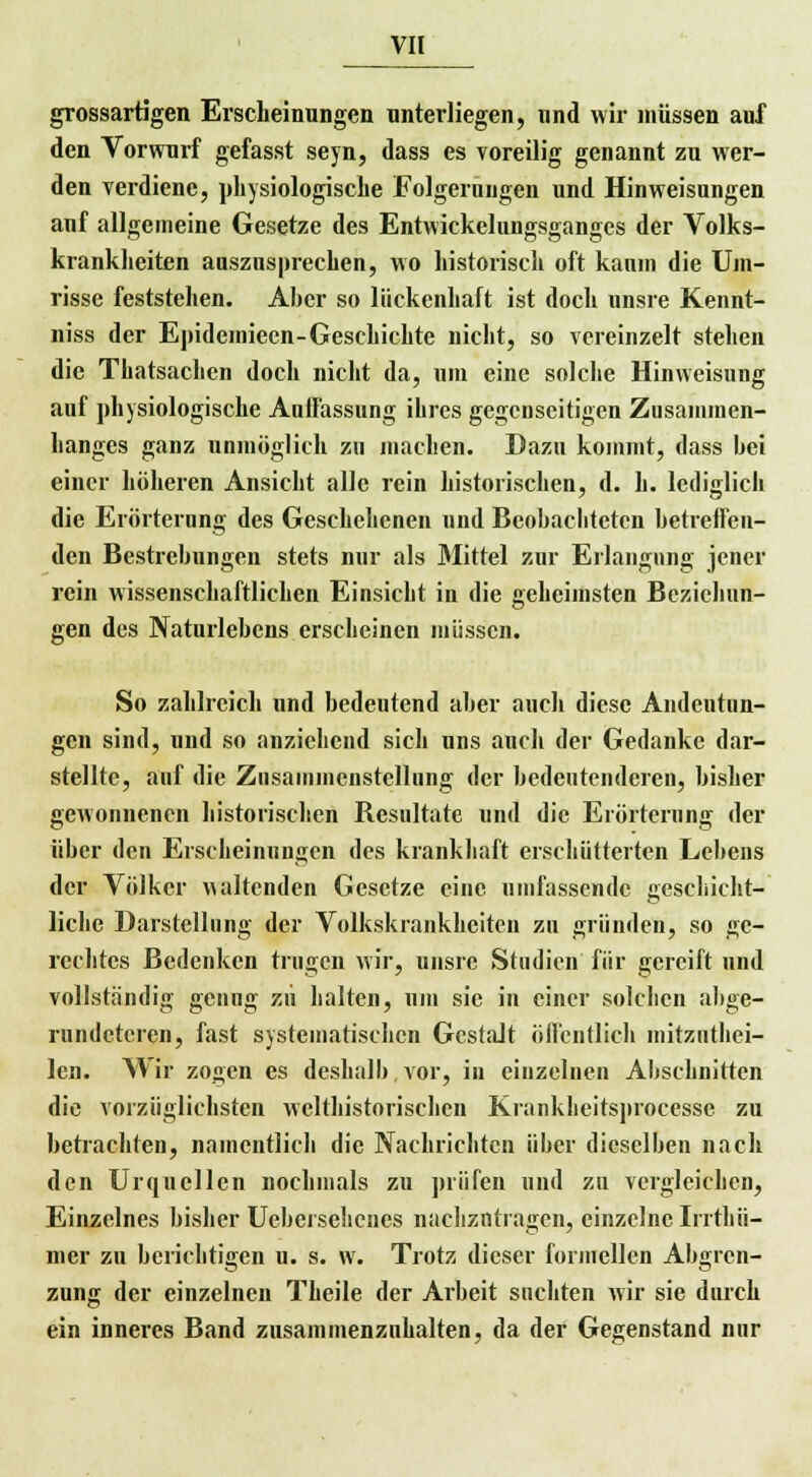 grossartigen Erscheinungen unterliegen, und wir müssen auf den Vorwurf gefasst seyn, dass es voreilig genannt zu wer- den verdiene, physiologische Folgerungen und Hinweisungen auf allgemeine Gesetze des Entwicklungsganges der Volks- krankheiten auszusprechen, wo historisch oft kaum die Um- risse feststehen. Aber so lückenhaft ist doch unsre Kennt- niss der Enidemieen-Geschichte nicht, so vereinzelt stehen die Tliatsachcn doch nicht da, um eine solche Hinweisung auf physiologische Aulfassung ihres gegenseitigen Zusammen- hanges ganz unmöglich zu machen. Dazu kommt, dass hei einer höheren Ansicht alle rein historischen, d. h. lediglich die Erörterung des Geschehenen und Beobachteten betreffen- den Bestrebungen stets nur als Mittel zur Erlangung jener rein wissenschaftlichen Einsicht in die geheimsten Beziehun- gen des Naturlebens erscheinen müssen. So zahlreich und bedeutend aber auch diese Andeutun- gen sind, und so anziehend sich uns auch der Gedanke dar- stellte, auf die Zusammenstellung der bedeutenderen, bisher gewonnenen historischen Besultate und die Erörterung der über den Erscheinungen des krankhaft erschütterten Lebens der Völker waltenden Gesetze eine umfassende geschicht- liche Darstellung der Volkskrankhciten zu gründen, so ge- rechtes Bedenken trugen wir, unsre Studien für gereift und vollständig genug zu halten, um sie in einer solchen abge- rundeteren, fast systematischen Gestalt öffentlich mitzutei- len. Wir zogen es deshalb, vor, in einzelnen Abschnitten die vorzüglichsten welthistorischen Krankheitsprocesse zu betrachten, namentlich die Nachrichten über dieselben nach den Urquellen nochmals zu prüfen und zu vergleichen, Einzelnes bisher Uebersehenes nachzutragen, einzelne Irrthii- mer zu berichtigen u. s. w. Trotz dieser formellen Abgren- zung der einzelnen Theile der Arbeit suchten wir sie durch ein inneres Band zusammenzuhalten, da der Gegenstand nur