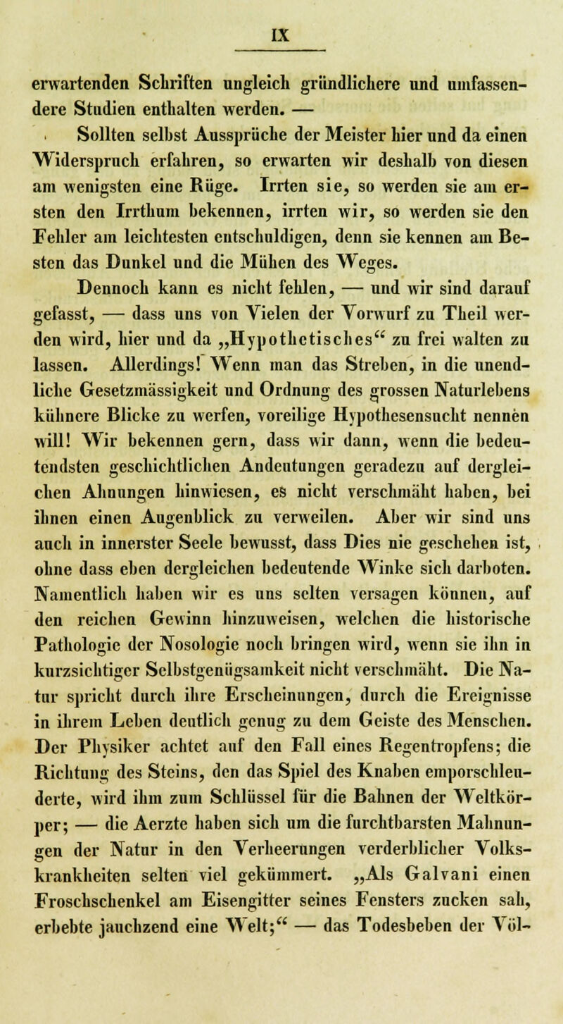 erwartenden Schriften ungleich gründlichere und umfassen- dere Studien enthalten werden. — Sollten selbst Aussprüche der Meister hier und da einen Widerspruch erfahren, so erwarten wir deshalb von diesen am wenigsten eine Rüge. Irrten sie, so werden sie am er- sten den Irrthum bekennen, irrten wir, so werden sie den Fehler am leichtesten entschuldigen, denn sie kennen am Be- sten das Dunkel und die Mühen des Weges. Dennoch kann es nicht fehlen, — und wir sind darauf gefasst, — dass uns von Vielen der Vorwurf zu Theil wer- den wird, hier und da „Hypothetisches zu frei walten zu lassen. Allerdings! Wenn man das Streben, in die unend- liche Gesetzmässigkeit und Ordnung des grossen Naturlebens kühnere Blicke zu werfen, voreilige Hypothesensucht nennen will! Wir bekennen gern, dass wir dann, wenn die bedeu- tendsten geschichtlichen Andeutungen geradezu auf derglei- chen Ahnungen hinwiesen, es nicht verschmäht haben, bei ihnen einen Augenblick zu verweilen. Aber wir sind uns auch in innerster Seele bewusst, dass Dies nie geschehen ist, ohne dass eben dergleichen bedeutende Winke sich darboten. Namentlich haben wir es uns selten versagen können, auf den reichen Gewinn hinzuweisen, welchen die historische Pathologie der Nosologie noch bringen wird, wenn sie ihn in kurzsichtiger Selbstgenügsamkeit nicht verschmäht. Die Na- tur spricht durch ihre Erscheinungen, durch die Ereignisse in ihrem Leben deutlich genug zu dem Geiste des 3fenschen. Der Physiker achtet auf den Fall eines Regentropfens; die Richtung des Steins, den das Spiel des Knaben emporschleu- derte, wird ihm zum Schlüssel für die Bahnen der Weltkör- per; — die Aerzte haben sich um die furchtbarsten Mahnun- gen der Natur in den Verheerungen verderblicher Volks- krankheiten selten viel gekümmert. „Als Galvani einen Froschschenkel am Eisengitter seines Fensters zucken sah, erbebte jauchzend eine Welt; — das Todesbeben der Völ-