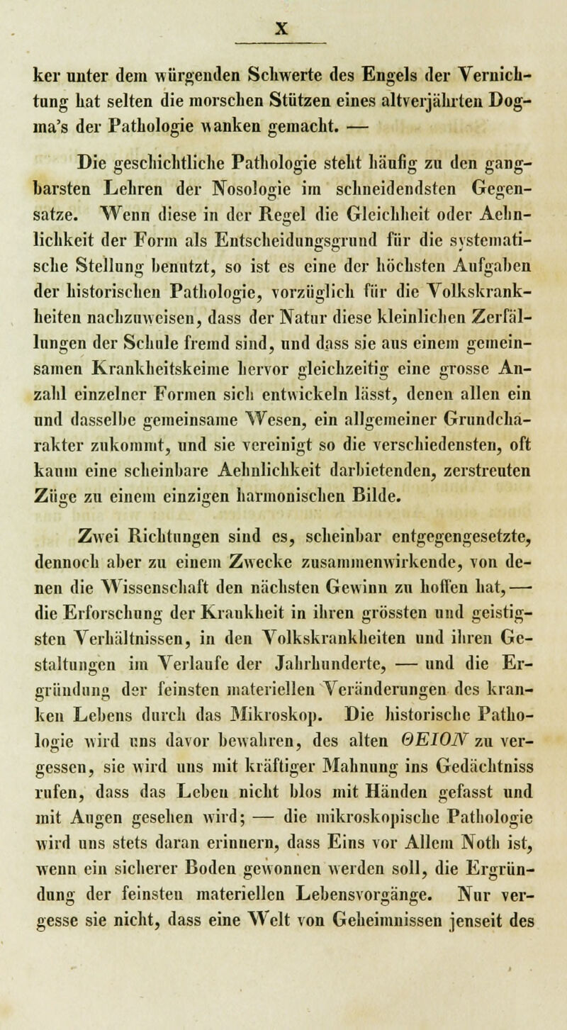ker unter dein würgenden Schwerte des Engels der Vernich- tung hat selten die morschen Stützen eines altverjährten Dog- ma's der Pathologie wanken gemacht. — Die geschichtliche Pathologie steht häufig zu den gang- barsten Lehren der Nosologie im schneidendsten Gegen- satze. Wenn diese in der Regel die Gleichheit oder Aehn- lichkeit der Forin als Entscheiduno;s<nund für die svstemati- sehe Stellung benutzt, so ist es eine der höchsten Aufgaben der historischen Pathologie, vorzüglich für die Volkskrank- heiten nachzuweisen, dass der Natur diese kleinlichen Zerfäl- lungen der Schule fremd sind, und dass sie aus einem gemein- samen Krankheitskeime hervor gleichzeitig eine grosse An- zahl einzelner Formen sich entwickeln lässt, denen allen ein und dasselbe gemeinsame Wesen, ein allgemeiner Grundcha- rakter zukommt, und sie vereinigt so die verschiedensten, oft kaum eine scheinbare Aehnlichkeit darbietenden, zerstreuten Züa;e zu einem einzigen harmonischen Bilde. ■o Zwei Richtungen sind es, scheinbar entgegengesetzte, dennoch aber zu einem Zwecke zusammenwirkende, von de- nen die Wissenschaft den nächsten Gewinn zu hoffen hat, —■ die Erforschung der Krankheit in ihren grössten und geistig- sten Verhältnissen, in den Volkskrankheiten und ihren Ge- staltungen im Verlaufe der Jahrhunderte, — und die Er- griindung der feinsten materiellen Veränderungen des kran- ken Lebens durch das Mikroskop. Die historische Patho- logie wird uns davor bewahren, des alten 6EI0N zu ver- gessen, sie wird uns mit kräftiger Mahnung ins Gedächtniss rufen, dass das Leben nicht blos mit Händen gefasst und mit Augen gesehen wird; — die mikroskopische Pathologie wird uns stets daran erinnern, dass Eins vor Allem Noth ist, wenn ein sicherer Boden gewonnen werden soll, die Ergrün- dung der feinsten materiellen Lebensvorgänge. Nur ver- gesse sie nicht, dass eine Welt von Geheimnissen jenseit des