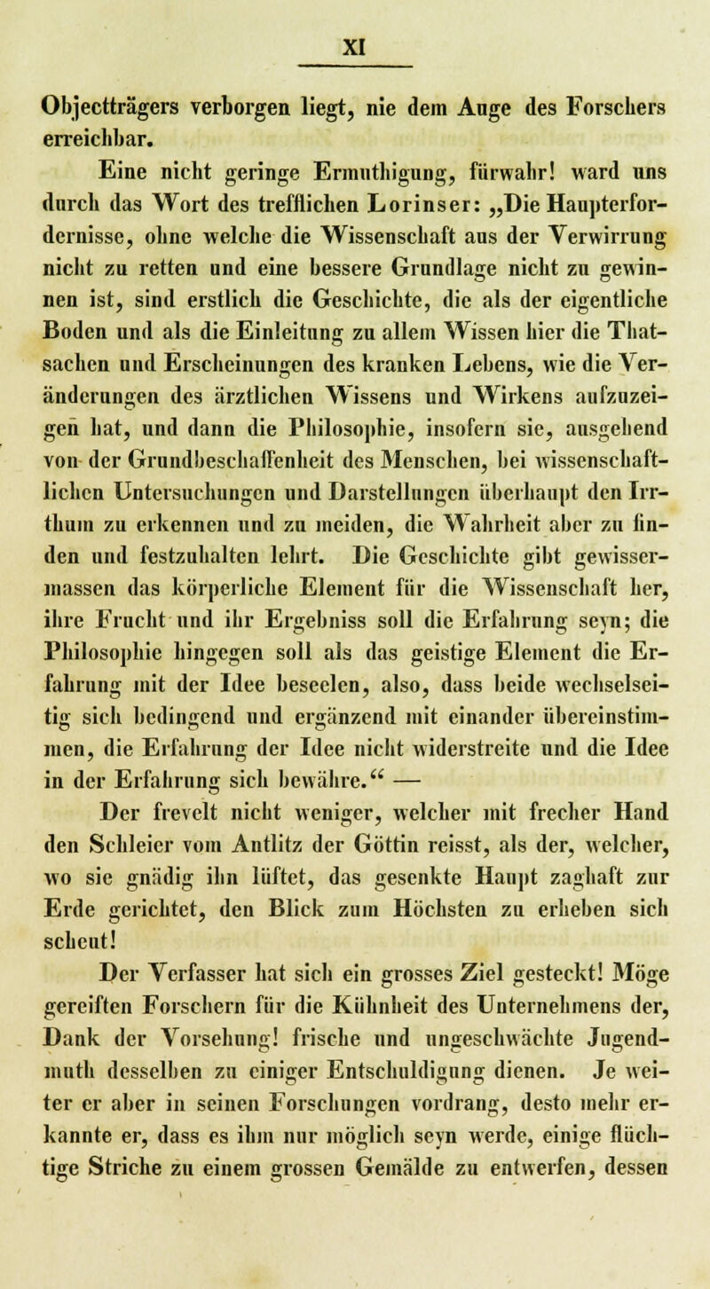 Objectträgers verborgen liegt, nie dem Auge des Forschers erreichbar. Eine nicht geringe Ermuthigung, fürwahr! ward uns durch das Wort des trefflichen Lorinser: „Die Haupterfor- dernisse, ohne welche die Wissenschaft aus der Verwirrung nicht zu retten und eine bessere Grundlage nicht zu gewin- nen ist, sind erstlich die Geschichte, die als der eigentliche Boden und als die Einleitung zu allem Wissen hier die Tbat- sachcn und Erscheinungen des kranken Lebens, wie die Ver- änderungen des ärztlichen Wissens und Wirkens aufzuzei- gen hat, und dann die Philosophie, insofern sie, ausgebend von der Grundbeschaffenheit des Menschen, bei wissenschaft- lichen Untersuchungen und Darstellungen überhaupt den Irr- thum zu erkennen und zu meiden, die Wahrheit aber zu lin- den und festzuhalten lehrt. Die Geschichte gibt gewisser- massen das körperliche Element für die Wissenschaft her, ihre Frucht und ihr Ergebniss soll die Erfahrung seyn; die Philosophie hingegen soll als das geistige Element die Er- fahrung mit der Idee beseelen, also, dass beide wechselsei- tig sich bedingend und ergänzend mit einander iibercinstim- men, die Erfahrung der Idee nicht widerstreite und die Idee in der Erfahrung sich bewähre. — Der frevelt nicht weniger, welcher mit frecher Hand den Schleier vom Antlitz der Göttin reisst, als der, welcher, wo sie gnädig ihn lüftet, das gesenkte Haupt zaghaft zur Erde gerichtet, den Blick zum Höchsten zu erheben sich scheut! Der Verfasser hat sich ein grosses Ziel gesteckt! Möge gereiften Forschern für die Kühnheit des Unternehmens der, Dank der Vorsehung! frische und ungeschwächte Jugend- muth desselben zu einiger Entschuldigung dienen. Je wei- ter er aber in seinen Forschungen vordrang, desto mehr er- kannte er, dass es ihm nur möglich seyn werde, einige flüch- tige Striche zu einem grossen Gemälde zu entwerfen, dessen