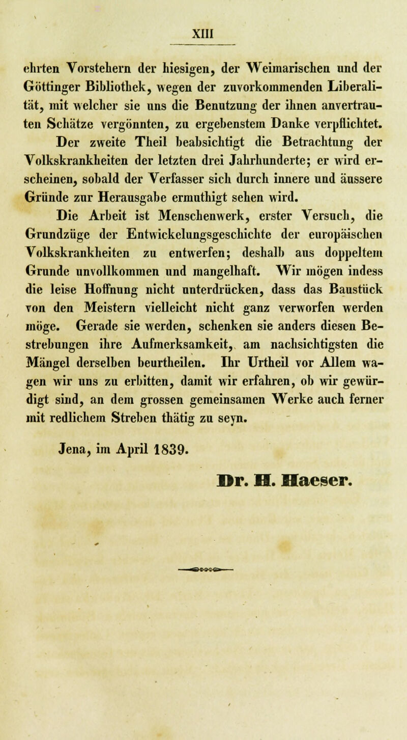ehrten Vorstehern der hiesigen, der Weiinarischen und der Göttinger Bibliothek, wegen der zuvorkommenden Liberali- tät, mit welcher sie uns die Benutzung der ihnen anvertrau- ten Schätze vergönnten, zu ergebenstem Danke verpflichtet. Der zweite Theil beabsichtigt die Betrachtung der Volkskrankheiten der letzten drei Jahrhunderte; er wird er- scheinen, sobald der Verfasser sich durch innere und äussere Gründe zur Herausgabe ermuthigt sehen wird. Die Arbeit ist Menschenwerk, erster Versuch, die Grundzüge der Entwickclungsgeschichte der europäischen Volkskrankheiten zu entwerfen; deshalb aus doppeltem Grunde unvollkommen und mangelhaft. Wir mögen indess die leise Hoffnung nicht unterdrücken, dass das Baustück von den Meistern vielleicht nicht ganz verworfen werden möge. Gerade sie werden, schenken sie anders diesen Be- strebungen ihre Aufmerksamkeit, am nachsichtigsten die Mängel derselben beurtheilen. Ihr Urtheil vor Allem wa- gen wir uns zu erbitten, damit wir erfahren, ob wir gewür- digt sind, an dem grossen gemeinsamen Werke auch ferner mit redlichem Streben thätig zu seyn. Jena, im April 1839. Dr. H. Haeser. ^BWO—