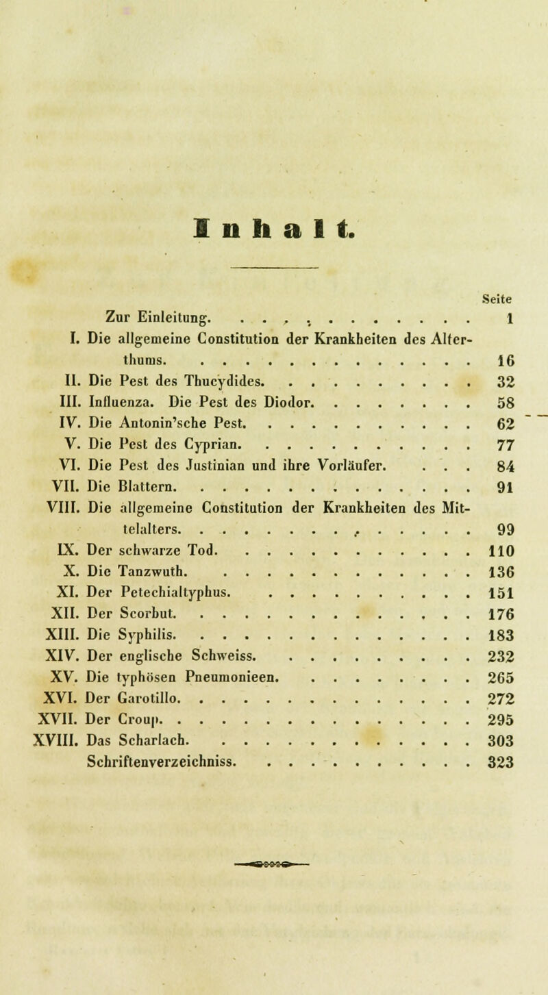 Inhalt. Seite Zur Einleitung. 1 I. Die allgemeine Constitution der Krankheiten des Alter- thums 16 II. Die Pest des Thucydides 32 III. Influenza. Die Pest des Diodor 58 IV. Die Antonin'sche Pest 62 V. Die Pest des Cyprian 77 VI. Die Pest des Justinian und ihre Vorläufer. ... 84 VII. Die Blattern 91 VIII. Die allgemeine Constitution der Krankheiten des Mit- telalters , 99 IX. Der schwarze Tod 110 X. Die Tanzwuth 136 XI. Der Petechialtyphus. 151 XII. Der Scorbut 176 XIII. Die Syphilis 183 XIV. Der englische Schweiss 232 XV. Die typhösen Pneumonieen 265 XVI. Der Garotillo 272 XVII. Der Croup 295 XVIII. Das Scharlach 303 Schriftenverzeichniss 323