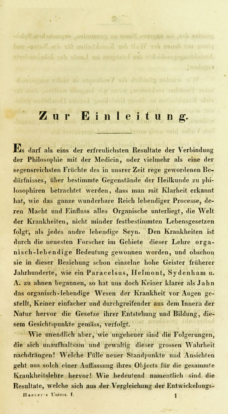 Zur Einleitung. CJs darf als eins der erfreulichsten Resultate der Verbindung der Philosophie mit der Medicin, oder vielmehr als eine der segensreichsten Früchte des in unsrer Zeit rege gewordenen Be- dürfnisses, über bestimmte Gegenstände der Heilkunde zu phi- losophiren betrachtet werden, dass man mit Klarheit erkannt hat, wie das ganze wunderbare Reich lebendiger Processe, de- ren Macht und Einfluss alles Organische unterliegt, die Welt der Krankheiten, nicht minder festbestimmten Lebensgesetzen folgt, als jedes andre lebendige Seyn. Den Krankheiten ist durch die neuesten Forscher im Gebiete dieser Lehre orga- nisch-lebendige Bedeutung gewonnen worden, und obschon sie in dieser Beziehung schon einzelne hohe Geister früherer Jahrhunderte, wie ein Paracelsus, Helmont, Sydenham u. A. zu ahnen begannen, so hat uns doch Keiner klarer als Jahn das organisch-lebendige Wesen der Krankheit vor Augen ge- stellt, Keiner einfacher und durchgreifender aus dem Innern der Natur hervor die Gesetze ihrer Entstehung und Bildung, die- sem Gesichtspunkte gemäss, verfolgt. Wie unendlich aber, wie ungeheuer sind die Folgerungen, die sich unaufhaltsam und gewaltig dieser grossen Wahrheit nachdrängen! Welche Fülle neuer Standpunkte und Ansichten geht aus solch einer Auffassung ihres Objects für die gesammfe Krankheitslehre hervor! Wie bedeutend namentlich sind die Resultate, welche sich aus der Vergleichung der Entwickelungs-
