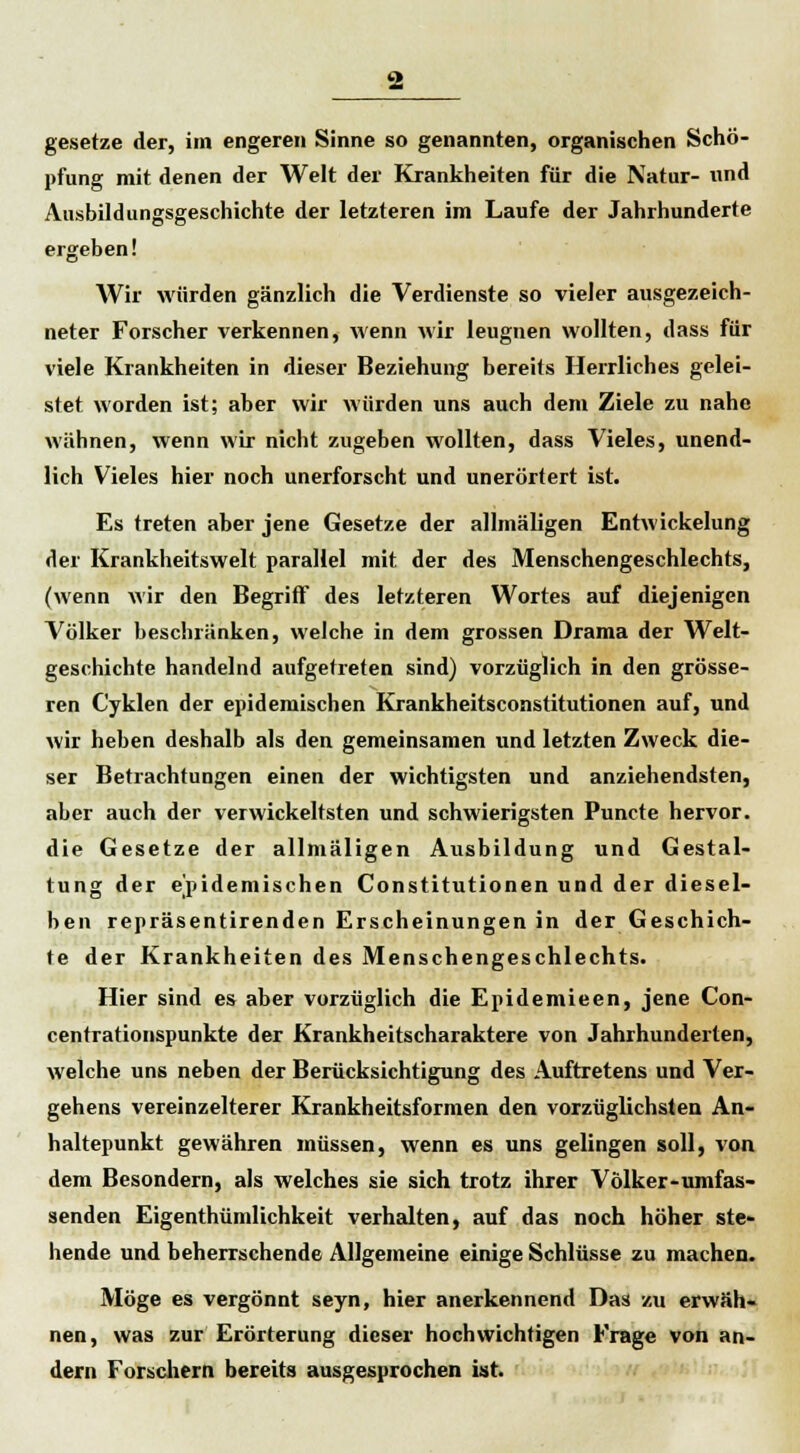 gesetze der, im engeren Sinne so genannten, organischen Schö- pfung mit denen der Welt der Krankheiten für die Natur- und Ausbildungsgeschichte der letzteren im Laufe der Jahrhunderte ergeben! Wir würden gänzlich die Verdienste so vieler ausgezeich- neter Forscher verkennen, wenn wir leugnen wollten, dass für viele Krankheiten in dieser Beziehung bereits Herrliches gelei- stet worden ist; aber wir würden uns auch dem Ziele zu nahe wähnen, wenn wir nicht zugeben wollten, dass Vieles, unend- lich Vieles hier noch unerforscht und unerörtert ist. Es treten aber jene Gesetze der allmäligen Entwickelung der Krankheitswelt parallel mit der des Menschengeschlechts, (wenn wir den Begriff des letzteren Wortes auf diejenigen Völker beschränken, welche in dem grossen Drama der Welt- geschichte handelnd aufgetreten sind) vorzüglich in den grösse- ren Cyklen der epidemischen Krankheitsconstitutionen auf, und wir heben deshalb als den gemeinsamen und letzten Zweck die- ser Betrachtungen einen der wichtigsten und anziehendsten, aber auch der verwickeltsten und schwierigsten Puncte hervor, die Gesetze der allmäligen Ausbildung und Gestal- tung der epidemischen Constitutionen und der diesel- ben repräsentirenden Erscheinungen in der Geschich- te der Krankheiten des Menschengeschlechts. Hier sind es aber vorzüglich die Epidemieen, jene Con- centrationspunkte der Krankheitscharaktere von Jahrhunderten, welche uns neben der Berücksichtigung des Auftretens und Ver- gehens vereinzelterer Krankheitsformen den vorzüglichsten An- haltepunkt gewähren müssen, wenn es uns gelingen soll, von dem Besondern, als welches sie sich trotz ihrer Völker-umfas- senden Eigenthümlichkeit verhalten, auf das noch höher ste- hende und beherrschende Allgemeine einige Schlüsse zu machen. Möge es vergönnt seyn, hier anerkennend Das zu erwäh- nen, was zur Erörterung dieser hochwichtigen Frage von an- dern Forschern bereits ausgesprochen ist.