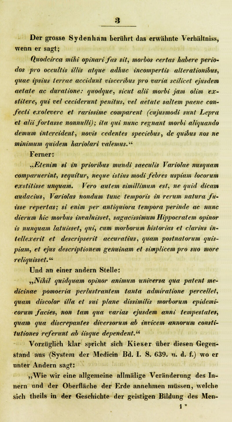 Der grosse Sydenham berührt das erwähnte Verhältniss, wenn er sagt; Quodcirca mihi opinari fas sit, morbos r.ertas habere perio- dos pro occultis Ulis alque adhuc incomperlis allerationibus, quue ipsius terrae accidunt visceribus pro varia scilicet ejusdem aetate ac duratione: quodque, sicut alii morbi jam Olim ex- stilere, qui vel ceciderunt penitus, vel aetate «altem paene con- fecii exoleverc et rarissime comparent (cujusmodi sunt Lepra et alii forlasse nonnul/i); ila qui nunc regnant morbi aliquando demum intercident, novis cedentes speciebus, de quibus nos ne minimum quidem hariolari valemus. Ferner: „Elenim si in prioribus mundi saeculis Vario/ae nusquam comparuerint, sequitur, neque ist ins modi febres uspiam locorum exstilisse unquam. Vero autem simillimum est, ne quid dicam audacius, Variolas nondum tunc temporis in rerum natura Ju- tsse reperlas; si enim per antiquiora tempora perinde ac nunc dierum hie morbus invaluissel, sagacissimum Hippocralem opinor is nunquam latuisset, qui, cum morborum hislorias et clarius in- tellexerit et descripserit aecuratius, quam postnalorum quis- piam, et ejus descriptionem genuinam et simplicem pro suo more reliqnisset. Und an einer andern Stelle: »Nihil quidquam opinor animum universa qua patent me- dicinae pomoeria perlustrantem tanta admiratione perce/lel, quam discolor illa et s?ii plane dissimilis morborum epidemi- corum J'acies, non tarn qua varias ejusdem anni tempestatet, quam qua discrepantes diversorum ab invicem annorum consti- tutiones referunt ab iisque dependent. Vorzüglich klar spricht sich Kieser über diesen Gegen- stand aus (System der Medicin Bd. I. S. 639. u. d. f.) wo er unter Andern sagt: „Wie wir eine allgemeine allmälige Veränderung des In- nern und der Oberfläche der Erde annehmen müssen, Avelche sich theils in der Geschichte der geistigen Bildung des Men- 1 *